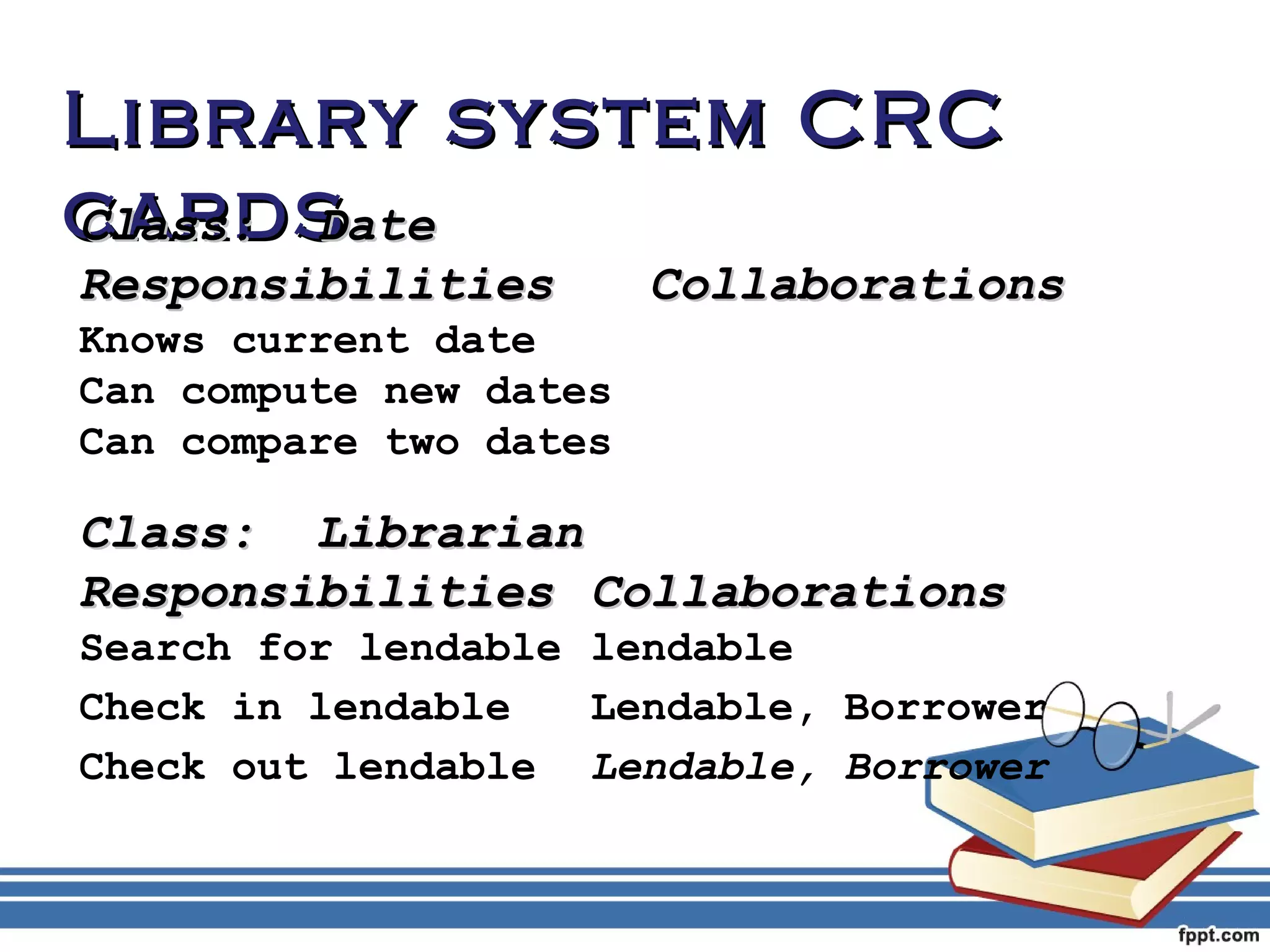 LLiibbrraarryy ssyysstteemm CCRRCC 
ccCCllaaaassrrss::dd ssDDaattee 
RReessppoonnssiibbiilliittiieess CCoollllaabboorraattiioonnss 
Knows current date 
Can compute new dates 
Can compare two dates 
CCllaassss:: LLiibbrraarriiaann 
RReessppoonnssiibbiilliittiieess CCoollllaabboorraattiioonnss 
Search for lendable lendable 
Check in lendable Lendable, Borrower 
Check out lendable Lendable, Borrower 
 