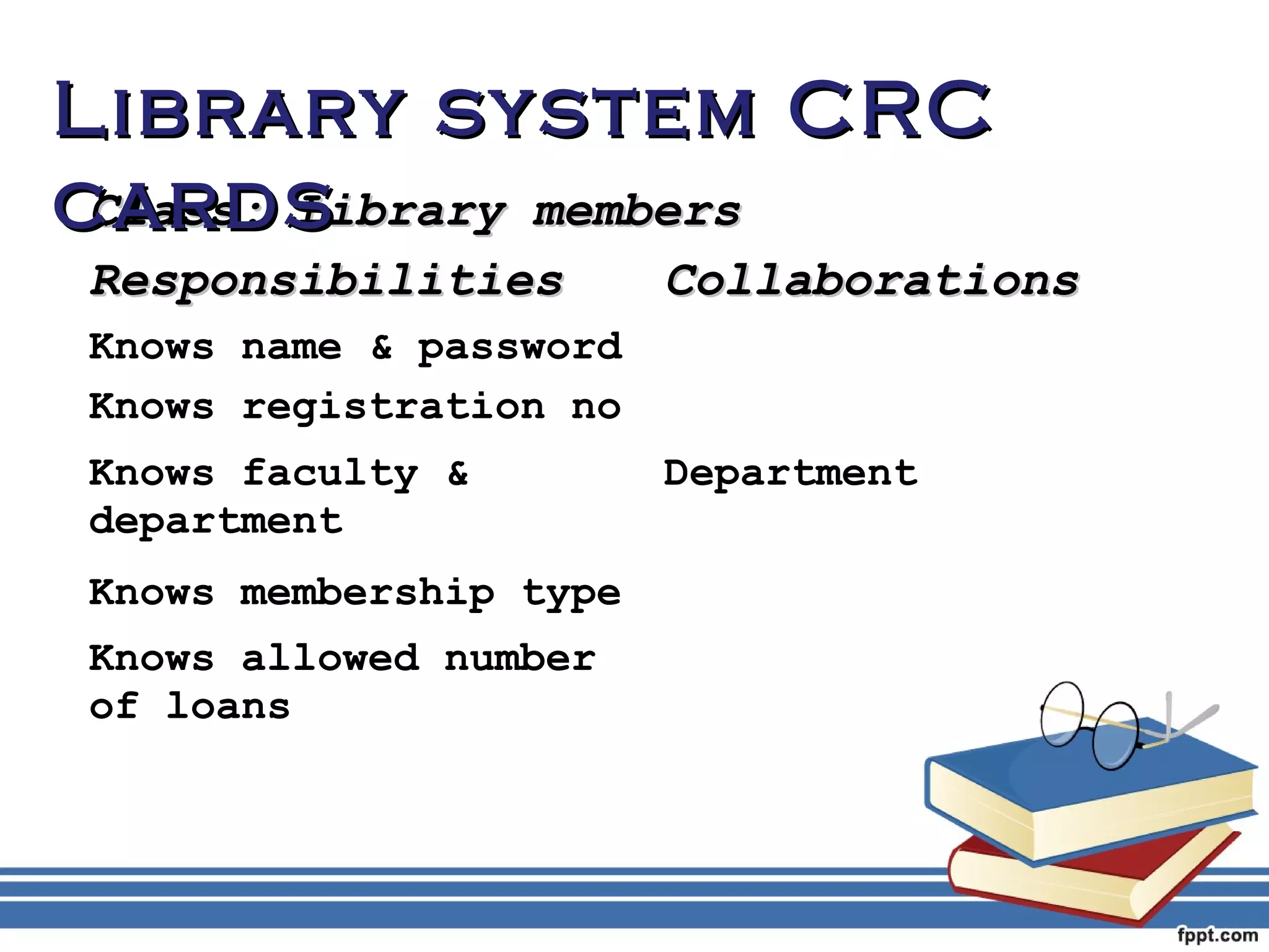 LLiibbrraarryy ssyysstteemm CCRRCC 
ccaarrddss 
CCllaassss:: LLiibbrraarryy mmeemmbbeerrss 
RReessppoonnssiibbiilliittiieess CCoollllaabboorraattiioonnss 
Knows name & password 
Knows registration no 
Knows faculty & 
Department 
department 
Knows membership type 
Knows allowed number 
of loans 
 
