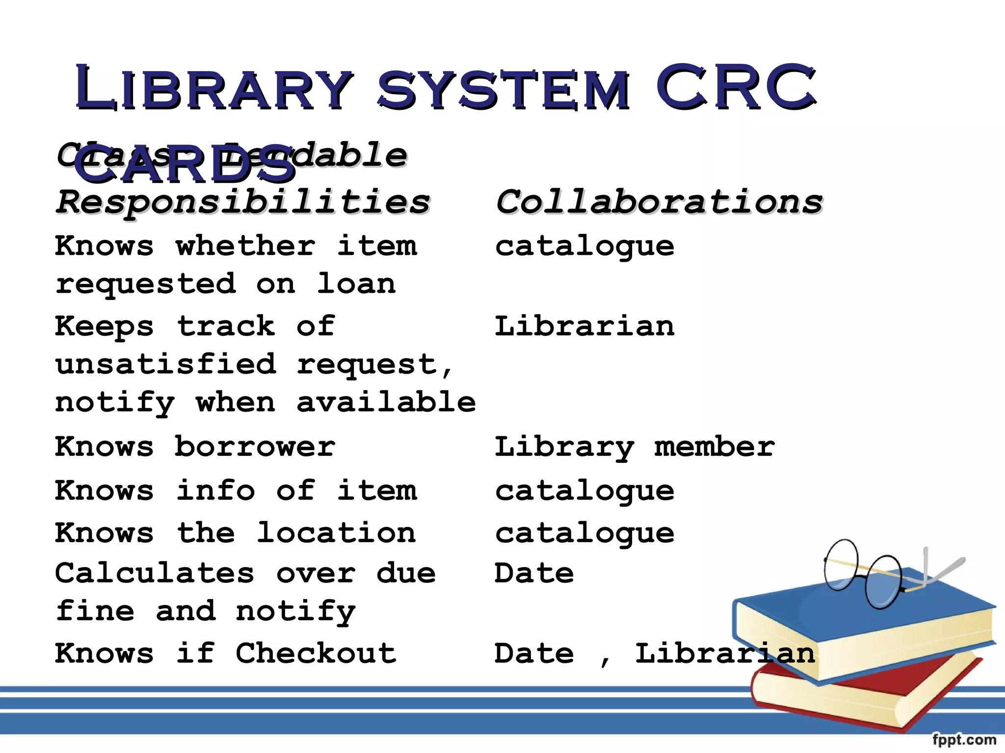 LLiibbrraarryy ssyysstteemm CCRRCC 
ccaarrddss 
CCllaassss:: LLeennddaabbllee 
RReessppoonnssiibbiilliittiieess CCoollllaabboorraattiioonnss 
Knows whether item 
catalogue 
requested on loan 
Keeps track of 
unsatisfied request, 
notify when available 
Librarian 
Knows borrower Library member 
Knows info of item catalogue 
Knows the location catalogue 
Calculates over due 
Date 
fine and notify 
Knows if Checkout Date , Librarian 
 