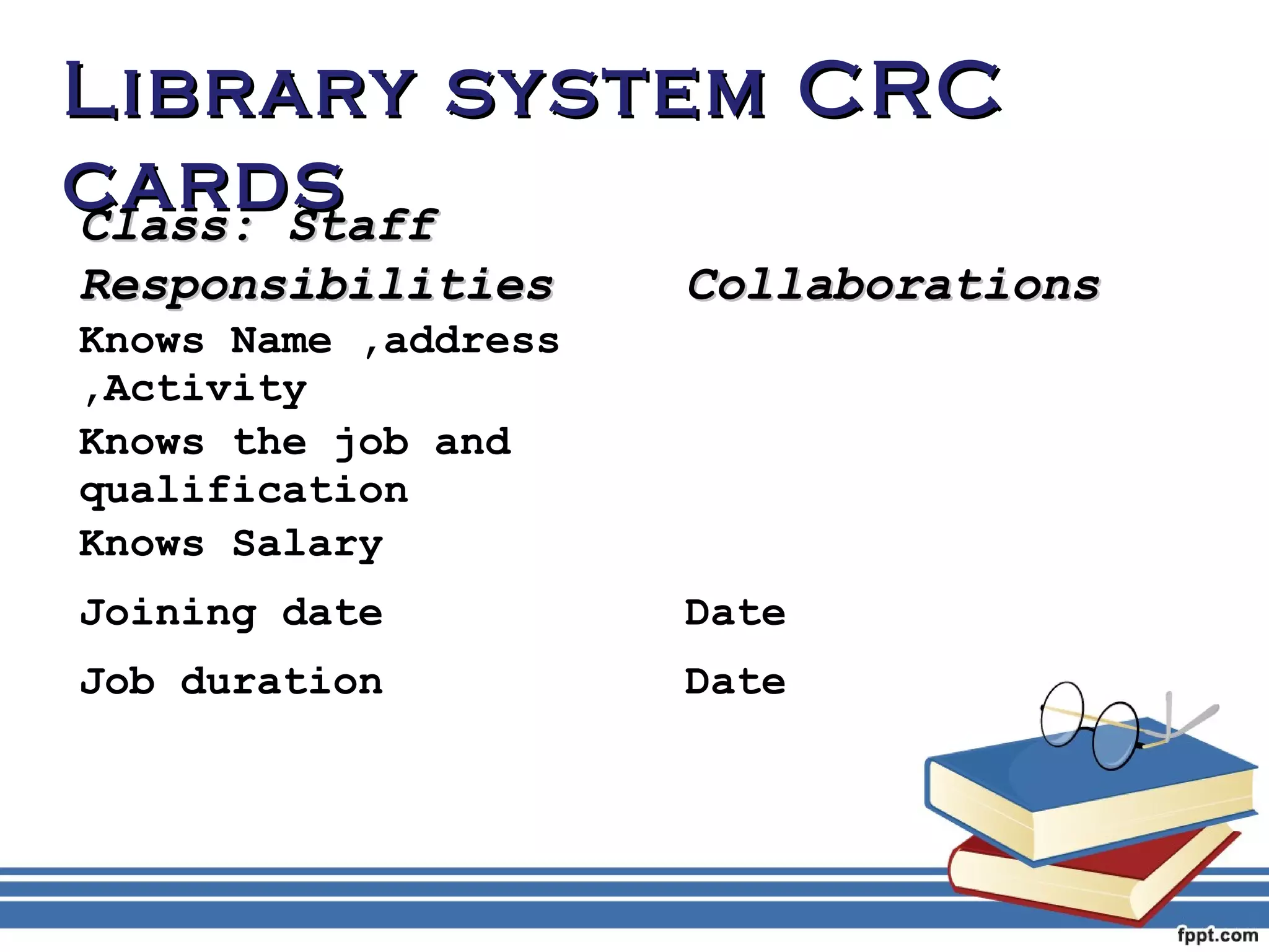 LLiibbrraarryy ssyysstteemm CCRRCC 
ccaarrddss 
CCllaassss:: SSttaaffff 
RReessppoonnssiibbiilliittiieess CCoollllaabboorraattiioonnss 
Knows Name ,address 
,Activity 
Knows the job and 
qualification 
Knows Salary 
Joining date Date 
Job duration Date 
 