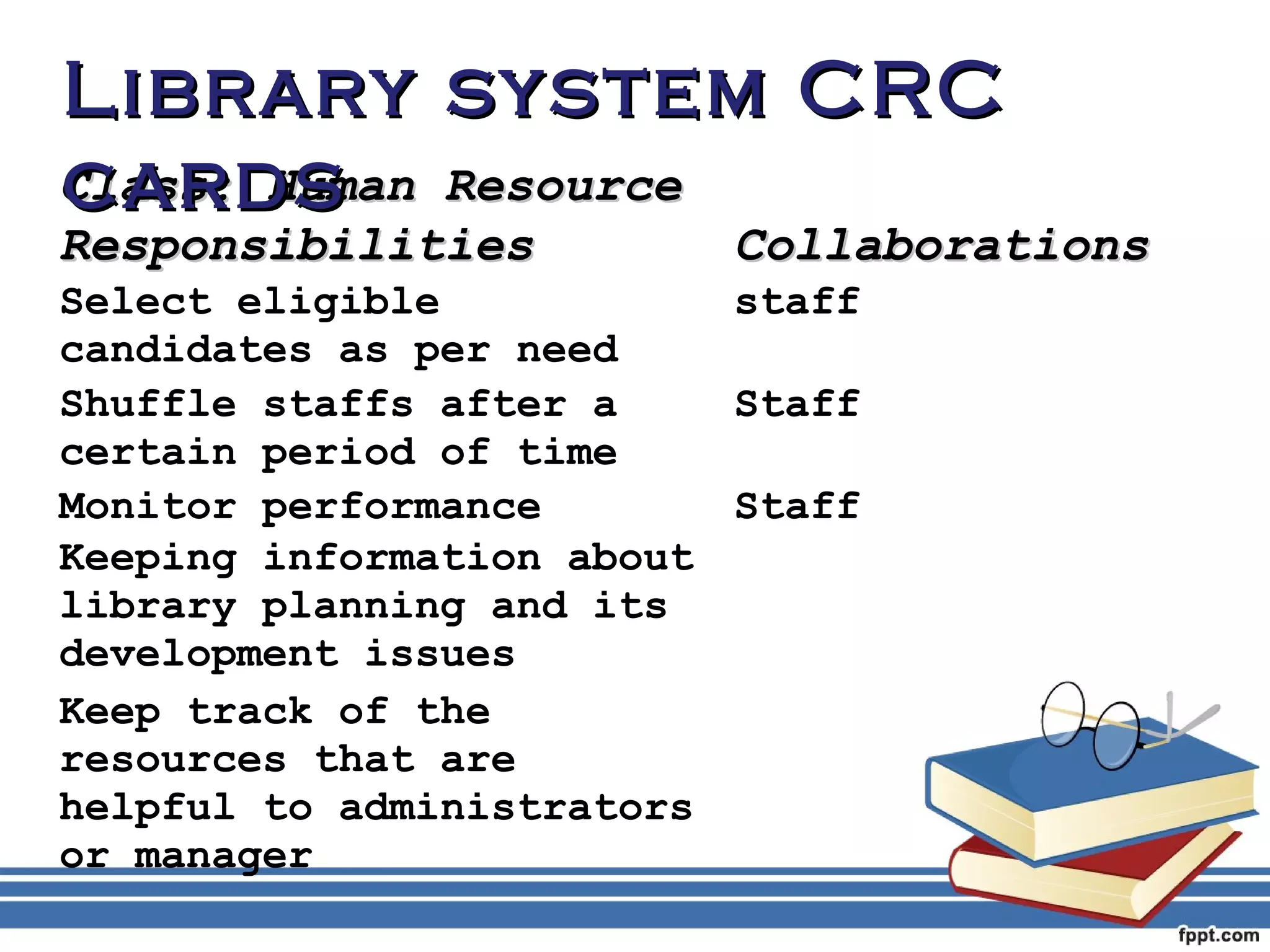 LLiibbrraarryy ssyysstteemm CCRRCC 
ccaarrddss 
CCllaassss:: HHuummaann RReessoouurrccee 
RReessppoonnssiibbiilliittiieess CCoollllaabboorraattiioonnss 
Select eligible 
staff 
candidates as per need 
Shuffle staffs after a 
certain period of time 
Staff 
Monitor performance Staff 
Keeping information about 
library planning and its 
development issues 
Keep track of the 
resources that are 
helpful to administrators 
or manager 
 