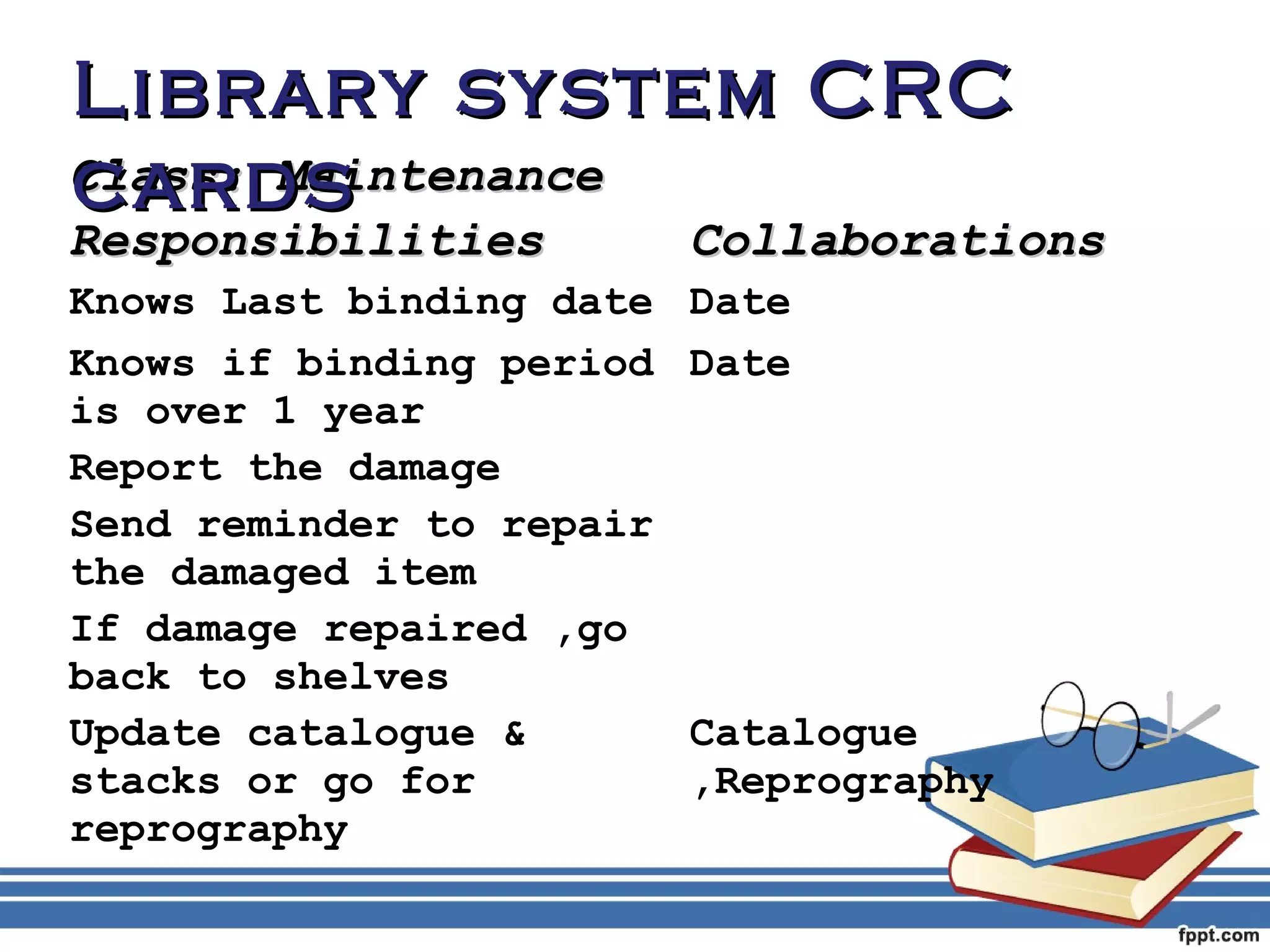 LLiibbrraarryy ssyysstteemm CCRRCC 
ccaarrddss 
CCllaassss:: MMaaiinntteennaannccee 
RReessppoonnssiibbiilliittiieess CCoollllaabboorraattiioonnss 
Knows Last binding date Date 
Knows if binding period 
Date 
is over 1 year 
Report the damage 
Send reminder to repair 
the damaged item 
If damage repaired ,go 
back to shelves 
Update catalogue & 
stacks or go for 
reprography 
Catalogue 
,Reprography 
 