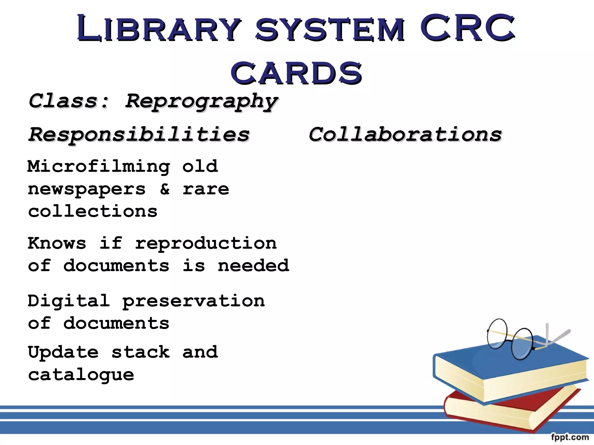 LLiibbrraarryy ssyysstteemm CCRRCC 
ccaarrddss 
CCllaassss:: RReepprrooggrraapphhyy 
RReessppoonnssiibbiilliittiieess CCoollllaabboorraattiioonnss 
Microfilming old 
newspapers & rare 
collections 
Knows if reproduction 
of documents is needed 
Digital preservation 
of documents 
Update stack and 
catalogue 
 