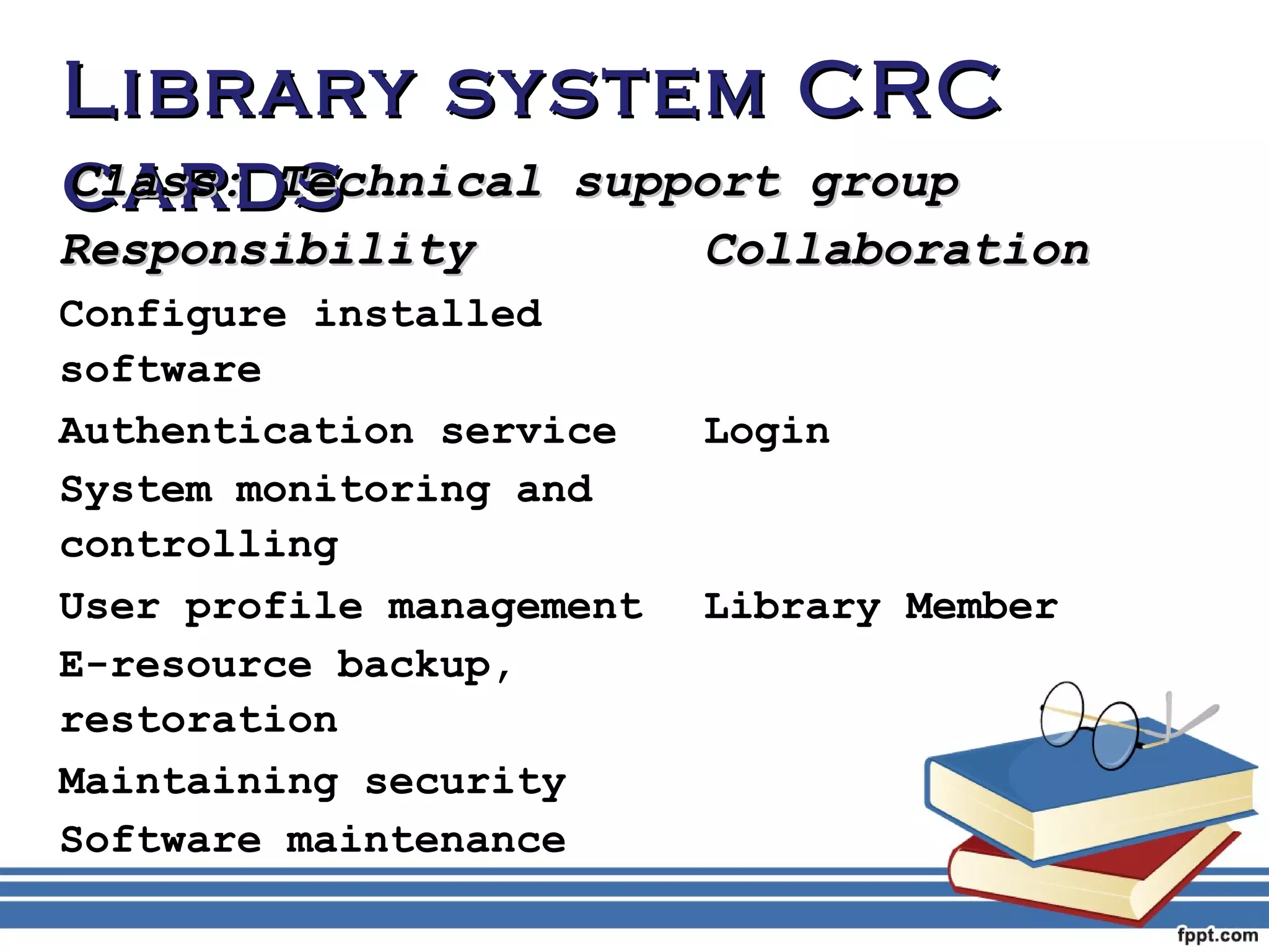LLiibbrraarryy ssyysstteemm CCRRCC 
ccCCllaaaassrrss::dd TTsseecchhnniiccaall ssuuppppoorrtt ggrroouupp 
RReessppoonnssiibbiilliittyy CCoollllaabboorraattiioonn 
Configure installed 
software 
Authentication service Login 
System monitoring and 
controlling 
User profile management Library Member 
E-resource backup, 
restoration 
Maintaining security 
Software maintenance 
 