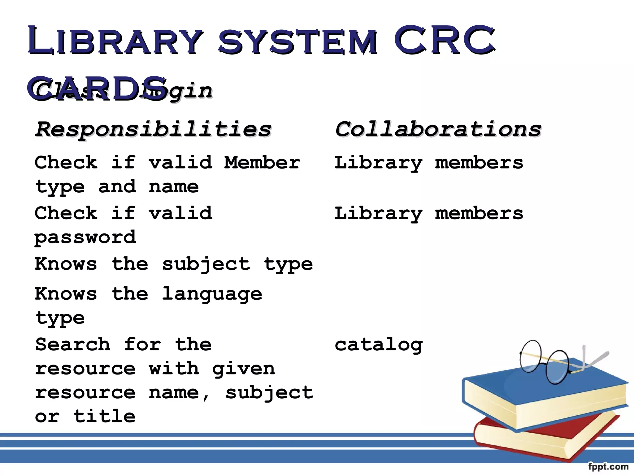 LLiibbrraarryy ssyysstteemm CCRRCC 
ccaarrddss 
CCllaassss:: LLooggiinn 
RReessppoonnssiibbiilliittiieess CCoollllaabboorraattiioonnss 
Check if valid Member 
Library members 
type and name 
Check if valid 
password 
Library members 
Knows the subject type 
Knows the language 
type 
Search for the 
resource with given 
resource name, subject 
or title 
catalog 
 