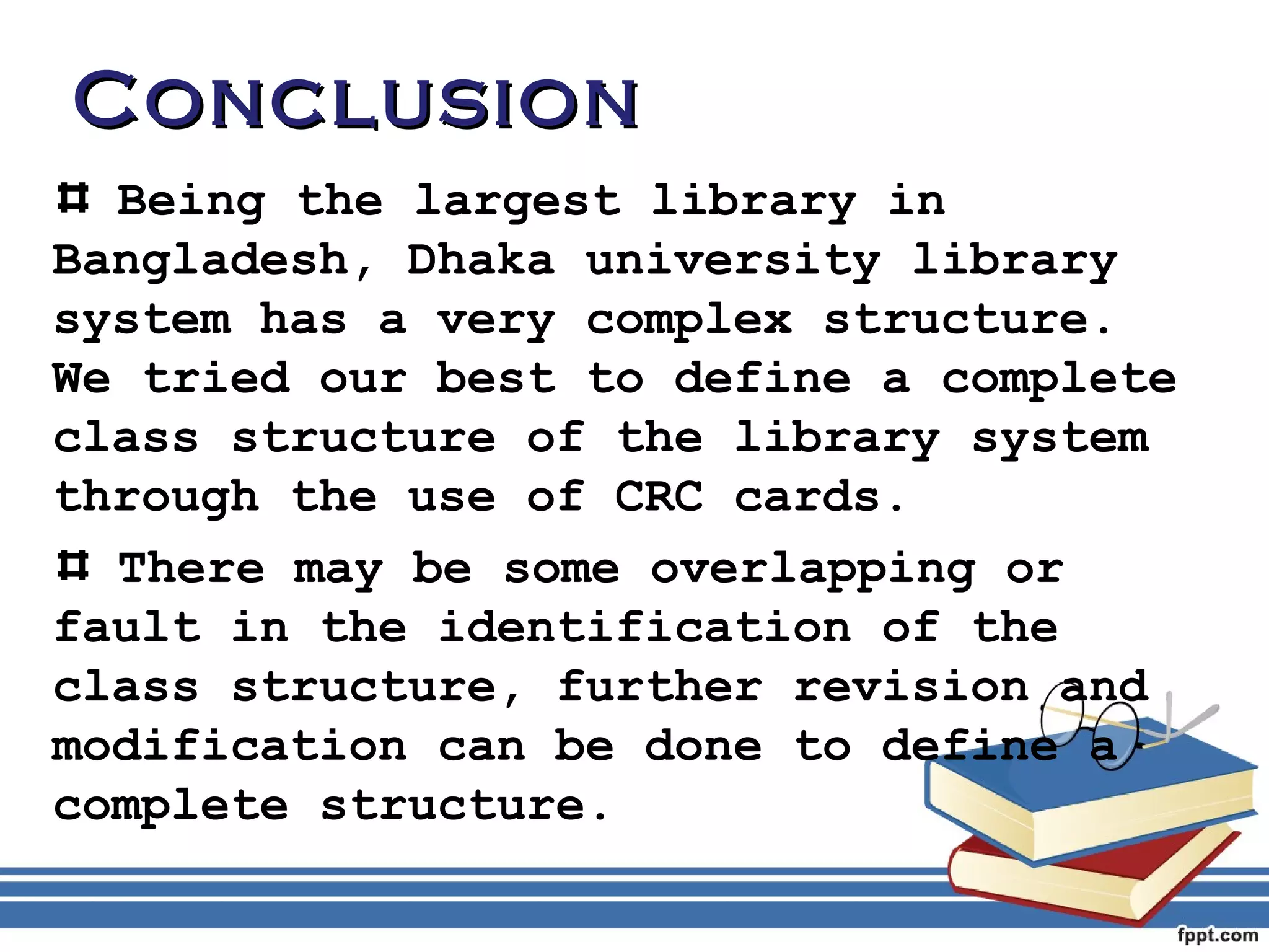CCoonncclluussiioonn 
Being the largest library in 
Bangladesh, Dhaka university library 
system has a very complex structure. 
We tried our best to define a complete 
class structure of the library system 
through the use of CRC cards. 
There may be some overlapping or 
fault in the identification of the 
class structure, further revision and 
modification can be done to define a 
complete structure. 
 