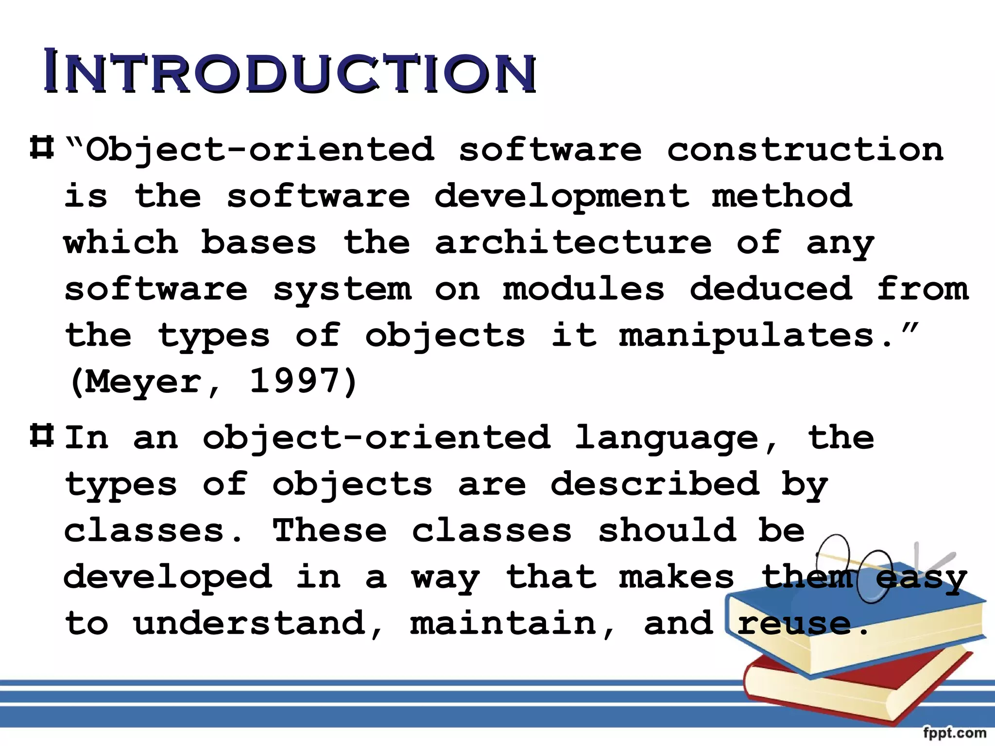 IInnttrroodduuccttiioonn 
“Object-oriented software construction 
is the software development method 
which bases the architecture of any 
software system on modules deduced from 
the types of objects it manipulates.” 
(Meyer, 1997) 
In an object-oriented language, the 
types of objects are described by 
classes. These classes should be 
developed in a way that makes them easy 
to understand, maintain, and reuse. 
 