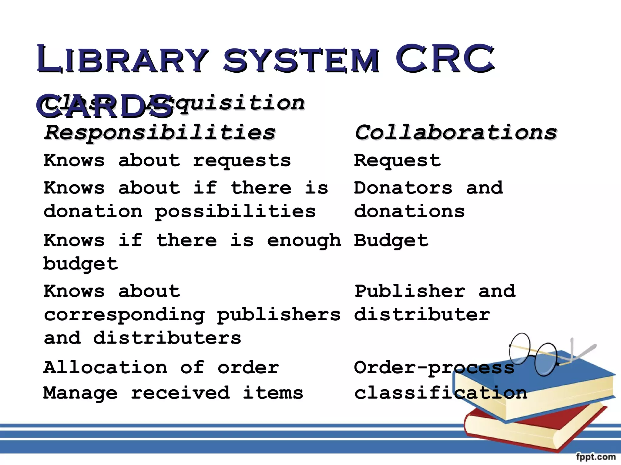 LLiibbrraarryy ssyysstteemm CCRRCC 
ccaarrddss 
CCllaassss:: AAccqquuiissiittiioonn 
RReessppoonnssiibbiilliittiieess CCoollllaabboorraattiioonnss 
Knows about requests Request 
Knows about if there is 
Donators and 
donation possibilities 
donations 
Knows if there is enough 
budget 
Budget 
Knows about 
corresponding publishers 
and distributers 
Publisher and 
distributer 
Allocation of order Order-process 
Manage received items classification 
 