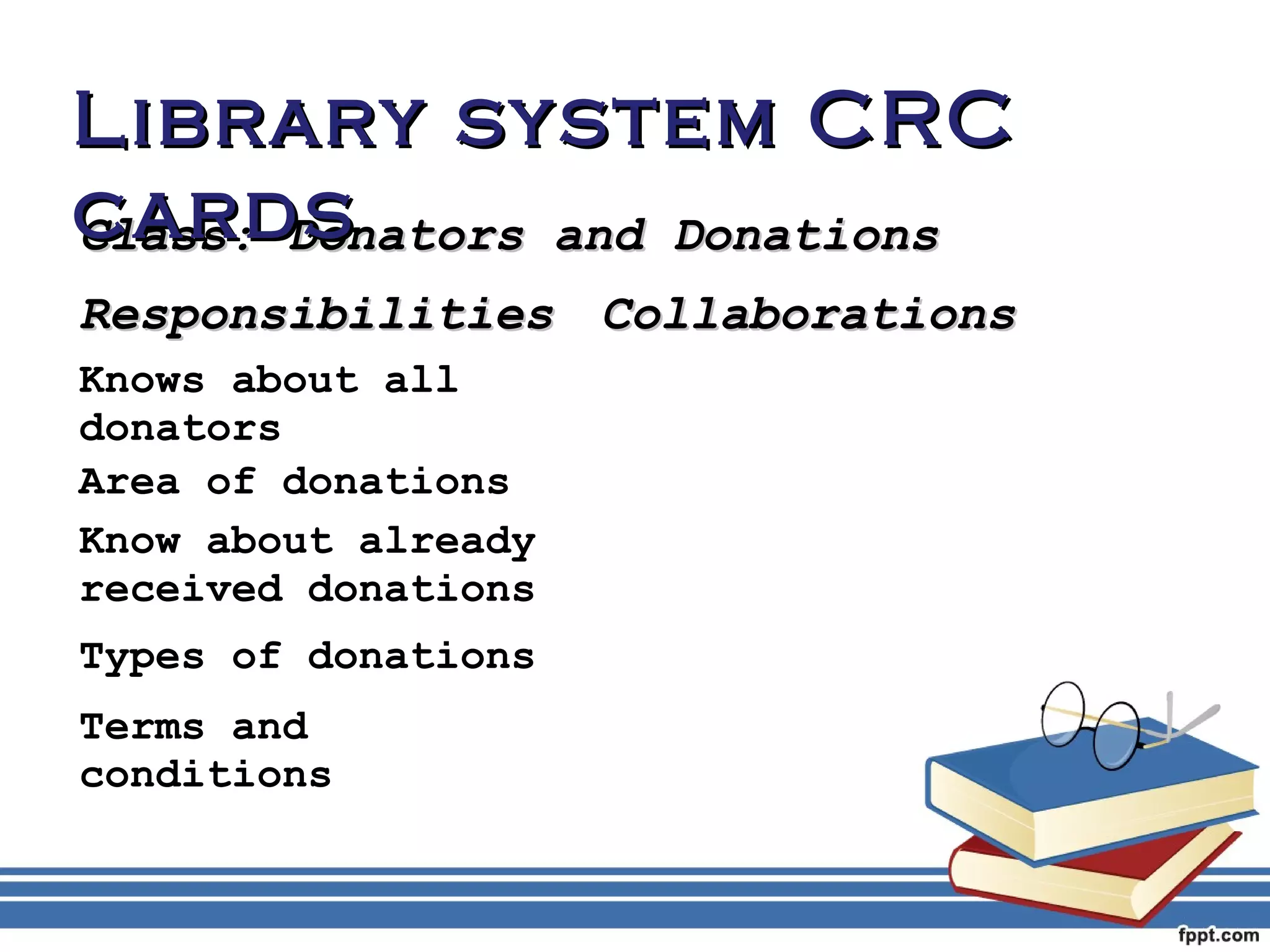 LLiibbrraarryy ssyysstteemm CCRRCC 
ccaarrddss 
CCllaassss:: DDoonnaattoorrss aanndd DDoonnaattiioonnss 
RReessppoonnssiibbiilliittiieess CCoollllaabboorraattiioonnss 
Knows about all 
donators 
Area of donations 
Know about already 
received donations 
Types of donations 
Terms and 
conditions 
 