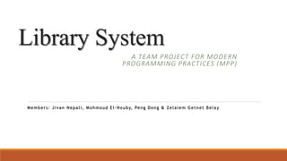 Library System
A TEAM PROJECT FOR MODERN
PROGRAMMING PRACTICES (MPP)
Members: Jivan Nepali, Mohmoud EI-Nouby, Peng Dong & Zelalem Getnet Belay
 