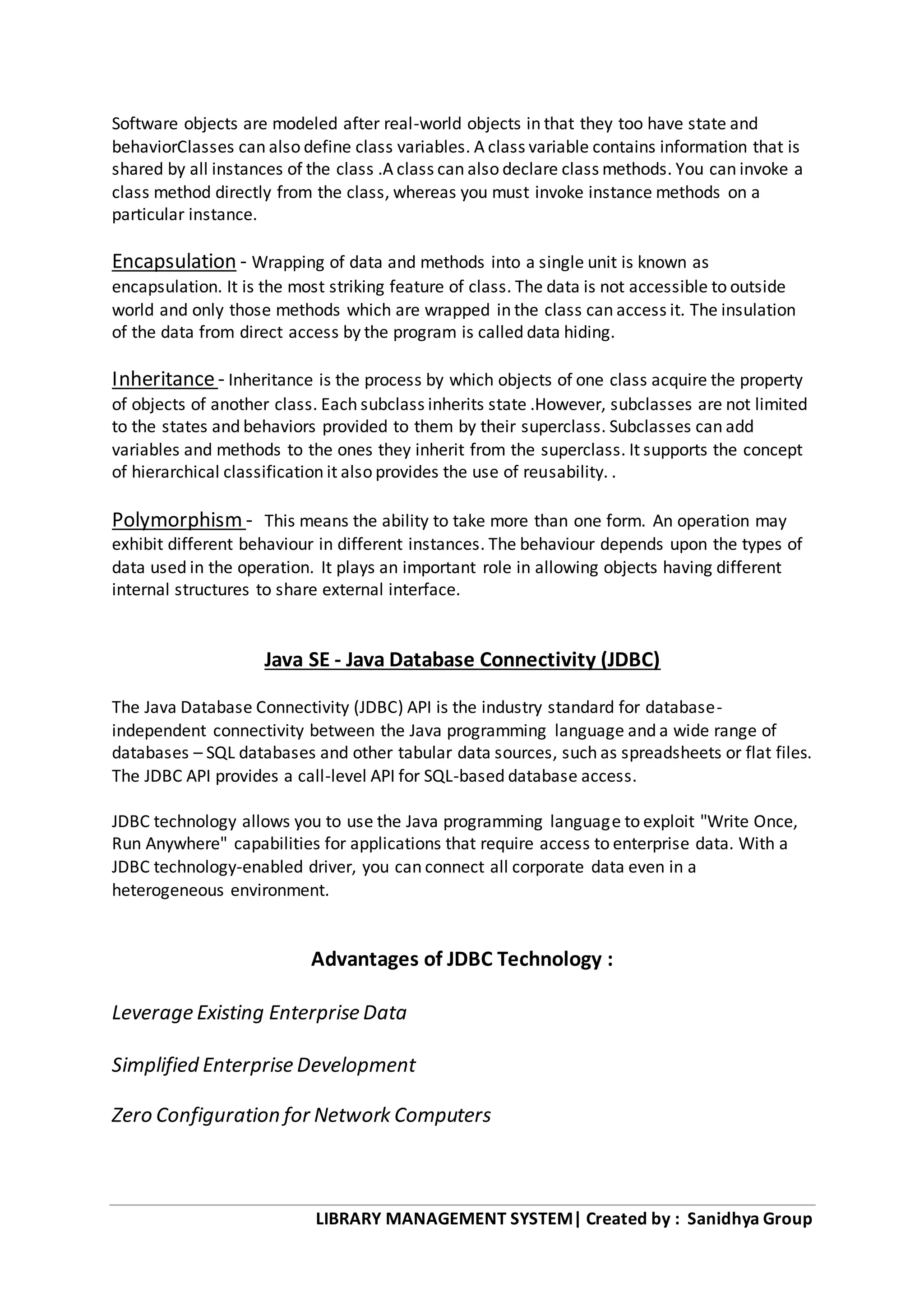 LIBRARY MANAGEMENT SYSTEM| Created by : Sanidhya Group
Software objects are modeled after real-world objects in that they too have state and
behaviorClasses can also define class variables. A class variable contains information that is
shared by all instances of the class .A class can also declare class methods. You can invoke a
class method directly from the class, whereas you must invoke instance methods on a
particular instance.
Encapsulation - Wrapping of data and methods into a single unit is known as
encapsulation. It is the most striking feature of class. The data is not accessible to outside
world and only those methods which are wrapped in the class can access it. The insulation
of the data from direct access by the program is called data hiding.
Inheritance- Inheritance is the process by which objects of one class acquire the property
of objects of another class. Each subclass inherits state .However, subclasses are not limited
to the states and behaviors provided to them by their superclass. Subclasses can add
variables and methods to the ones they inherit from the superclass. It supports the concept
of hierarchical classification it also provides the use of reusability. .
Polymorphism - This means the ability to take more than one form. An operation may
exhibit different behaviour in different instances. The behaviour depends upon the types of
data used in the operation. It plays an important role in allowing objects having different
internal structures to share external interface.
Java SE - Java Database Connectivity (JDBC)
The Java Database Connectivity (JDBC) API is the industry standard for database-
independent connectivity between the Java programming language and a wide range of
databases – SQL databases and other tabular data sources, such as spreadsheets or flat files.
The JDBC API provides a call-level API for SQL-based database access.
JDBC technology allows you to use the Java programming language to exploit "Write Once,
Run Anywhere" capabilities for applications that require access to enterprise data. With a
JDBC technology-enabled driver, you can connect all corporate data even in a
heterogeneous environment.
Advantages of JDBC Technology :
Leverage Existing Enterprise Data
Simplified Enterprise Development
Zero Configuration for Network Computers
 