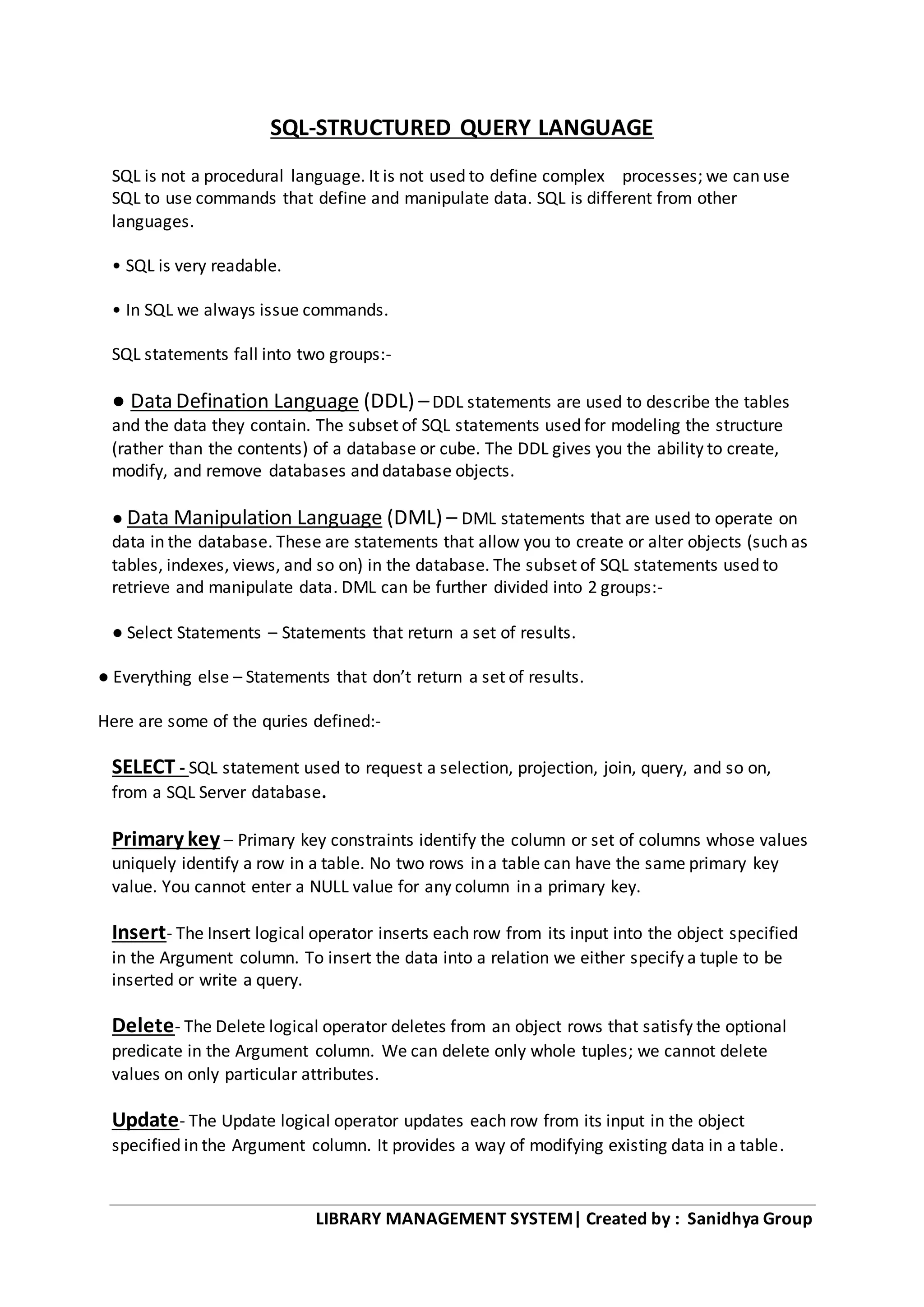 LIBRARY MANAGEMENT SYSTEM| Created by : Sanidhya Group
SQL-STRUCTURED QUERY LANGUAGE
SQL is not a procedural language. It is not used to define complex processes; we can use
SQL to use commands that define and manipulate data. SQL is different from other
languages.
• SQL is very readable.
• In SQL we always issue commands.
SQL statements fall into two groups:-
● Data Defination Language (DDL) –DDL statements are used to describe the tables
and the data they contain. The subset of SQL statements used for modeling the structure
(rather than the contents) of a database or cube. The DDL gives you the ability to create,
modify, and remove databases and database objects.
● Data Manipulation Language (DML) – DML statements that are used to operate on
data in the database. These are statements that allow you to create or alter objects (such as
tables, indexes, views, and so on) in the database. The subset of SQL statements used to
retrieve and manipulate data. DML can be further divided into 2 groups:-
● Select Statements – Statements that return a set of results.
● Everything else – Statements that don’t return a set of results.
Here are some of the quries defined:-
SELECT - SQL statement used to request a selection, projection, join, query, and so on,
from a SQL Server database.
Primary key – Primary key constraints identify the column or set of columns whose values
uniquely identify a row in a table. No two rows in a table can have the same primary key
value. You cannot enter a NULL value for any column in a primary key.
Insert- The Insert logical operator inserts each row from its input into the object specified
in the Argument column. To insert the data into a relation we either specify a tuple to be
inserted or write a query.
Delete- The Delete logical operator deletes from an object rows that satisfy the optional
predicate in the Argument column. We can delete only whole tuples; we cannot delete
values on only particular attributes.
Update- The Update logical operator updates each row from its input in the object
specified in the Argument column. It provides a way of modifying existing data in a table.
 