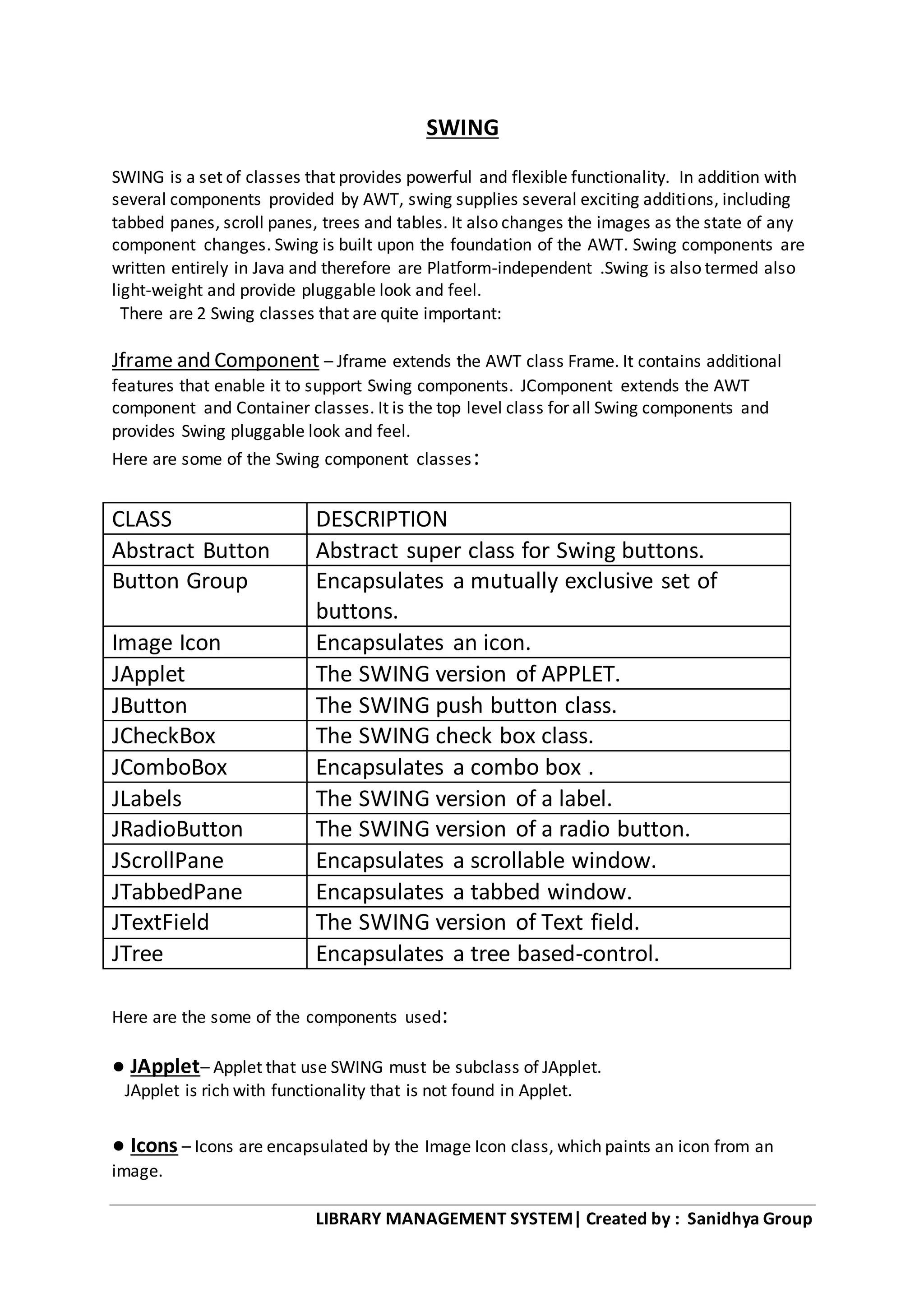 LIBRARY MANAGEMENT SYSTEM| Created by : Sanidhya Group
SWING
SWING is a set of classes that provides powerful and flexible functionality. In addition with
several components provided by AWT, swing supplies several exciting additions, including
tabbed panes, scroll panes, trees and tables. It also changes the images as the state of any
component changes. Swing is built upon the foundation of the AWT. Swing components are
written entirely in Java and therefore are Platform-independent .Swing is also termed also
light-weight and provide pluggable look and feel.
There are 2 Swing classes that are quite important:
Jframe and Component – Jframe extends the AWT class Frame. It contains additional
features that enable it to support Swing components. JComponent extends the AWT
component and Container classes. It is the top level class for all Swing components and
provides Swing pluggable look and feel.
Here are some of the Swing component classes:
CLASS DESCRIPTION
Abstract Button Abstract super class for Swing buttons.
Button Group Encapsulates a mutually exclusive set of
buttons.
Image Icon Encapsulates an icon.
JApplet The SWING version of APPLET.
JButton The SWING push button class.
JCheckBox The SWING check box class.
JComboBox Encapsulates a combo box .
JLabels The SWING version of a label.
JRadioButton The SWING version of a radio button.
JScrollPane Encapsulates a scrollable window.
JTabbedPane Encapsulates a tabbed window.
JTextField The SWING version of Text field.
JTree Encapsulates a tree based-control.
Here are the some of the components used:
● JApplet– Applet that use SWING must be subclass of JApplet.
JApplet is rich with functionality that is not found in Applet.
● Icons – Icons are encapsulated by the Image Icon class, which paints an icon from an
image.
 