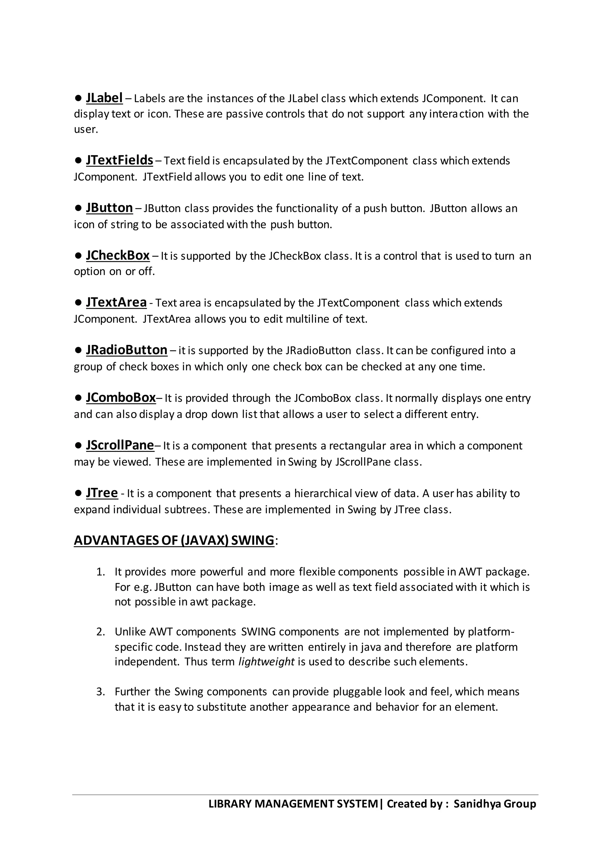 LIBRARY MANAGEMENT SYSTEM| Created by : Sanidhya Group
● JLabel – Labels are the instances of the JLabel class which extends JComponent. It can
display text or icon. These are passive controls that do not support any interaction with the
user.
● JTextFields– Text field is encapsulated by the JTextComponent class which extends
JComponent. JTextField allows you to edit one line of text.
● JButton – JButton class provides the functionality of a push button. JButton allows an
icon of string to be associated with the push button.
● JCheckBox – It is supported by the JCheckBox class. It is a control that is used to turn an
option on or off.
● JTextArea- Text area is encapsulated by the JTextComponent class which extends
JComponent. JTextArea allows you to edit multiline of text.
● JRadioButton – it is supported by the JRadioButton class. It can be configured into a
group of check boxes in which only one check box can be checked at any one time.
● JComboBox– It is provided through the JComboBox class. It normally displays one entry
and can also display a drop down list that allows a user to select a different entry.
● JScrollPane– It is a component that presents a rectangular area in which a component
may be viewed. These are implemented in Swing by JScrollPane class.
● JTree - It is a component that presents a hierarchical view of data. A user has ability to
expand individual subtrees. These are implemented in Swing by JTree class.
ADVANTAGES OF (JAVAX) SWING:
1. It provides more powerful and more flexible components possible in AWT package.
For e.g. JButton can have both image as well as text field associated with it which is
not possible in awt package.
2. Unlike AWT components SWING components are not implemented by platform-
specific code. Instead they are written entirely in java and therefore are platform
independent. Thus term lightweight is used to describe such elements.
3. Further the Swing components can provide pluggable look and feel, which means
that it is easy to substitute another appearance and behavior for an element.
 