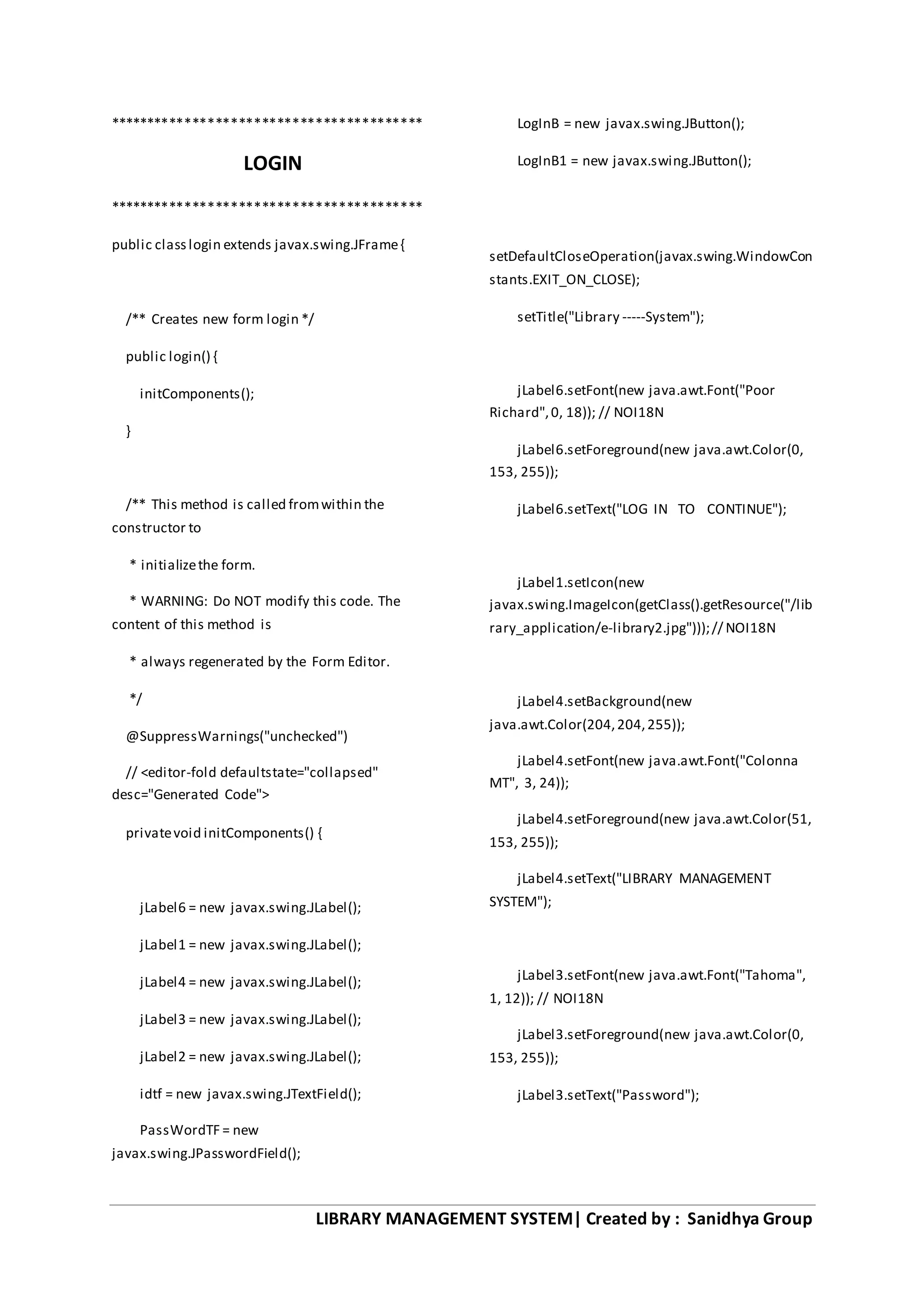 LIBRARY MANAGEMENT SYSTEM| Created by : Sanidhya Group
*****************************************
LOGIN
*****************************************
public classlogin extends javax.swing.JFrame{
/** Creates new form login */
public login() {
initComponents();
}
/** This method is called fromwithin the
constructor to
* initializethe form.
* WARNING: Do NOT modify this code. The
content of this method is
* always regenerated by the Form Editor.
*/
@SuppressWarnings("unchecked")
// <editor-fold defaultstate="collapsed"
desc="Generated Code">
privatevoid initComponents() {
jLabel6 = new javax.swing.JLabel();
jLabel1 = new javax.swing.JLabel();
jLabel4 = new javax.swing.JLabel();
jLabel3 = new javax.swing.JLabel();
jLabel2 = new javax.swing.JLabel();
idtf = new javax.swing.JTextField();
PassWordTF = new
javax.swing.JPasswordField();
LogInB = new javax.swing.JButton();
LogInB1 = new javax.swing.JButton();
setDefaultCloseOperation(javax.swing.WindowCon
stants.EXIT_ON_CLOSE);
setTitle("Library -----System");
jLabel6.setFont(new java.awt.Font("Poor
Richard",0, 18)); // NOI18N
jLabel6.setForeground(new java.awt.Color(0,
153, 255));
jLabel6.setText("LOG IN TO CONTINUE");
jLabel1.setIcon(new
javax.swing.ImageIcon(getClass().getResource("/lib
rary_application/e-library2.jpg")));// NOI18N
jLabel4.setBackground(new
java.awt.Color(204,204,255));
jLabel4.setFont(new java.awt.Font("Colonna
MT", 3, 24));
jLabel4.setForeground(new java.awt.Color(51,
153, 255));
jLabel4.setText("LIBRARY MANAGEMENT
SYSTEM");
jLabel3.setFont(new java.awt.Font("Tahoma",
1, 12)); // NOI18N
jLabel3.setForeground(new java.awt.Color(0,
153, 255));
jLabel3.setText("Password");
 