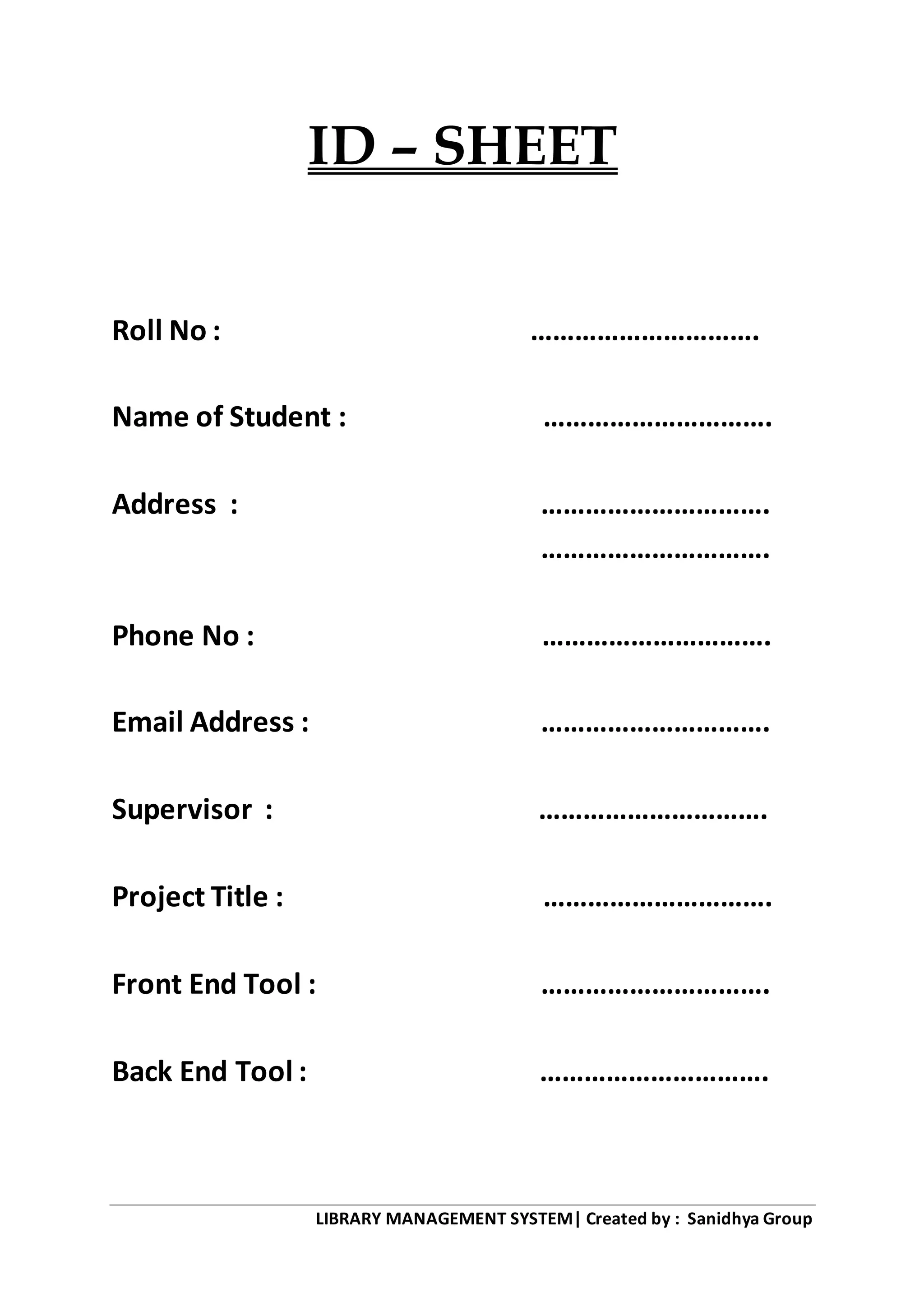 LIBRARY MANAGEMENT SYSTEM| Created by : Sanidhya Group
ID – SHEET
Roll No : ………………………….
Name of Student : ………………………….
Address : ………………………….
………………………….
Phone No : ………………………….
Email Address : ………………………….
Supervisor : ………………………….
Project Title : ………………………….
Front End Tool : ………………………….
Back End Tool : ………………………….
 