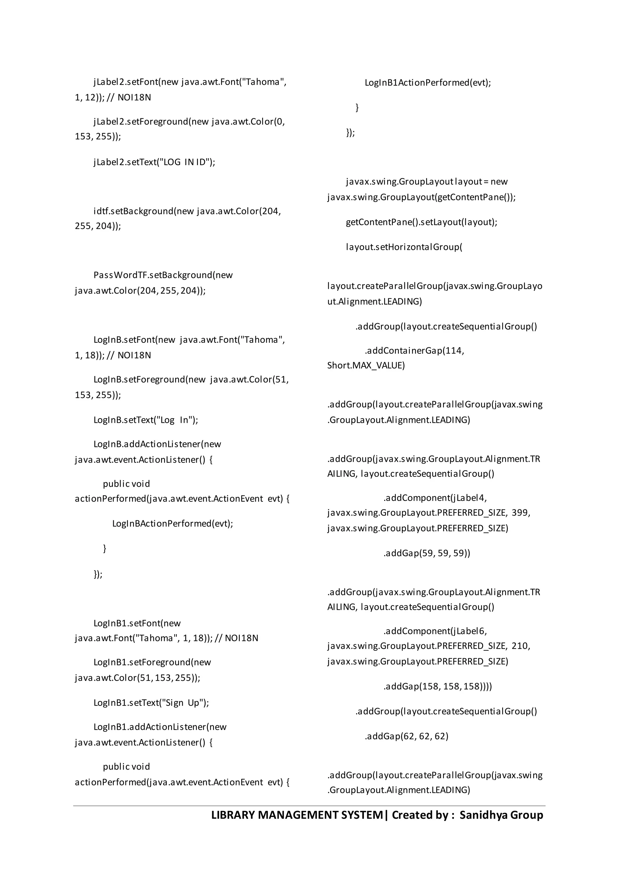 LIBRARY MANAGEMENT SYSTEM| Created by : Sanidhya Group
jLabel2.setFont(new java.awt.Font("Tahoma",
1, 12)); // NOI18N
jLabel2.setForeground(new java.awt.Color(0,
153, 255));
jLabel2.setText("LOG IN ID");
idtf.setBackground(new java.awt.Color(204,
255, 204));
PassWordTF.setBackground(new
java.awt.Color(204,255,204));
LogInB.setFont(new java.awt.Font("Tahoma",
1, 18)); // NOI18N
LogInB.setForeground(new java.awt.Color(51,
153, 255));
LogInB.setText("Log In");
LogInB.addActionListener(new
java.awt.event.ActionListener() {
public void
actionPerformed(java.awt.event.ActionEvent evt) {
LogInBActionPerformed(evt);
}
});
LogInB1.setFont(new
java.awt.Font("Tahoma", 1, 18)); // NOI18N
LogInB1.setForeground(new
java.awt.Color(51,153,255));
LogInB1.setText("Sign Up");
LogInB1.addActionListener(new
java.awt.event.ActionListener() {
public void
actionPerformed(java.awt.event.ActionEvent evt) {
LogInB1ActionPerformed(evt);
}
});
javax.swing.GroupLayoutlayout= new
javax.swing.GroupLayout(getContentPane());
getContentPane().setLayout(layout);
layout.setHorizontalGroup(
layout.createParallelGroup(javax.swing.GroupLayo
ut.Alignment.LEADING)
.addGroup(layout.createSequentialGroup()
.addContainerGap(114,
Short.MAX_VALUE)
.addGroup(layout.createParallelGroup(javax.swing
.GroupLayout.Alignment.LEADING)
.addGroup(javax.swing.GroupLayout.Alignment.TR
AILING, layout.createSequentialGroup()
.addComponent(jLabel4,
javax.swing.GroupLayout.PREFERRED_SIZE, 399,
javax.swing.GroupLayout.PREFERRED_SIZE)
.addGap(59, 59, 59))
.addGroup(javax.swing.GroupLayout.Alignment.TR
AILING, layout.createSequentialGroup()
.addComponent(jLabel6,
javax.swing.GroupLayout.PREFERRED_SIZE, 210,
javax.swing.GroupLayout.PREFERRED_SIZE)
.addGap(158, 158,158))))
.addGroup(layout.createSequentialGroup()
.addGap(62, 62, 62)
.addGroup(layout.createParallelGroup(javax.swing
.GroupLayout.Alignment.LEADING)
 