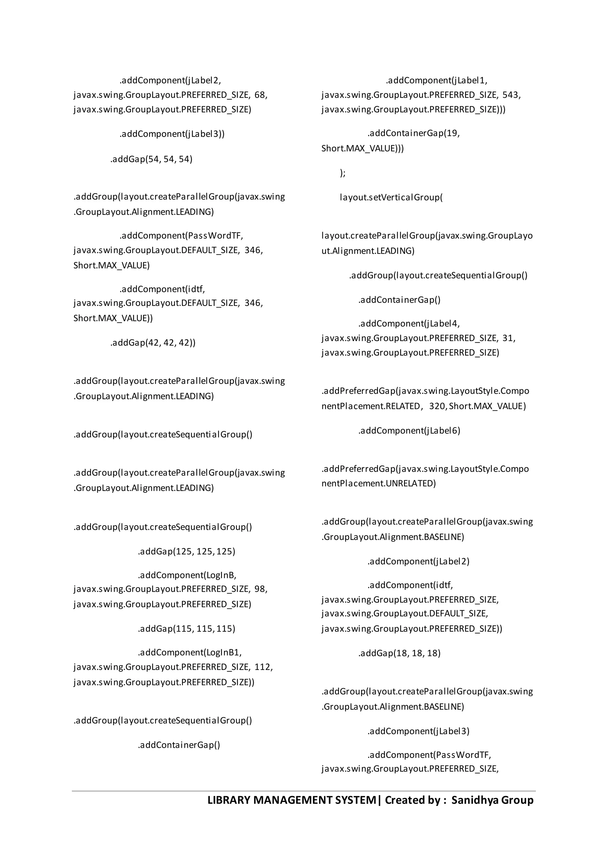 LIBRARY MANAGEMENT SYSTEM| Created by : Sanidhya Group
.addComponent(jLabel2,
javax.swing.GroupLayout.PREFERRED_SIZE, 68,
javax.swing.GroupLayout.PREFERRED_SIZE)
.addComponent(jLabel3))
.addGap(54, 54, 54)
.addGroup(layout.createParallelGroup(javax.swing
.GroupLayout.Alignment.LEADING)
.addComponent(PassWordTF,
javax.swing.GroupLayout.DEFAULT_SIZE, 346,
Short.MAX_VALUE)
.addComponent(idtf,
javax.swing.GroupLayout.DEFAULT_SIZE, 346,
Short.MAX_VALUE))
.addGap(42, 42, 42))
.addGroup(layout.createParallelGroup(javax.swing
.GroupLayout.Alignment.LEADING)
.addGroup(layout.createSequentialGroup()
.addGroup(layout.createParallelGroup(javax.swing
.GroupLayout.Alignment.LEADING)
.addGroup(layout.createSequentialGroup()
.addGap(125, 125,125)
.addComponent(LogInB,
javax.swing.GroupLayout.PREFERRED_SIZE, 98,
javax.swing.GroupLayout.PREFERRED_SIZE)
.addGap(115, 115,115)
.addComponent(LogInB1,
javax.swing.GroupLayout.PREFERRED_SIZE, 112,
javax.swing.GroupLayout.PREFERRED_SIZE))
.addGroup(layout.createSequentialGroup()
.addContainerGap()
.addComponent(jLabel1,
javax.swing.GroupLayout.PREFERRED_SIZE, 543,
javax.swing.GroupLayout.PREFERRED_SIZE)))
.addContainerGap(19,
Short.MAX_VALUE)))
);
layout.setVerticalGroup(
layout.createParallelGroup(javax.swing.GroupLayo
ut.Alignment.LEADING)
.addGroup(layout.createSequentialGroup()
.addContainerGap()
.addComponent(jLabel4,
javax.swing.GroupLayout.PREFERRED_SIZE, 31,
javax.swing.GroupLayout.PREFERRED_SIZE)
.addPreferredGap(javax.swing.LayoutStyle.Compo
nentPlacement.RELATED, 320,Short.MAX_VALUE)
.addComponent(jLabel6)
.addPreferredGap(javax.swing.LayoutStyle.Compo
nentPlacement.UNRELATED)
.addGroup(layout.createParallelGroup(javax.swing
.GroupLayout.Alignment.BASELINE)
.addComponent(jLabel2)
.addComponent(idtf,
javax.swing.GroupLayout.PREFERRED_SIZE,
javax.swing.GroupLayout.DEFAULT_SIZE,
javax.swing.GroupLayout.PREFERRED_SIZE))
.addGap(18, 18, 18)
.addGroup(layout.createParallelGroup(javax.swing
.GroupLayout.Alignment.BASELINE)
.addComponent(jLabel3)
.addComponent(PassWordTF,
javax.swing.GroupLayout.PREFERRED_SIZE,
 