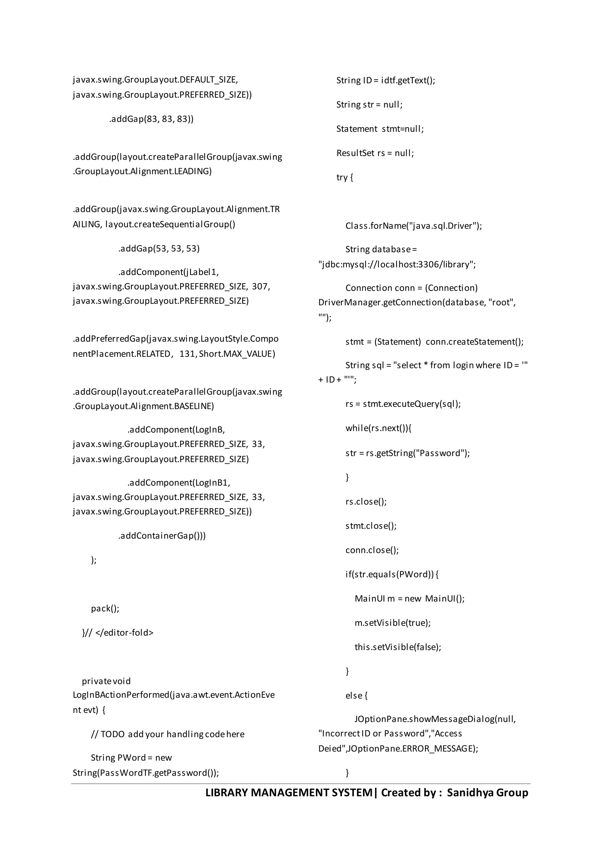 LIBRARY MANAGEMENT SYSTEM| Created by : Sanidhya Group
javax.swing.GroupLayout.DEFAULT_SIZE,
javax.swing.GroupLayout.PREFERRED_SIZE))
.addGap(83, 83, 83))
.addGroup(layout.createParallelGroup(javax.swing
.GroupLayout.Alignment.LEADING)
.addGroup(javax.swing.GroupLayout.Alignment.TR
AILING, layout.createSequentialGroup()
.addGap(53, 53, 53)
.addComponent(jLabel1,
javax.swing.GroupLayout.PREFERRED_SIZE, 307,
javax.swing.GroupLayout.PREFERRED_SIZE)
.addPreferredGap(javax.swing.LayoutStyle.Compo
nentPlacement.RELATED, 131,Short.MAX_VALUE)
.addGroup(layout.createParallelGroup(javax.swing
.GroupLayout.Alignment.BASELINE)
.addComponent(LogInB,
javax.swing.GroupLayout.PREFERRED_SIZE, 33,
javax.swing.GroupLayout.PREFERRED_SIZE)
.addComponent(LogInB1,
javax.swing.GroupLayout.PREFERRED_SIZE, 33,
javax.swing.GroupLayout.PREFERRED_SIZE))
.addContainerGap()))
);
pack();
}// </editor-fold>
privatevoid
LogInBActionPerformed(java.awt.event.ActionEve
nt evt) {
// TODO add your handlingcodehere
String PWord = new
String(PassWordTF.getPassword());
String ID = idtf.getText();
String str = null;
Statement stmt=null;
ResultSet rs = null;
try {
Class.forName("java.sql.Driver");
String database=
"jdbc:mysql://localhost:3306/library";
Connection conn = (Connection)
DriverManager.getConnection(database, "root",
"");
stmt = (Statement) conn.createStatement();
String sql = "select * from login where ID = '"
+ ID + "'";
rs = stmt.executeQuery(sql);
while(rs.next()){
str = rs.getString("Password");
}
rs.close();
stmt.close();
conn.close();
if(str.equals(PWord)) {
MainUI m = new MainUI();
m.setVisible(true);
this.setVisible(false);
}
else {
JOptionPane.showMessageDialog(null,
"IncorrectID or Password","Access
Deied",JOptionPane.ERROR_MESSAGE);
}
 