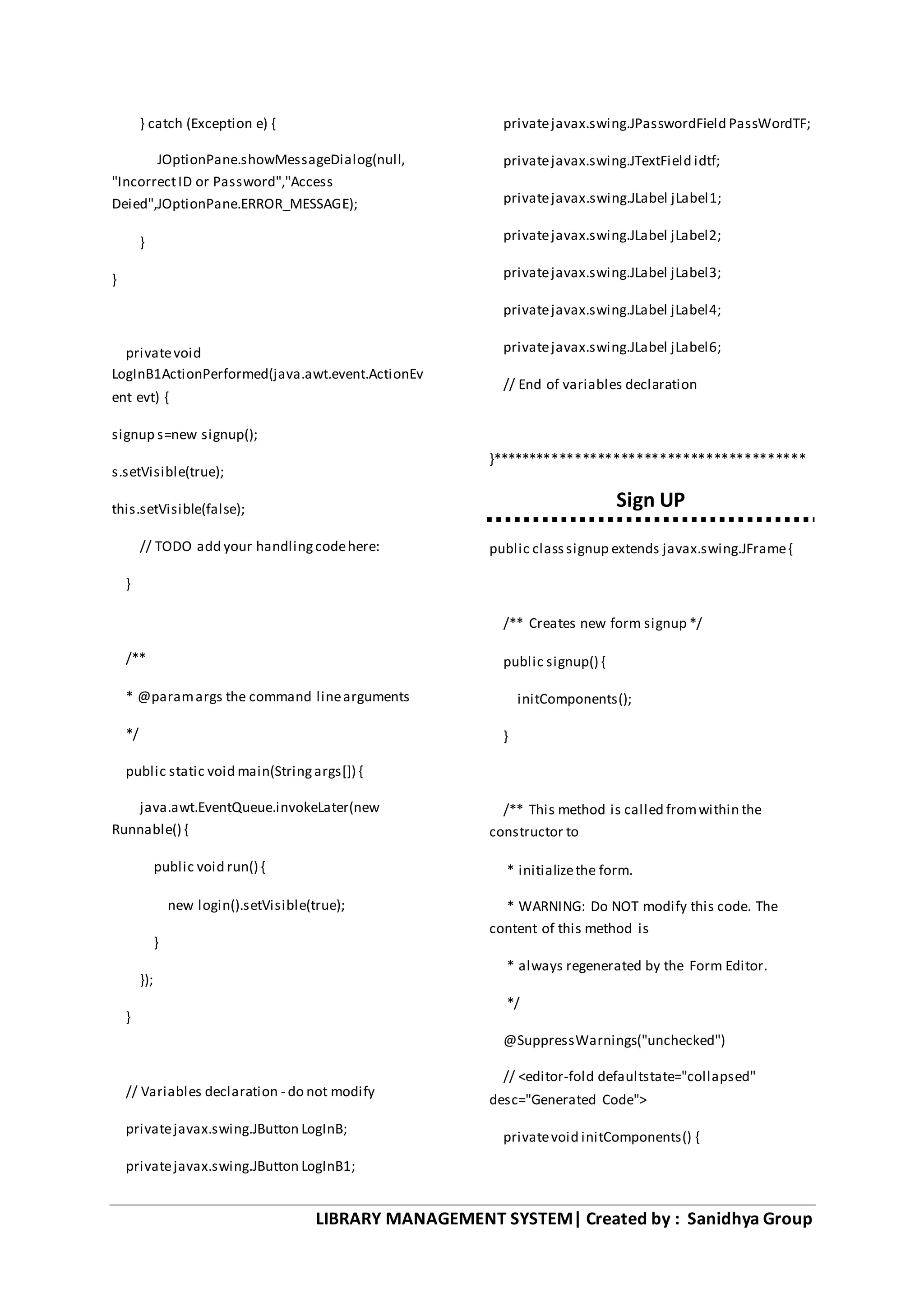 LIBRARY MANAGEMENT SYSTEM| Created by : Sanidhya Group
} catch (Exception e) {
JOptionPane.showMessageDialog(null,
"IncorrectID or Password","Access
Deied",JOptionPane.ERROR_MESSAGE);
}
}
privatevoid
LogInB1ActionPerformed(java.awt.event.ActionEv
ent evt) {
signup s=new signup();
s.setVisible(true);
this.setVisible(false);
// TODO add your handlingcodehere:
}
/**
* @paramargs the command linearguments
*/
public static void main(Stringargs[]) {
java.awt.EventQueue.invokeLater(new
Runnable() {
public void run() {
new login().setVisible(true);
}
});
}
// Variables declaration - do not modify
privatejavax.swing.JButton LogInB;
privatejavax.swing.JButton LogInB1;
privatejavax.swing.JPasswordField PassWordTF;
privatejavax.swing.JTextField idtf;
privatejavax.swing.JLabel jLabel1;
privatejavax.swing.JLabel jLabel2;
privatejavax.swing.JLabel jLabel3;
privatejavax.swing.JLabel jLabel4;
privatejavax.swing.JLabel jLabel6;
// End of variables declaration
}*****************************************
Sign UP
public classsignup extends javax.swing.JFrame{
/** Creates new form signup */
public signup() {
initComponents();
}
/** This method is called fromwithin the
constructor to
* initializethe form.
* WARNING: Do NOT modify this code. The
content of this method is
* always regenerated by the Form Editor.
*/
@SuppressWarnings("unchecked")
// <editor-fold defaultstate="collapsed"
desc="Generated Code">
privatevoid initComponents() {
 