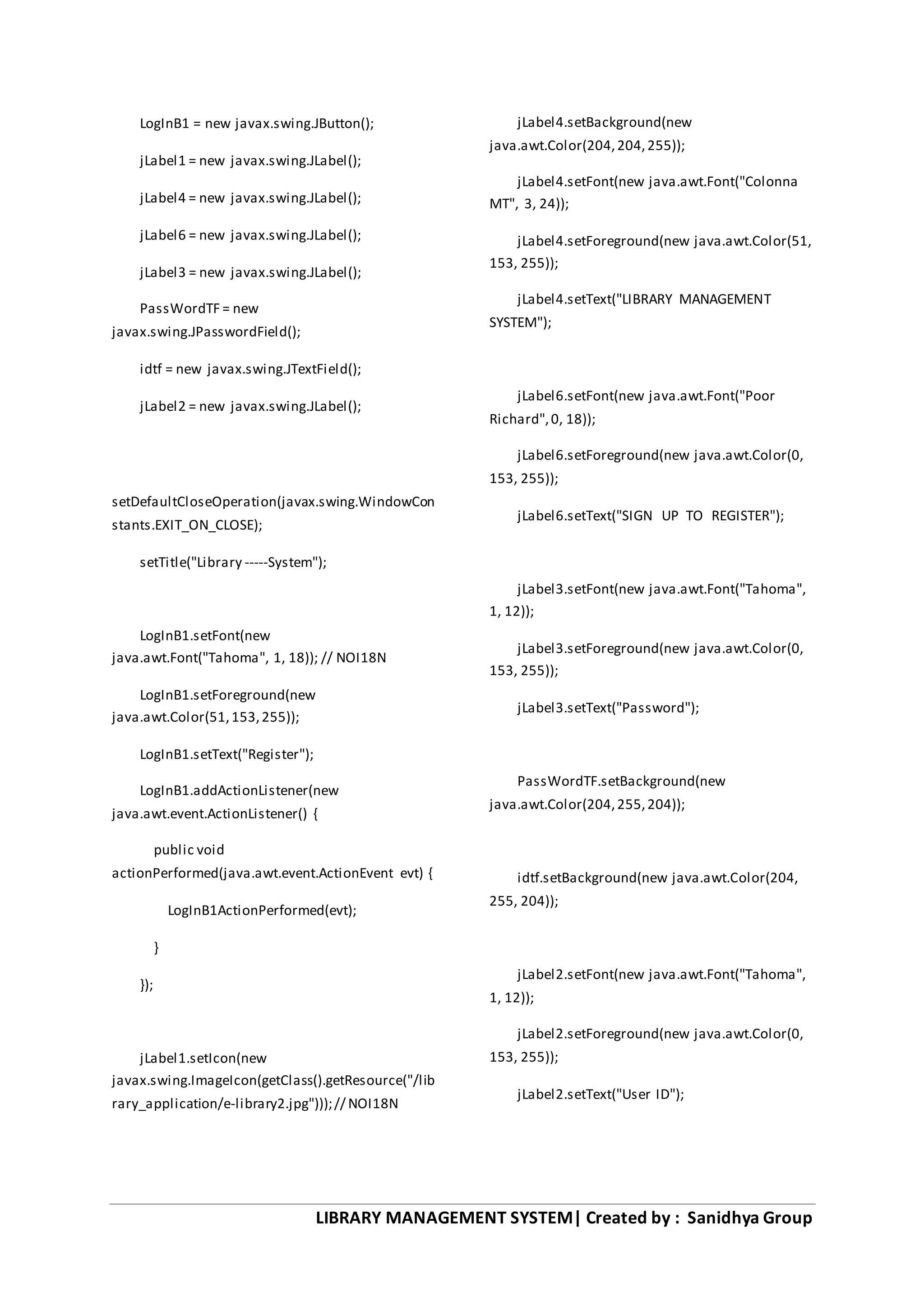 LIBRARY MANAGEMENT SYSTEM| Created by : Sanidhya Group
LogInB1 = new javax.swing.JButton();
jLabel1 = new javax.swing.JLabel();
jLabel4 = new javax.swing.JLabel();
jLabel6 = new javax.swing.JLabel();
jLabel3 = new javax.swing.JLabel();
PassWordTF = new
javax.swing.JPasswordField();
idtf = new javax.swing.JTextField();
jLabel2 = new javax.swing.JLabel();
setDefaultCloseOperation(javax.swing.WindowCon
stants.EXIT_ON_CLOSE);
setTitle("Library -----System");
LogInB1.setFont(new
java.awt.Font("Tahoma", 1, 18)); // NOI18N
LogInB1.setForeground(new
java.awt.Color(51,153,255));
LogInB1.setText("Register");
LogInB1.addActionListener(new
java.awt.event.ActionListener() {
public void
actionPerformed(java.awt.event.ActionEvent evt) {
LogInB1ActionPerformed(evt);
}
});
jLabel1.setIcon(new
javax.swing.ImageIcon(getClass().getResource("/lib
rary_application/e-library2.jpg")));// NOI18N
jLabel4.setBackground(new
java.awt.Color(204,204,255));
jLabel4.setFont(new java.awt.Font("Colonna
MT", 3, 24));
jLabel4.setForeground(new java.awt.Color(51,
153, 255));
jLabel4.setText("LIBRARY MANAGEMENT
SYSTEM");
jLabel6.setFont(new java.awt.Font("Poor
Richard",0, 18));
jLabel6.setForeground(new java.awt.Color(0,
153, 255));
jLabel6.setText("SIGN UP TO REGISTER");
jLabel3.setFont(new java.awt.Font("Tahoma",
1, 12));
jLabel3.setForeground(new java.awt.Color(0,
153, 255));
jLabel3.setText("Password");
PassWordTF.setBackground(new
java.awt.Color(204,255,204));
idtf.setBackground(new java.awt.Color(204,
255, 204));
jLabel2.setFont(new java.awt.Font("Tahoma",
1, 12));
jLabel2.setForeground(new java.awt.Color(0,
153, 255));
jLabel2.setText("User ID");
 