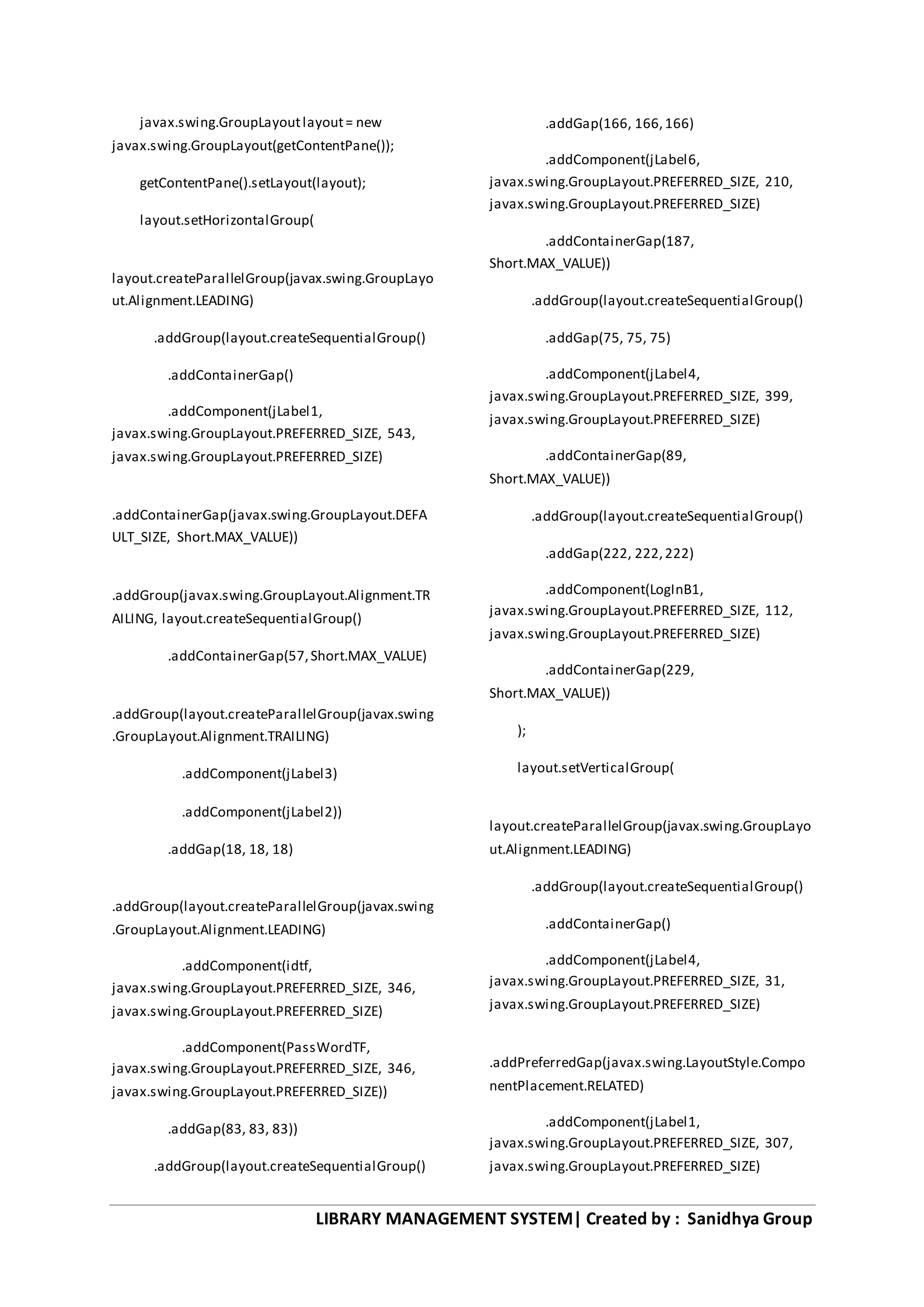 LIBRARY MANAGEMENT SYSTEM| Created by : Sanidhya Group
javax.swing.GroupLayoutlayout= new
javax.swing.GroupLayout(getContentPane());
getContentPane().setLayout(layout);
layout.setHorizontalGroup(
layout.createParallelGroup(javax.swing.GroupLayo
ut.Alignment.LEADING)
.addGroup(layout.createSequentialGroup()
.addContainerGap()
.addComponent(jLabel1,
javax.swing.GroupLayout.PREFERRED_SIZE, 543,
javax.swing.GroupLayout.PREFERRED_SIZE)
.addContainerGap(javax.swing.GroupLayout.DEFA
ULT_SIZE, Short.MAX_VALUE))
.addGroup(javax.swing.GroupLayout.Alignment.TR
AILING, layout.createSequentialGroup()
.addContainerGap(57,Short.MAX_VALUE)
.addGroup(layout.createParallelGroup(javax.swing
.GroupLayout.Alignment.TRAILING)
.addComponent(jLabel3)
.addComponent(jLabel2))
.addGap(18, 18, 18)
.addGroup(layout.createParallelGroup(javax.swing
.GroupLayout.Alignment.LEADING)
.addComponent(idtf,
javax.swing.GroupLayout.PREFERRED_SIZE, 346,
javax.swing.GroupLayout.PREFERRED_SIZE)
.addComponent(PassWordTF,
javax.swing.GroupLayout.PREFERRED_SIZE, 346,
javax.swing.GroupLayout.PREFERRED_SIZE))
.addGap(83, 83, 83))
.addGroup(layout.createSequentialGroup()
.addGap(166, 166,166)
.addComponent(jLabel6,
javax.swing.GroupLayout.PREFERRED_SIZE, 210,
javax.swing.GroupLayout.PREFERRED_SIZE)
.addContainerGap(187,
Short.MAX_VALUE))
.addGroup(layout.createSequentialGroup()
.addGap(75, 75, 75)
.addComponent(jLabel4,
javax.swing.GroupLayout.PREFERRED_SIZE, 399,
javax.swing.GroupLayout.PREFERRED_SIZE)
.addContainerGap(89,
Short.MAX_VALUE))
.addGroup(layout.createSequentialGroup()
.addGap(222, 222,222)
.addComponent(LogInB1,
javax.swing.GroupLayout.PREFERRED_SIZE, 112,
javax.swing.GroupLayout.PREFERRED_SIZE)
.addContainerGap(229,
Short.MAX_VALUE))
);
layout.setVerticalGroup(
layout.createParallelGroup(javax.swing.GroupLayo
ut.Alignment.LEADING)
.addGroup(layout.createSequentialGroup()
.addContainerGap()
.addComponent(jLabel4,
javax.swing.GroupLayout.PREFERRED_SIZE, 31,
javax.swing.GroupLayout.PREFERRED_SIZE)
.addPreferredGap(javax.swing.LayoutStyle.Compo
nentPlacement.RELATED)
.addComponent(jLabel1,
javax.swing.GroupLayout.PREFERRED_SIZE, 307,
javax.swing.GroupLayout.PREFERRED_SIZE)
 