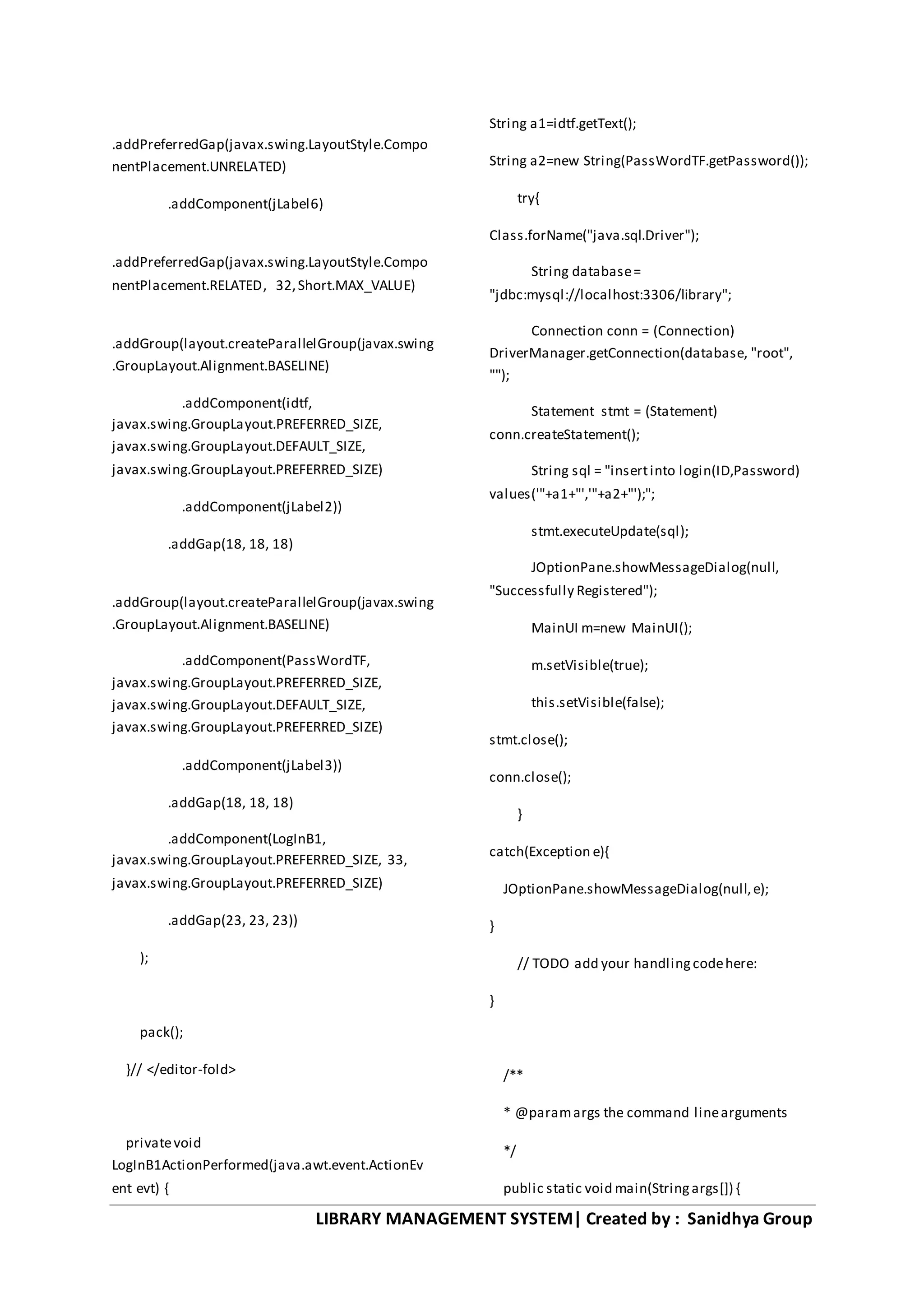 LIBRARY MANAGEMENT SYSTEM| Created by : Sanidhya Group
.addPreferredGap(javax.swing.LayoutStyle.Compo
nentPlacement.UNRELATED)
.addComponent(jLabel6)
.addPreferredGap(javax.swing.LayoutStyle.Compo
nentPlacement.RELATED, 32,Short.MAX_VALUE)
.addGroup(layout.createParallelGroup(javax.swing
.GroupLayout.Alignment.BASELINE)
.addComponent(idtf,
javax.swing.GroupLayout.PREFERRED_SIZE,
javax.swing.GroupLayout.DEFAULT_SIZE,
javax.swing.GroupLayout.PREFERRED_SIZE)
.addComponent(jLabel2))
.addGap(18, 18, 18)
.addGroup(layout.createParallelGroup(javax.swing
.GroupLayout.Alignment.BASELINE)
.addComponent(PassWordTF,
javax.swing.GroupLayout.PREFERRED_SIZE,
javax.swing.GroupLayout.DEFAULT_SIZE,
javax.swing.GroupLayout.PREFERRED_SIZE)
.addComponent(jLabel3))
.addGap(18, 18, 18)
.addComponent(LogInB1,
javax.swing.GroupLayout.PREFERRED_SIZE, 33,
javax.swing.GroupLayout.PREFERRED_SIZE)
.addGap(23, 23, 23))
);
pack();
}// </editor-fold>
privatevoid
LogInB1ActionPerformed(java.awt.event.ActionEv
ent evt) {
String a1=idtf.getText();
String a2=new String(PassWordTF.getPassword());
try{
Class.forName("java.sql.Driver");
String database=
"jdbc:mysql://localhost:3306/library";
Connection conn = (Connection)
DriverManager.getConnection(database, "root",
"");
Statement stmt = (Statement)
conn.createStatement();
String sql = "insertinto login(ID,Password)
values('"+a1+"','"+a2+"');";
stmt.executeUpdate(sql);
JOptionPane.showMessageDialog(null,
"Successfully Registered");
MainUI m=new MainUI();
m.setVisible(true);
this.setVisible(false);
stmt.close();
conn.close();
}
catch(Exception e){
JOptionPane.showMessageDialog(null,e);
}
// TODO add your handlingcodehere:
}
/**
* @paramargs the command linearguments
*/
public static void main(Stringargs[]) {
 
