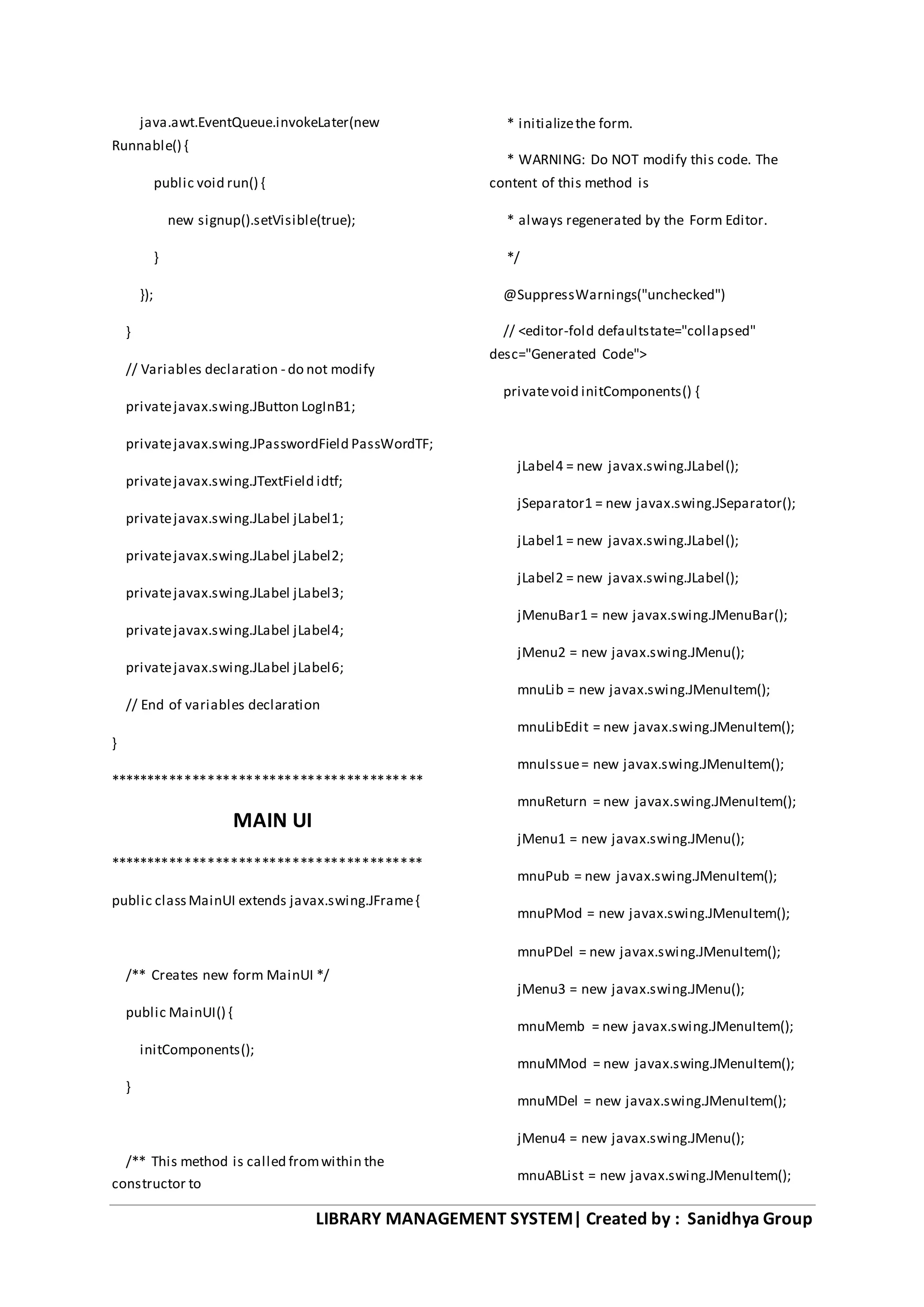 LIBRARY MANAGEMENT SYSTEM| Created by : Sanidhya Group
java.awt.EventQueue.invokeLater(new
Runnable() {
public void run() {
new signup().setVisible(true);
}
});
}
// Variables declaration - do not modify
privatejavax.swing.JButton LogInB1;
privatejavax.swing.JPasswordField PassWordTF;
privatejavax.swing.JTextField idtf;
privatejavax.swing.JLabel jLabel1;
privatejavax.swing.JLabel jLabel2;
privatejavax.swing.JLabel jLabel3;
privatejavax.swing.JLabel jLabel4;
privatejavax.swing.JLabel jLabel6;
// End of variables declaration
}
*****************************************
MAIN UI
*****************************************
public classMainUI extends javax.swing.JFrame{
/** Creates new form MainUI */
public MainUI() {
initComponents();
}
/** This method is called fromwithin the
constructor to
* initializethe form.
* WARNING: Do NOT modify this code. The
content of this method is
* always regenerated by the Form Editor.
*/
@SuppressWarnings("unchecked")
// <editor-fold defaultstate="collapsed"
desc="Generated Code">
privatevoid initComponents() {
jLabel4 = new javax.swing.JLabel();
jSeparator1 = new javax.swing.JSeparator();
jLabel1 = new javax.swing.JLabel();
jLabel2 = new javax.swing.JLabel();
jMenuBar1 = new javax.swing.JMenuBar();
jMenu2 = new javax.swing.JMenu();
mnuLib = new javax.swing.JMenuItem();
mnuLibEdit = new javax.swing.JMenuItem();
mnuIssue= new javax.swing.JMenuItem();
mnuReturn = new javax.swing.JMenuItem();
jMenu1 = new javax.swing.JMenu();
mnuPub = new javax.swing.JMenuItem();
mnuPMod = new javax.swing.JMenuItem();
mnuPDel = new javax.swing.JMenuItem();
jMenu3 = new javax.swing.JMenu();
mnuMemb = new javax.swing.JMenuItem();
mnuMMod = new javax.swing.JMenuItem();
mnuMDel = new javax.swing.JMenuItem();
jMenu4 = new javax.swing.JMenu();
mnuABList = new javax.swing.JMenuItem();
 