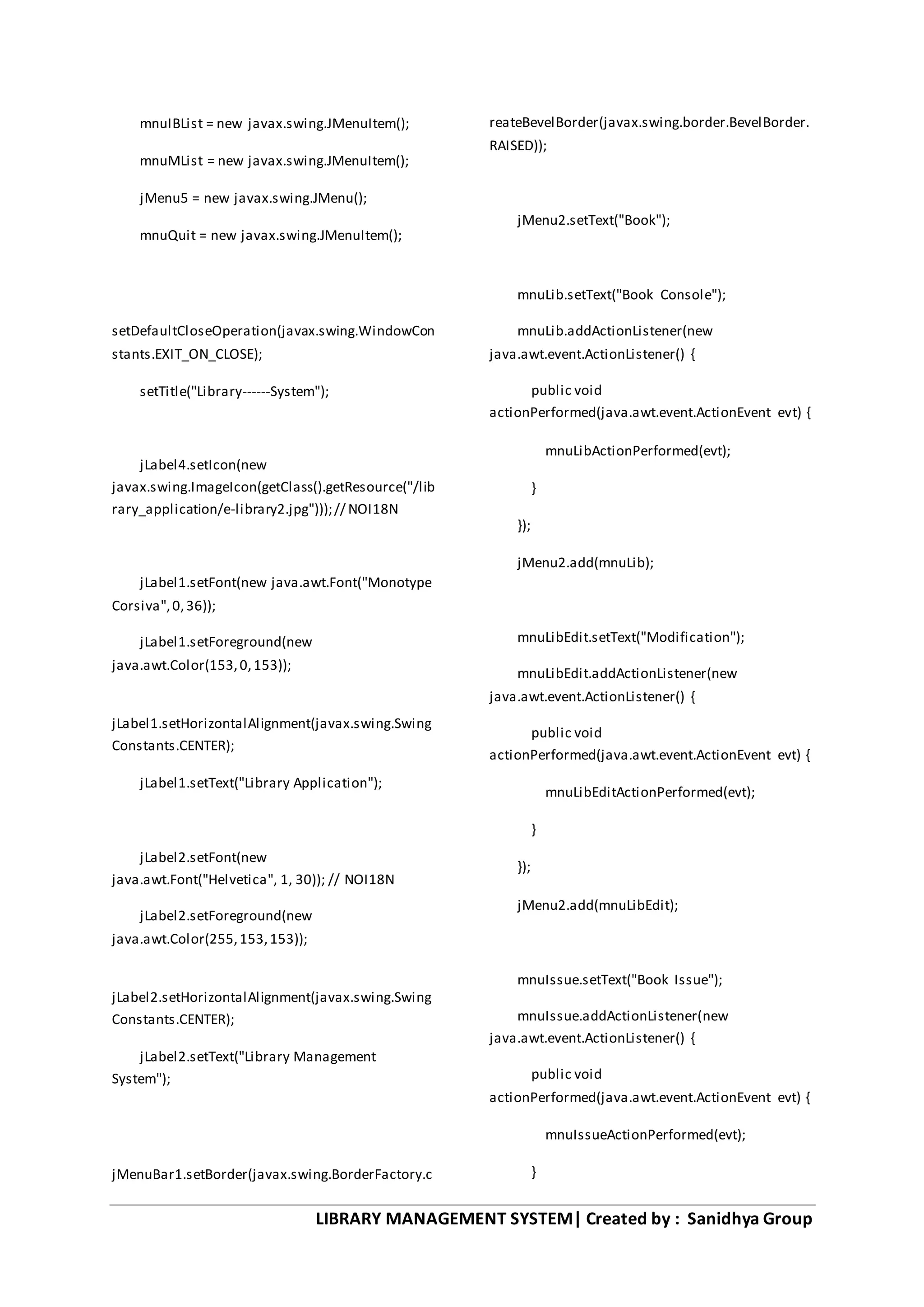 LIBRARY MANAGEMENT SYSTEM| Created by : Sanidhya Group
mnuIBList = new javax.swing.JMenuItem();
mnuMList = new javax.swing.JMenuItem();
jMenu5 = new javax.swing.JMenu();
mnuQuit = new javax.swing.JMenuItem();
setDefaultCloseOperation(javax.swing.WindowCon
stants.EXIT_ON_CLOSE);
setTitle("Library------System");
jLabel4.setIcon(new
javax.swing.ImageIcon(getClass().getResource("/lib
rary_application/e-library2.jpg")));// NOI18N
jLabel1.setFont(new java.awt.Font("Monotype
Corsiva",0,36));
jLabel1.setForeground(new
java.awt.Color(153,0,153));
jLabel1.setHorizontalAlignment(javax.swing.Swing
Constants.CENTER);
jLabel1.setText("Library Application");
jLabel2.setFont(new
java.awt.Font("Helvetica", 1, 30)); // NOI18N
jLabel2.setForeground(new
java.awt.Color(255,153,153));
jLabel2.setHorizontalAlignment(javax.swing.Swing
Constants.CENTER);
jLabel2.setText("Library Management
System");
jMenuBar1.setBorder(javax.swing.BorderFactory.c
reateBevelBorder(javax.swing.border.BevelBorder.
RAISED));
jMenu2.setText("Book");
mnuLib.setText("Book Console");
mnuLib.addActionListener(new
java.awt.event.ActionListener() {
public void
actionPerformed(java.awt.event.ActionEvent evt) {
mnuLibActionPerformed(evt);
}
});
jMenu2.add(mnuLib);
mnuLibEdit.setText("Modification");
mnuLibEdit.addActionListener(new
java.awt.event.ActionListener() {
public void
actionPerformed(java.awt.event.ActionEvent evt) {
mnuLibEditActionPerformed(evt);
}
});
jMenu2.add(mnuLibEdit);
mnuIssue.setText("Book Issue");
mnuIssue.addActionListener(new
java.awt.event.ActionListener() {
public void
actionPerformed(java.awt.event.ActionEvent evt) {
mnuIssueActionPerformed(evt);
}
 