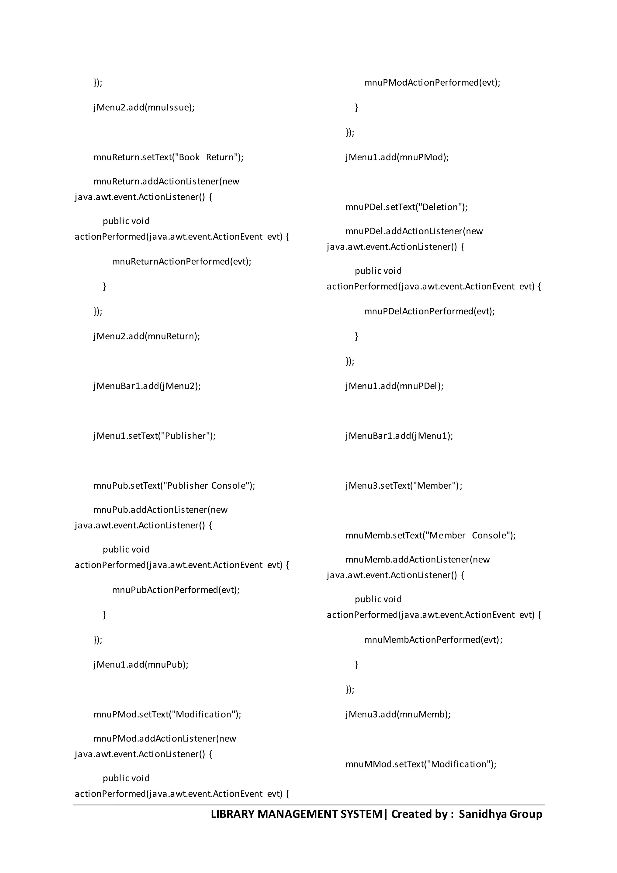 LIBRARY MANAGEMENT SYSTEM| Created by : Sanidhya Group
});
jMenu2.add(mnuIssue);
mnuReturn.setText("Book Return");
mnuReturn.addActionListener(new
java.awt.event.ActionListener() {
public void
actionPerformed(java.awt.event.ActionEvent evt) {
mnuReturnActionPerformed(evt);
}
});
jMenu2.add(mnuReturn);
jMenuBar1.add(jMenu2);
jMenu1.setText("Publisher");
mnuPub.setText("Publisher Console");
mnuPub.addActionListener(new
java.awt.event.ActionListener() {
public void
actionPerformed(java.awt.event.ActionEvent evt) {
mnuPubActionPerformed(evt);
}
});
jMenu1.add(mnuPub);
mnuPMod.setText("Modification");
mnuPMod.addActionListener(new
java.awt.event.ActionListener() {
public void
actionPerformed(java.awt.event.ActionEvent evt) {
mnuPModActionPerformed(evt);
}
});
jMenu1.add(mnuPMod);
mnuPDel.setText("Deletion");
mnuPDel.addActionListener(new
java.awt.event.ActionListener() {
public void
actionPerformed(java.awt.event.ActionEvent evt) {
mnuPDelActionPerformed(evt);
}
});
jMenu1.add(mnuPDel);
jMenuBar1.add(jMenu1);
jMenu3.setText("Member");
mnuMemb.setText("Member Console");
mnuMemb.addActionListener(new
java.awt.event.ActionListener() {
public void
actionPerformed(java.awt.event.ActionEvent evt) {
mnuMembActionPerformed(evt);
}
});
jMenu3.add(mnuMemb);
mnuMMod.setText("Modification");
 