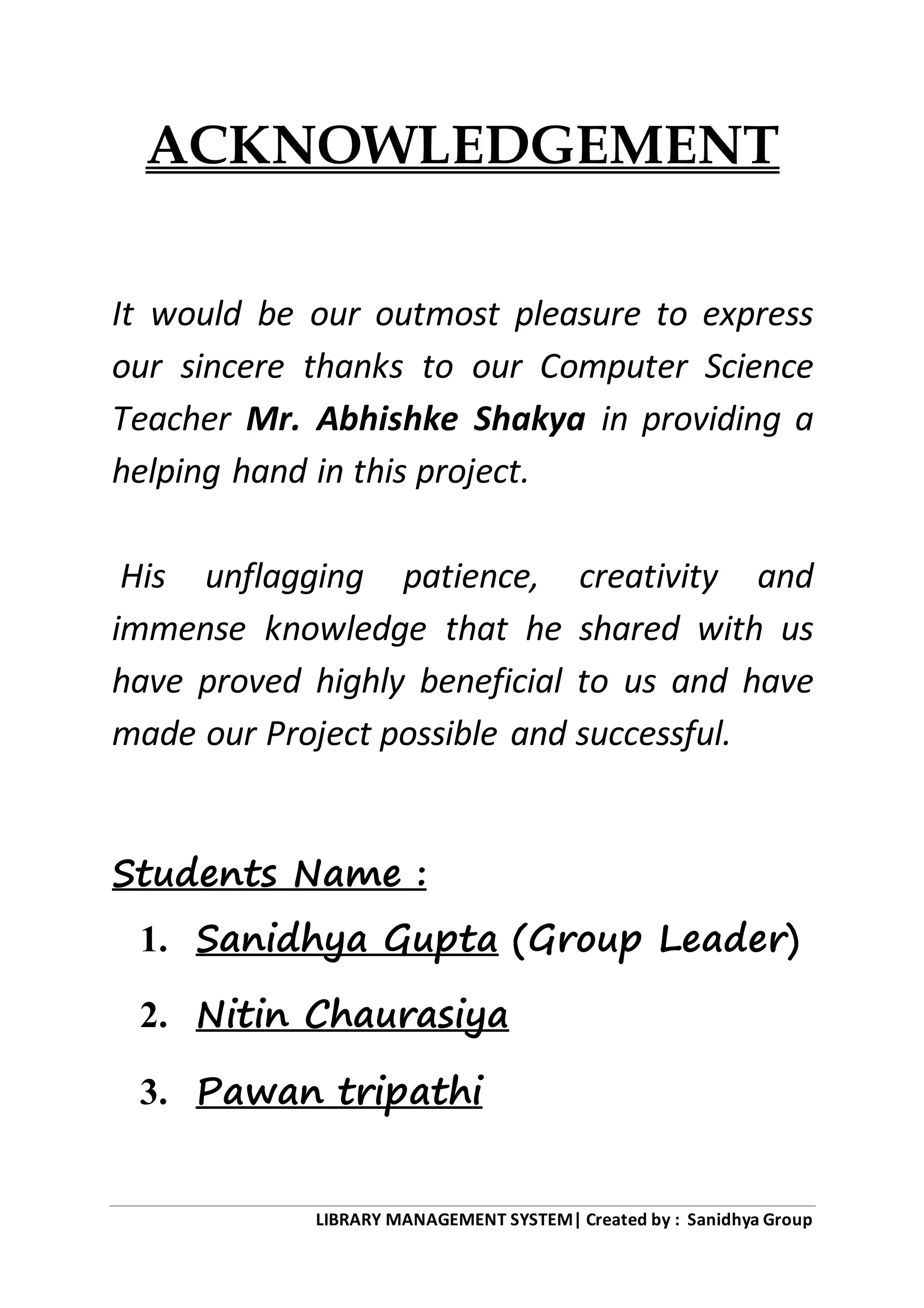LIBRARY MANAGEMENT SYSTEM| Created by : Sanidhya Group
ACKNOWLEDGEMENT
It would be our outmost pleasure to express
our sincere thanks to our Computer Science
Teacher Mr. Abhishke Shakya in providing a
helping hand in this project.
His unflagging patience, creativity and
immense knowledge that he shared with us
have proved highly beneficial to us and have
made our Project possible and successful.
Students Name :
1. Sanidhya Gupta (Group Leader)
2. Nitin Chaurasiya
3. Pawan tripathi
 