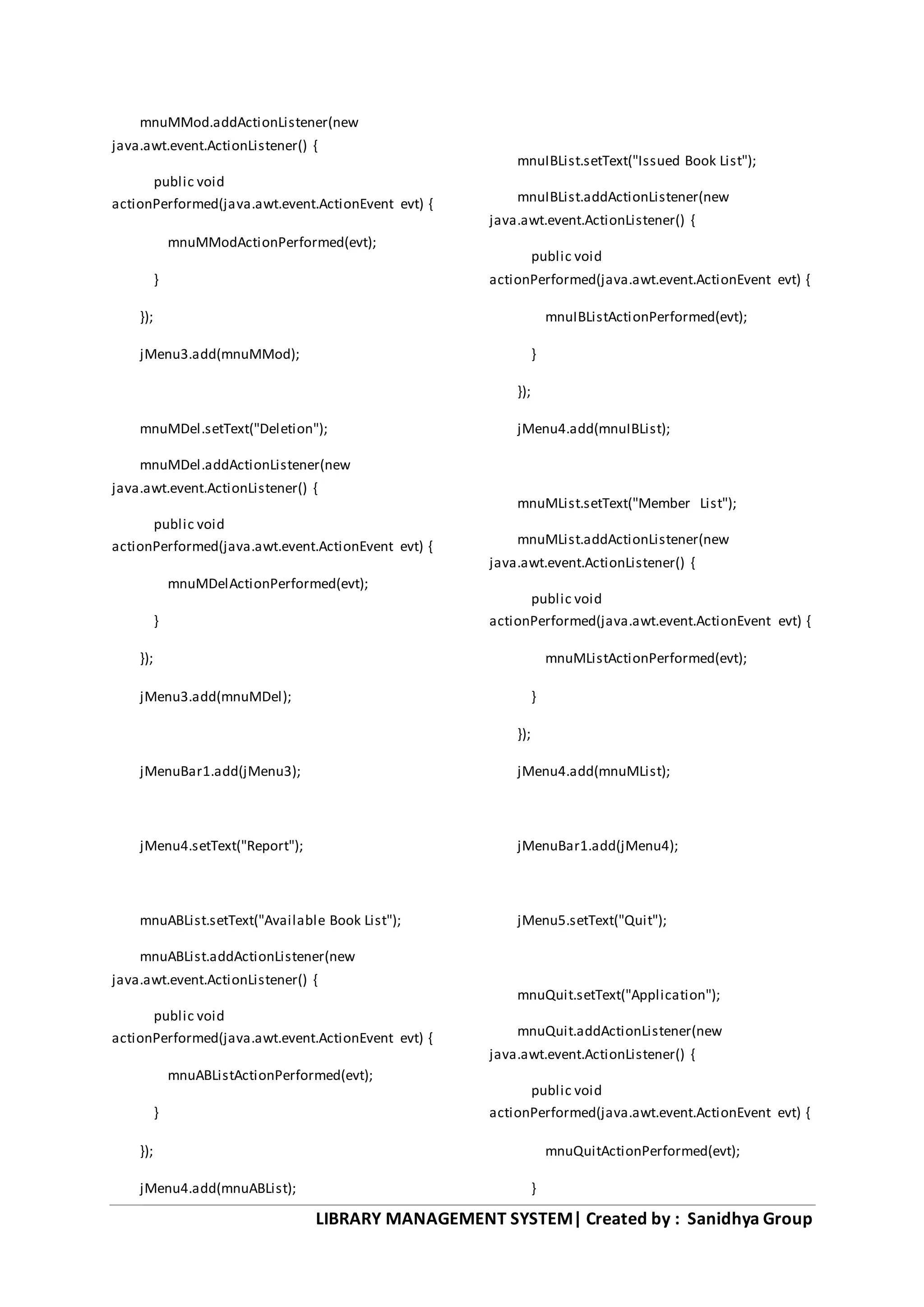 LIBRARY MANAGEMENT SYSTEM| Created by : Sanidhya Group
mnuMMod.addActionListener(new
java.awt.event.ActionListener() {
public void
actionPerformed(java.awt.event.ActionEvent evt) {
mnuMModActionPerformed(evt);
}
});
jMenu3.add(mnuMMod);
mnuMDel.setText("Deletion");
mnuMDel.addActionListener(new
java.awt.event.ActionListener() {
public void
actionPerformed(java.awt.event.ActionEvent evt) {
mnuMDelActionPerformed(evt);
}
});
jMenu3.add(mnuMDel);
jMenuBar1.add(jMenu3);
jMenu4.setText("Report");
mnuABList.setText("Available Book List");
mnuABList.addActionListener(new
java.awt.event.ActionListener() {
public void
actionPerformed(java.awt.event.ActionEvent evt) {
mnuABListActionPerformed(evt);
}
});
jMenu4.add(mnuABList);
mnuIBList.setText("Issued Book List");
mnuIBList.addActionListener(new
java.awt.event.ActionListener() {
public void
actionPerformed(java.awt.event.ActionEvent evt) {
mnuIBListActionPerformed(evt);
}
});
jMenu4.add(mnuIBList);
mnuMList.setText("Member List");
mnuMList.addActionListener(new
java.awt.event.ActionListener() {
public void
actionPerformed(java.awt.event.ActionEvent evt) {
mnuMListActionPerformed(evt);
}
});
jMenu4.add(mnuMList);
jMenuBar1.add(jMenu4);
jMenu5.setText("Quit");
mnuQuit.setText("Application");
mnuQuit.addActionListener(new
java.awt.event.ActionListener() {
public void
actionPerformed(java.awt.event.ActionEvent evt) {
mnuQuitActionPerformed(evt);
}
 