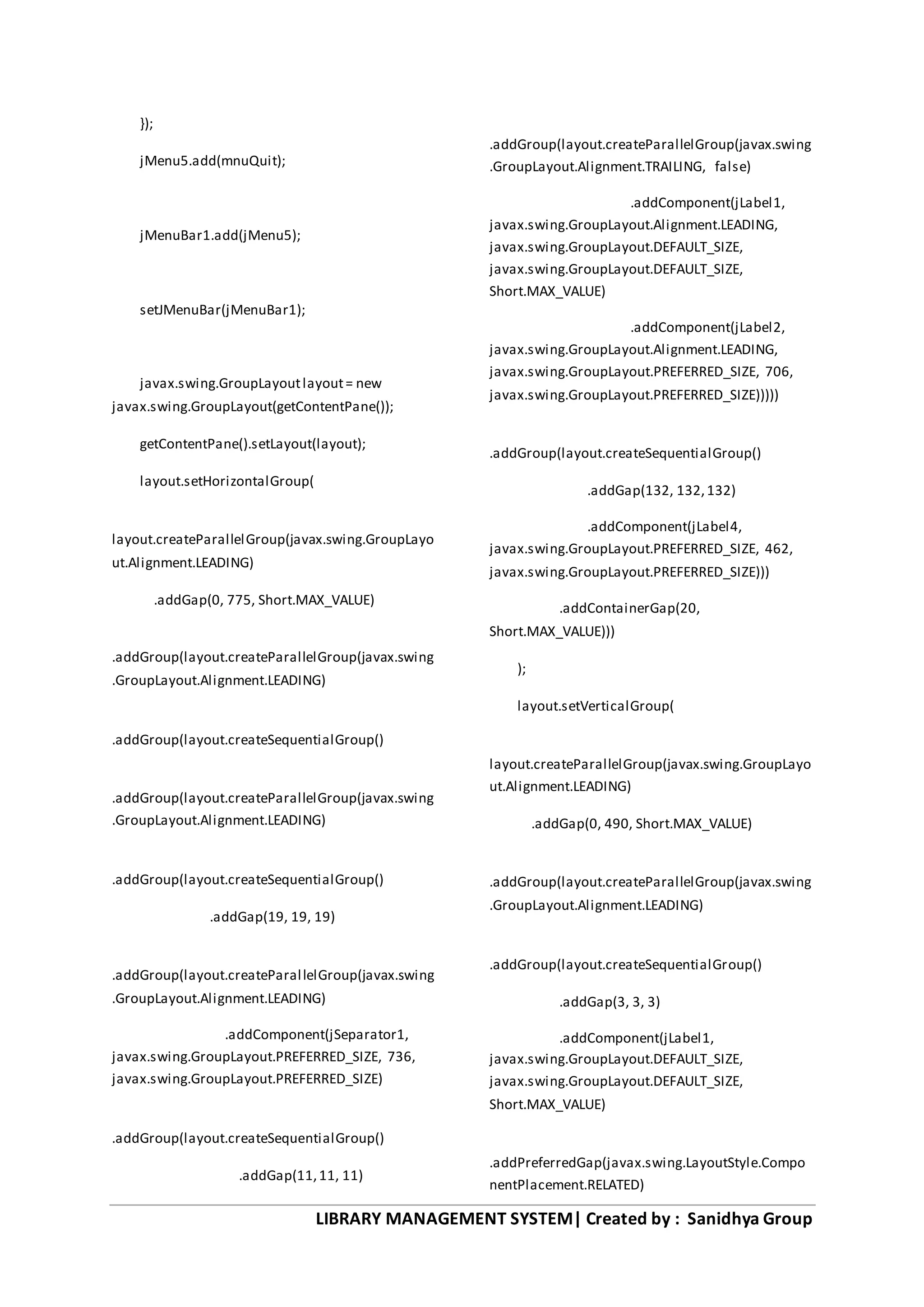 LIBRARY MANAGEMENT SYSTEM| Created by : Sanidhya Group
});
jMenu5.add(mnuQuit);
jMenuBar1.add(jMenu5);
setJMenuBar(jMenuBar1);
javax.swing.GroupLayoutlayout= new
javax.swing.GroupLayout(getContentPane());
getContentPane().setLayout(layout);
layout.setHorizontalGroup(
layout.createParallelGroup(javax.swing.GroupLayo
ut.Alignment.LEADING)
.addGap(0, 775, Short.MAX_VALUE)
.addGroup(layout.createParallelGroup(javax.swing
.GroupLayout.Alignment.LEADING)
.addGroup(layout.createSequentialGroup()
.addGroup(layout.createParallelGroup(javax.swing
.GroupLayout.Alignment.LEADING)
.addGroup(layout.createSequentialGroup()
.addGap(19, 19, 19)
.addGroup(layout.createParallelGroup(javax.swing
.GroupLayout.Alignment.LEADING)
.addComponent(jSeparator1,
javax.swing.GroupLayout.PREFERRED_SIZE, 736,
javax.swing.GroupLayout.PREFERRED_SIZE)
.addGroup(layout.createSequentialGroup()
.addGap(11,11, 11)
.addGroup(layout.createParallelGroup(javax.swing
.GroupLayout.Alignment.TRAILING, false)
.addComponent(jLabel1,
javax.swing.GroupLayout.Alignment.LEADING,
javax.swing.GroupLayout.DEFAULT_SIZE,
javax.swing.GroupLayout.DEFAULT_SIZE,
Short.MAX_VALUE)
.addComponent(jLabel2,
javax.swing.GroupLayout.Alignment.LEADING,
javax.swing.GroupLayout.PREFERRED_SIZE, 706,
javax.swing.GroupLayout.PREFERRED_SIZE)))))
.addGroup(layout.createSequentialGroup()
.addGap(132, 132,132)
.addComponent(jLabel4,
javax.swing.GroupLayout.PREFERRED_SIZE, 462,
javax.swing.GroupLayout.PREFERRED_SIZE)))
.addContainerGap(20,
Short.MAX_VALUE)))
);
layout.setVerticalGroup(
layout.createParallelGroup(javax.swing.GroupLayo
ut.Alignment.LEADING)
.addGap(0, 490, Short.MAX_VALUE)
.addGroup(layout.createParallelGroup(javax.swing
.GroupLayout.Alignment.LEADING)
.addGroup(layout.createSequentialGroup()
.addGap(3, 3, 3)
.addComponent(jLabel1,
javax.swing.GroupLayout.DEFAULT_SIZE,
javax.swing.GroupLayout.DEFAULT_SIZE,
Short.MAX_VALUE)
.addPreferredGap(javax.swing.LayoutStyle.Compo
nentPlacement.RELATED)
 