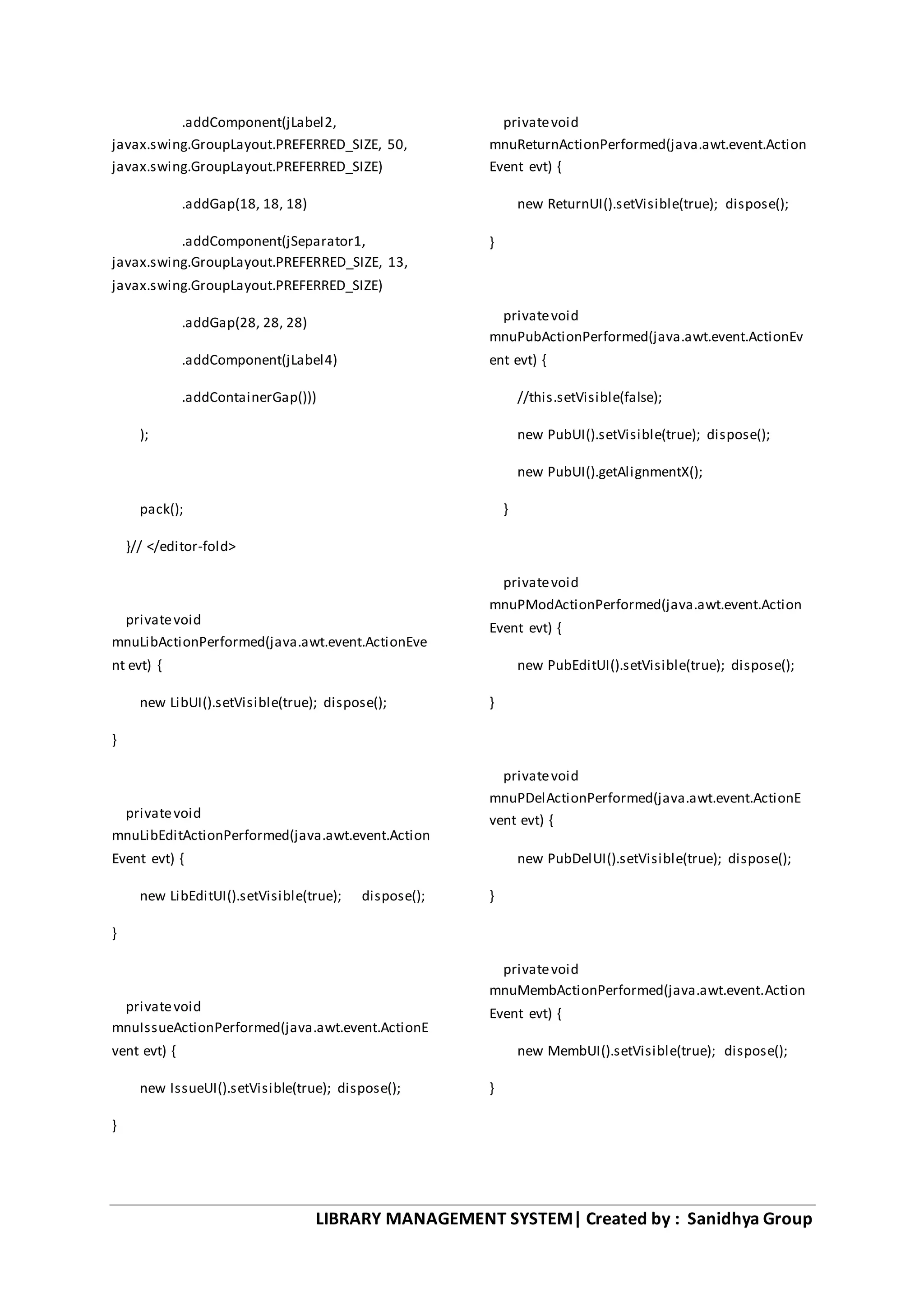 LIBRARY MANAGEMENT SYSTEM| Created by : Sanidhya Group
.addComponent(jLabel2,
javax.swing.GroupLayout.PREFERRED_SIZE, 50,
javax.swing.GroupLayout.PREFERRED_SIZE)
.addGap(18, 18, 18)
.addComponent(jSeparator1,
javax.swing.GroupLayout.PREFERRED_SIZE, 13,
javax.swing.GroupLayout.PREFERRED_SIZE)
.addGap(28, 28, 28)
.addComponent(jLabel4)
.addContainerGap()))
);
pack();
}// </editor-fold>
privatevoid
mnuLibActionPerformed(java.awt.event.ActionEve
nt evt) {
new LibUI().setVisible(true); dispose();
}
privatevoid
mnuLibEditActionPerformed(java.awt.event.Action
Event evt) {
new LibEditUI().setVisible(true); dispose();
}
privatevoid
mnuIssueActionPerformed(java.awt.event.ActionE
vent evt) {
new IssueUI().setVisible(true); dispose();
}
privatevoid
mnuReturnActionPerformed(java.awt.event.Action
Event evt) {
new ReturnUI().setVisible(true); dispose();
}
privatevoid
mnuPubActionPerformed(java.awt.event.ActionEv
ent evt) {
//this.setVisible(false);
new PubUI().setVisible(true); dispose();
new PubUI().getAlignmentX();
}
privatevoid
mnuPModActionPerformed(java.awt.event.Action
Event evt) {
new PubEditUI().setVisible(true); dispose();
}
privatevoid
mnuPDelActionPerformed(java.awt.event.ActionE
vent evt) {
new PubDelUI().setVisible(true); dispose();
}
privatevoid
mnuMembActionPerformed(java.awt.event.Action
Event evt) {
new MembUI().setVisible(true); dispose();
}
 