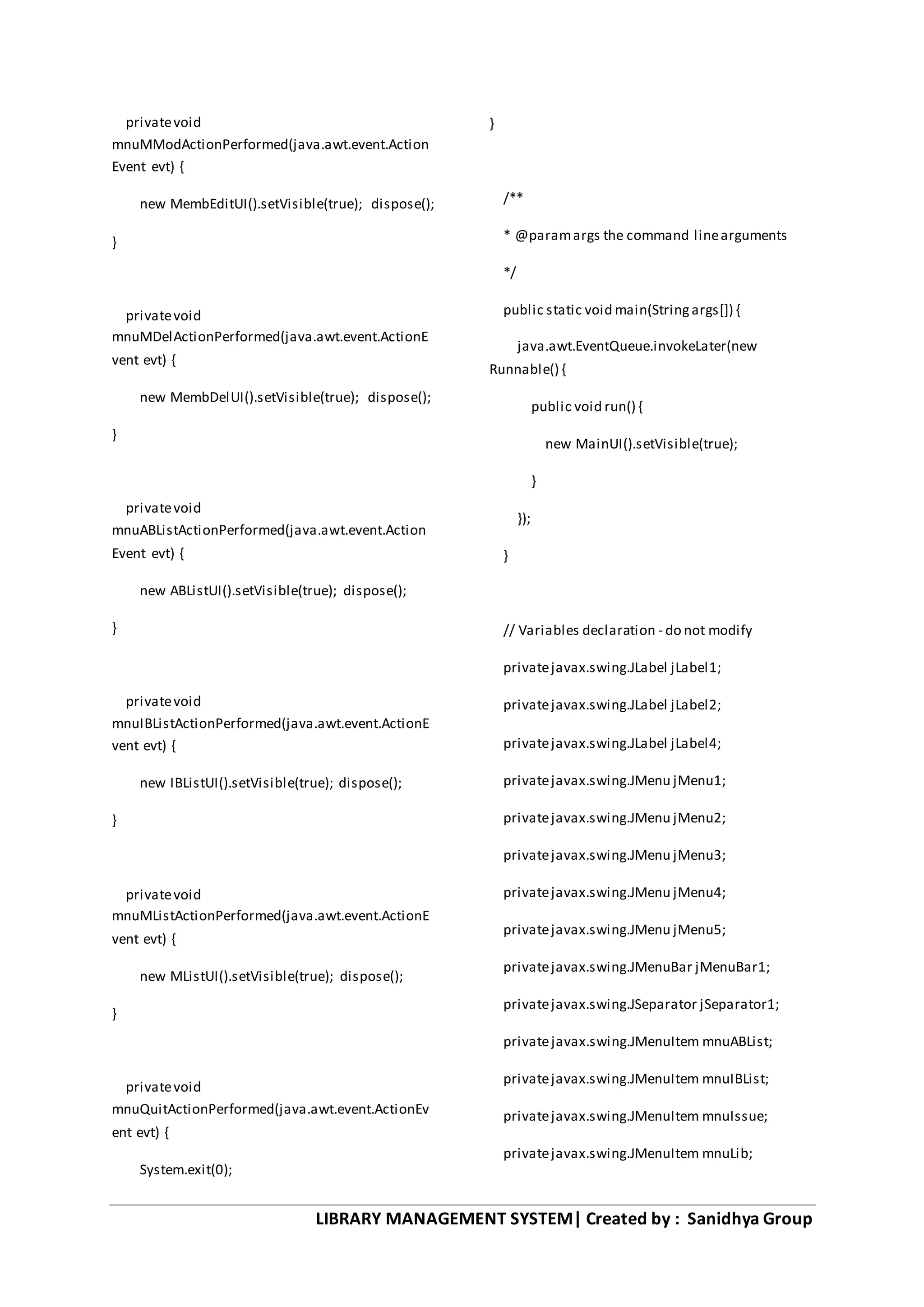 LIBRARY MANAGEMENT SYSTEM| Created by : Sanidhya Group
privatevoid
mnuMModActionPerformed(java.awt.event.Action
Event evt) {
new MembEditUI().setVisible(true); dispose();
}
privatevoid
mnuMDelActionPerformed(java.awt.event.ActionE
vent evt) {
new MembDelUI().setVisible(true); dispose();
}
privatevoid
mnuABListActionPerformed(java.awt.event.Action
Event evt) {
new ABListUI().setVisible(true); dispose();
}
privatevoid
mnuIBListActionPerformed(java.awt.event.ActionE
vent evt) {
new IBListUI().setVisible(true); dispose();
}
privatevoid
mnuMListActionPerformed(java.awt.event.ActionE
vent evt) {
new MListUI().setVisible(true); dispose();
}
privatevoid
mnuQuitActionPerformed(java.awt.event.ActionEv
ent evt) {
System.exit(0);
}
/**
* @paramargs the command linearguments
*/
public static void main(Stringargs[]) {
java.awt.EventQueue.invokeLater(new
Runnable() {
public void run() {
new MainUI().setVisible(true);
}
});
}
// Variables declaration - do not modify
privatejavax.swing.JLabel jLabel1;
privatejavax.swing.JLabel jLabel2;
privatejavax.swing.JLabel jLabel4;
privatejavax.swing.JMenu jMenu1;
privatejavax.swing.JMenu jMenu2;
privatejavax.swing.JMenu jMenu3;
privatejavax.swing.JMenu jMenu4;
privatejavax.swing.JMenu jMenu5;
privatejavax.swing.JMenuBar jMenuBar1;
privatejavax.swing.JSeparator jSeparator1;
privatejavax.swing.JMenuItem mnuABList;
privatejavax.swing.JMenuItem mnuIBList;
privatejavax.swing.JMenuItem mnuIssue;
privatejavax.swing.JMenuItem mnuLib;
 
