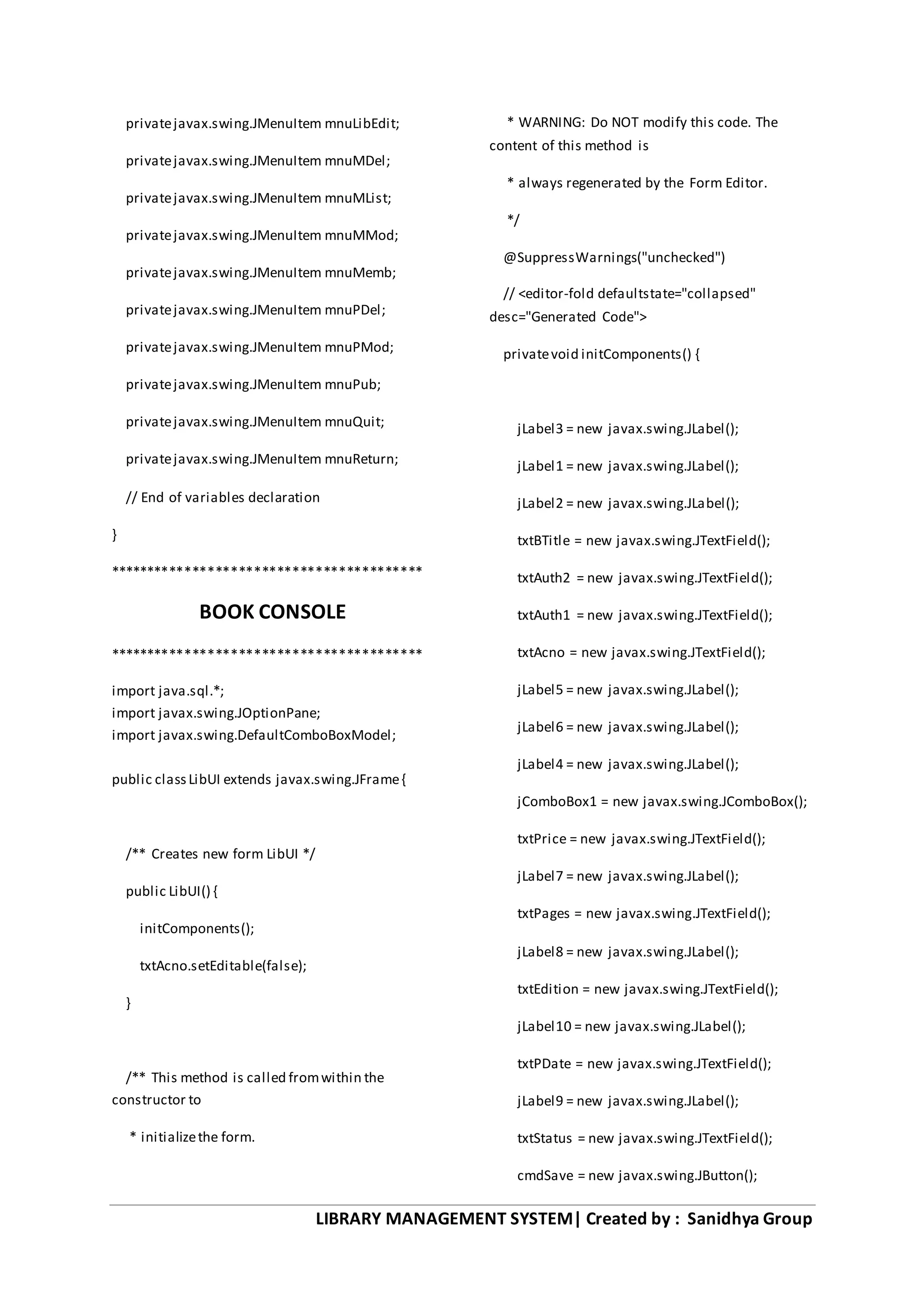 LIBRARY MANAGEMENT SYSTEM| Created by : Sanidhya Group
privatejavax.swing.JMenuItem mnuLibEdit;
privatejavax.swing.JMenuItem mnuMDel;
privatejavax.swing.JMenuItem mnuMList;
privatejavax.swing.JMenuItem mnuMMod;
privatejavax.swing.JMenuItem mnuMemb;
privatejavax.swing.JMenuItem mnuPDel;
privatejavax.swing.JMenuItem mnuPMod;
privatejavax.swing.JMenuItem mnuPub;
privatejavax.swing.JMenuItem mnuQuit;
privatejavax.swing.JMenuItem mnuReturn;
// End of variables declaration
}
*****************************************
BOOK CONSOLE
*****************************************
import java.sql.*;
import javax.swing.JOptionPane;
import javax.swing.DefaultComboBoxModel;
public classLibUI extends javax.swing.JFrame{
/** Creates new form LibUI */
public LibUI() {
initComponents();
txtAcno.setEditable(false);
}
/** This method is called fromwithin the
constructor to
* initializethe form.
* WARNING: Do NOT modify this code. The
content of this method is
* always regenerated by the Form Editor.
*/
@SuppressWarnings("unchecked")
// <editor-fold defaultstate="collapsed"
desc="Generated Code">
privatevoid initComponents() {
jLabel3 = new javax.swing.JLabel();
jLabel1 = new javax.swing.JLabel();
jLabel2 = new javax.swing.JLabel();
txtBTitle = new javax.swing.JTextField();
txtAuth2 = new javax.swing.JTextField();
txtAuth1 = new javax.swing.JTextField();
txtAcno = new javax.swing.JTextField();
jLabel5 = new javax.swing.JLabel();
jLabel6 = new javax.swing.JLabel();
jLabel4 = new javax.swing.JLabel();
jComboBox1 = new javax.swing.JComboBox();
txtPrice = new javax.swing.JTextField();
jLabel7 = new javax.swing.JLabel();
txtPages = new javax.swing.JTextField();
jLabel8 = new javax.swing.JLabel();
txtEdition = new javax.swing.JTextField();
jLabel10 = new javax.swing.JLabel();
txtPDate = new javax.swing.JTextField();
jLabel9 = new javax.swing.JLabel();
txtStatus = new javax.swing.JTextField();
cmdSave = new javax.swing.JButton();
 