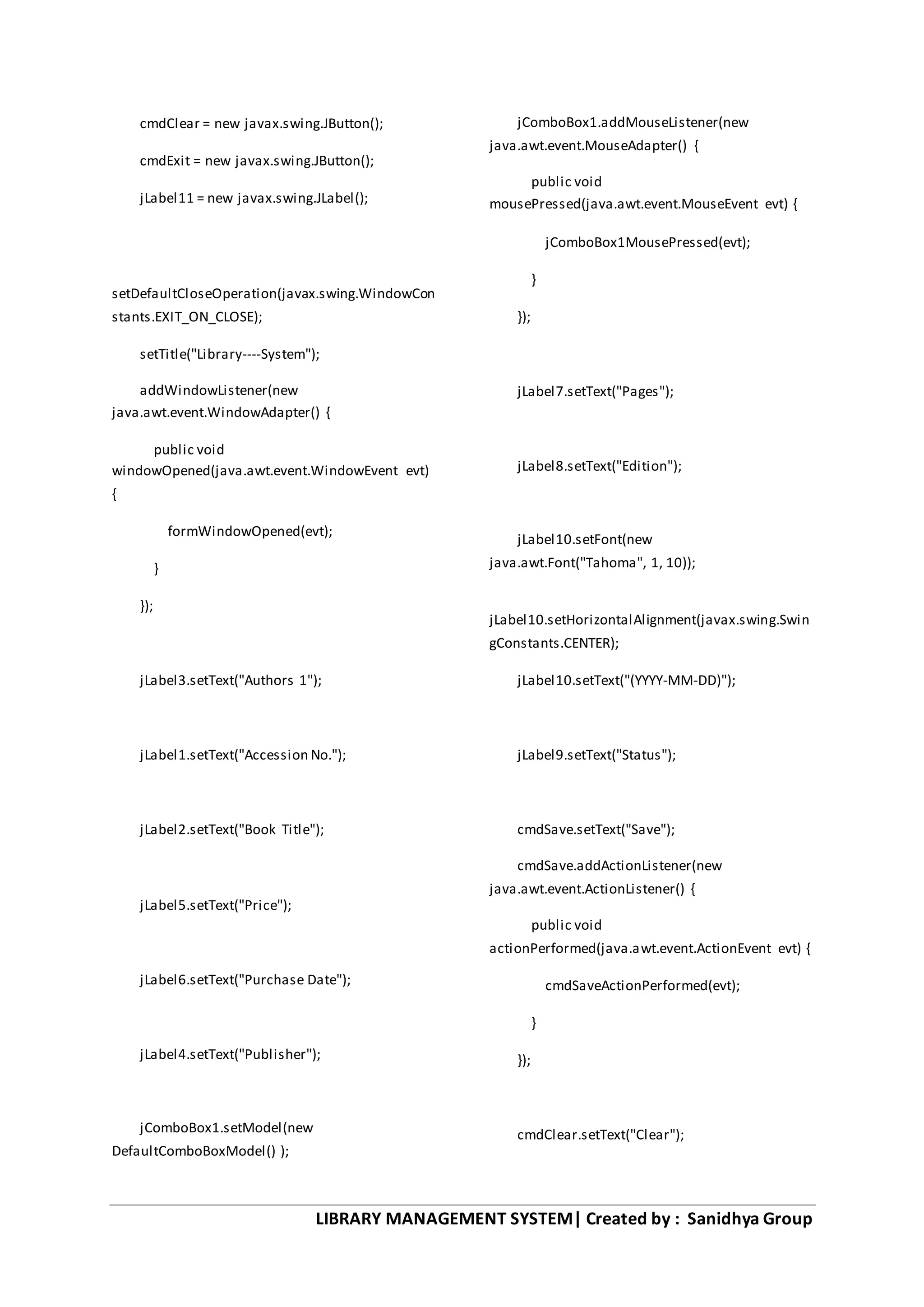 LIBRARY MANAGEMENT SYSTEM| Created by : Sanidhya Group
cmdClear = new javax.swing.JButton();
cmdExit = new javax.swing.JButton();
jLabel11 = new javax.swing.JLabel();
setDefaultCloseOperation(javax.swing.WindowCon
stants.EXIT_ON_CLOSE);
setTitle("Library----System");
addWindowListener(new
java.awt.event.WindowAdapter() {
public void
windowOpened(java.awt.event.WindowEvent evt)
{
formWindowOpened(evt);
}
});
jLabel3.setText("Authors 1");
jLabel1.setText("Accession No.");
jLabel2.setText("Book Title");
jLabel5.setText("Price");
jLabel6.setText("Purchase Date");
jLabel4.setText("Publisher");
jComboBox1.setModel(new
DefaultComboBoxModel() );
jComboBox1.addMouseListener(new
java.awt.event.MouseAdapter() {
public void
mousePressed(java.awt.event.MouseEvent evt) {
jComboBox1MousePressed(evt);
}
});
jLabel7.setText("Pages");
jLabel8.setText("Edition");
jLabel10.setFont(new
java.awt.Font("Tahoma", 1, 10));
jLabel10.setHorizontalAlignment(javax.swing.Swin
gConstants.CENTER);
jLabel10.setText("(YYYY-MM-DD)");
jLabel9.setText("Status");
cmdSave.setText("Save");
cmdSave.addActionListener(new
java.awt.event.ActionListener() {
public void
actionPerformed(java.awt.event.ActionEvent evt) {
cmdSaveActionPerformed(evt);
}
});
cmdClear.setText("Clear");
 