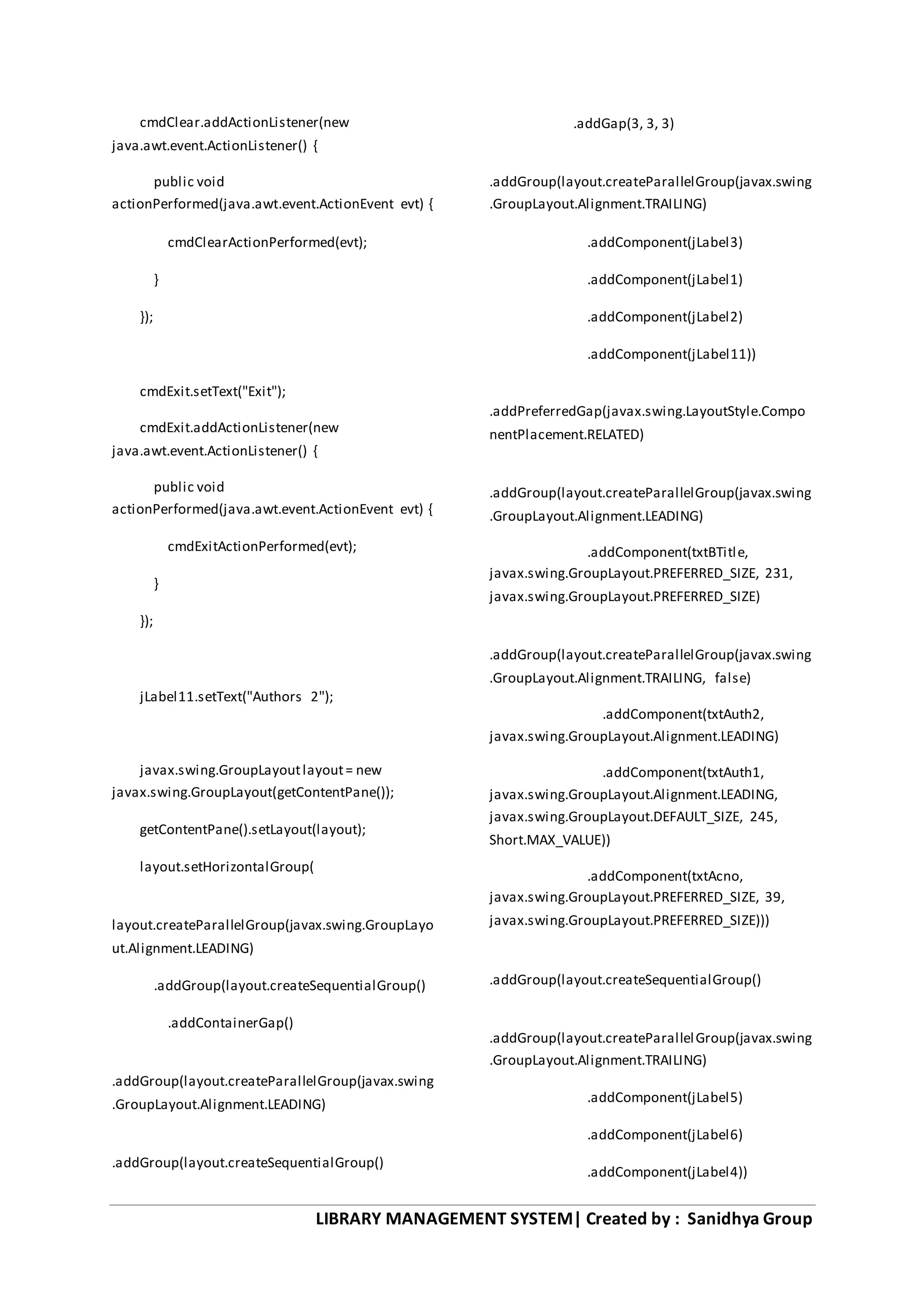 LIBRARY MANAGEMENT SYSTEM| Created by : Sanidhya Group
cmdClear.addActionListener(new
java.awt.event.ActionListener() {
public void
actionPerformed(java.awt.event.ActionEvent evt) {
cmdClearActionPerformed(evt);
}
});
cmdExit.setText("Exit");
cmdExit.addActionListener(new
java.awt.event.ActionListener() {
public void
actionPerformed(java.awt.event.ActionEvent evt) {
cmdExitActionPerformed(evt);
}
});
jLabel11.setText("Authors 2");
javax.swing.GroupLayoutlayout= new
javax.swing.GroupLayout(getContentPane());
getContentPane().setLayout(layout);
layout.setHorizontalGroup(
layout.createParallelGroup(javax.swing.GroupLayo
ut.Alignment.LEADING)
.addGroup(layout.createSequentialGroup()
.addContainerGap()
.addGroup(layout.createParallelGroup(javax.swing
.GroupLayout.Alignment.LEADING)
.addGroup(layout.createSequentialGroup()
.addGap(3, 3, 3)
.addGroup(layout.createParallelGroup(javax.swing
.GroupLayout.Alignment.TRAILING)
.addComponent(jLabel3)
.addComponent(jLabel1)
.addComponent(jLabel2)
.addComponent(jLabel11))
.addPreferredGap(javax.swing.LayoutStyle.Compo
nentPlacement.RELATED)
.addGroup(layout.createParallelGroup(javax.swing
.GroupLayout.Alignment.LEADING)
.addComponent(txtBTitle,
javax.swing.GroupLayout.PREFERRED_SIZE, 231,
javax.swing.GroupLayout.PREFERRED_SIZE)
.addGroup(layout.createParallelGroup(javax.swing
.GroupLayout.Alignment.TRAILING, false)
.addComponent(txtAuth2,
javax.swing.GroupLayout.Alignment.LEADING)
.addComponent(txtAuth1,
javax.swing.GroupLayout.Alignment.LEADING,
javax.swing.GroupLayout.DEFAULT_SIZE, 245,
Short.MAX_VALUE))
.addComponent(txtAcno,
javax.swing.GroupLayout.PREFERRED_SIZE, 39,
javax.swing.GroupLayout.PREFERRED_SIZE)))
.addGroup(layout.createSequentialGroup()
.addGroup(layout.createParallelGroup(javax.swing
.GroupLayout.Alignment.TRAILING)
.addComponent(jLabel5)
.addComponent(jLabel6)
.addComponent(jLabel4))
 