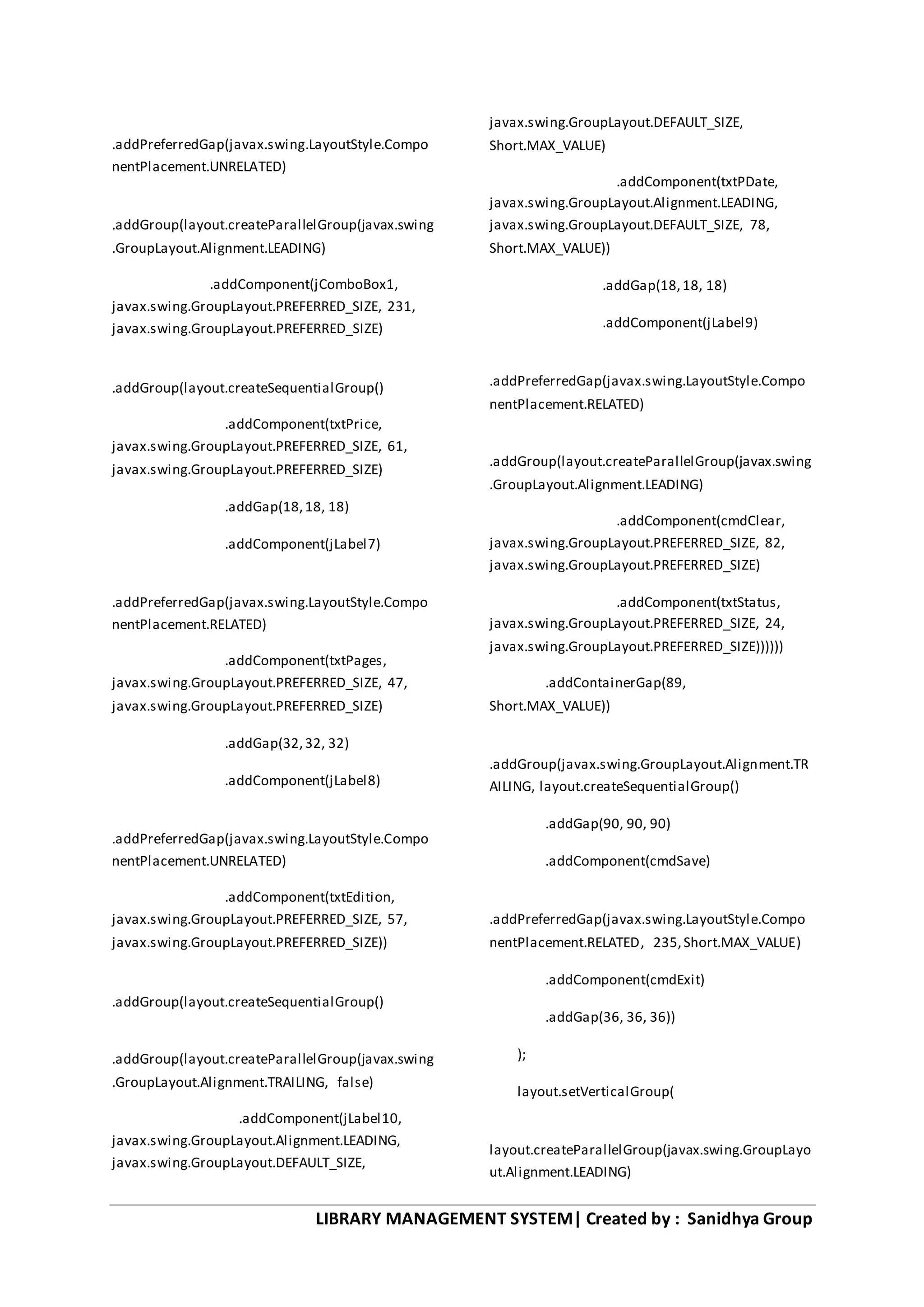 LIBRARY MANAGEMENT SYSTEM| Created by : Sanidhya Group
.addPreferredGap(javax.swing.LayoutStyle.Compo
nentPlacement.UNRELATED)
.addGroup(layout.createParallelGroup(javax.swing
.GroupLayout.Alignment.LEADING)
.addComponent(jComboBox1,
javax.swing.GroupLayout.PREFERRED_SIZE, 231,
javax.swing.GroupLayout.PREFERRED_SIZE)
.addGroup(layout.createSequentialGroup()
.addComponent(txtPrice,
javax.swing.GroupLayout.PREFERRED_SIZE, 61,
javax.swing.GroupLayout.PREFERRED_SIZE)
.addGap(18,18, 18)
.addComponent(jLabel7)
.addPreferredGap(javax.swing.LayoutStyle.Compo
nentPlacement.RELATED)
.addComponent(txtPages,
javax.swing.GroupLayout.PREFERRED_SIZE, 47,
javax.swing.GroupLayout.PREFERRED_SIZE)
.addGap(32,32, 32)
.addComponent(jLabel8)
.addPreferredGap(javax.swing.LayoutStyle.Compo
nentPlacement.UNRELATED)
.addComponent(txtEdition,
javax.swing.GroupLayout.PREFERRED_SIZE, 57,
javax.swing.GroupLayout.PREFERRED_SIZE))
.addGroup(layout.createSequentialGroup()
.addGroup(layout.createParallelGroup(javax.swing
.GroupLayout.Alignment.TRAILING, false)
.addComponent(jLabel10,
javax.swing.GroupLayout.Alignment.LEADING,
javax.swing.GroupLayout.DEFAULT_SIZE,
javax.swing.GroupLayout.DEFAULT_SIZE,
Short.MAX_VALUE)
.addComponent(txtPDate,
javax.swing.GroupLayout.Alignment.LEADING,
javax.swing.GroupLayout.DEFAULT_SIZE, 78,
Short.MAX_VALUE))
.addGap(18,18, 18)
.addComponent(jLabel9)
.addPreferredGap(javax.swing.LayoutStyle.Compo
nentPlacement.RELATED)
.addGroup(layout.createParallelGroup(javax.swing
.GroupLayout.Alignment.LEADING)
.addComponent(cmdClear,
javax.swing.GroupLayout.PREFERRED_SIZE, 82,
javax.swing.GroupLayout.PREFERRED_SIZE)
.addComponent(txtStatus,
javax.swing.GroupLayout.PREFERRED_SIZE, 24,
javax.swing.GroupLayout.PREFERRED_SIZE))))))
.addContainerGap(89,
Short.MAX_VALUE))
.addGroup(javax.swing.GroupLayout.Alignment.TR
AILING, layout.createSequentialGroup()
.addGap(90, 90, 90)
.addComponent(cmdSave)
.addPreferredGap(javax.swing.LayoutStyle.Compo
nentPlacement.RELATED, 235,Short.MAX_VALUE)
.addComponent(cmdExit)
.addGap(36, 36, 36))
);
layout.setVerticalGroup(
layout.createParallelGroup(javax.swing.GroupLayo
ut.Alignment.LEADING)
 