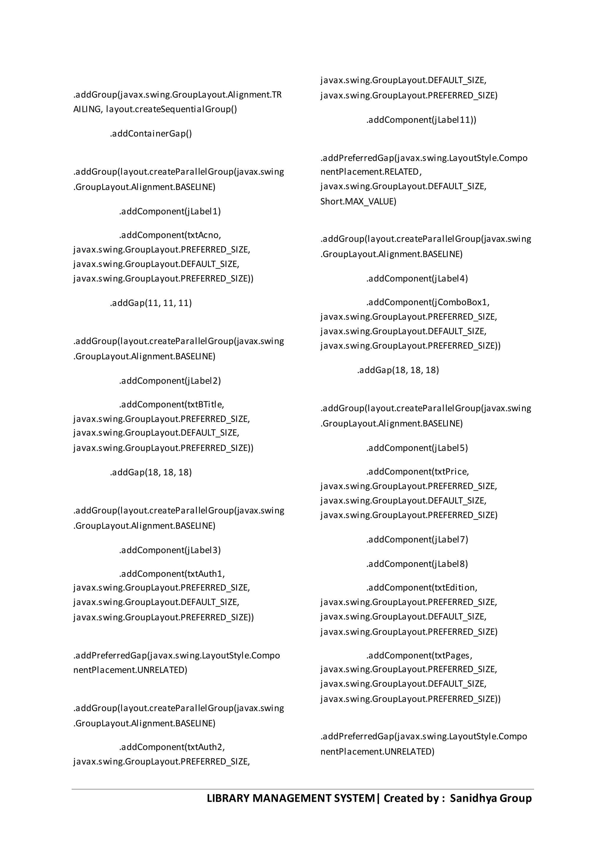 LIBRARY MANAGEMENT SYSTEM| Created by : Sanidhya Group
.addGroup(javax.swing.GroupLayout.Alignment.TR
AILING, layout.createSequentialGroup()
.addContainerGap()
.addGroup(layout.createParallelGroup(javax.swing
.GroupLayout.Alignment.BASELINE)
.addComponent(jLabel1)
.addComponent(txtAcno,
javax.swing.GroupLayout.PREFERRED_SIZE,
javax.swing.GroupLayout.DEFAULT_SIZE,
javax.swing.GroupLayout.PREFERRED_SIZE))
.addGap(11, 11, 11)
.addGroup(layout.createParallelGroup(javax.swing
.GroupLayout.Alignment.BASELINE)
.addComponent(jLabel2)
.addComponent(txtBTitle,
javax.swing.GroupLayout.PREFERRED_SIZE,
javax.swing.GroupLayout.DEFAULT_SIZE,
javax.swing.GroupLayout.PREFERRED_SIZE))
.addGap(18, 18, 18)
.addGroup(layout.createParallelGroup(javax.swing
.GroupLayout.Alignment.BASELINE)
.addComponent(jLabel3)
.addComponent(txtAuth1,
javax.swing.GroupLayout.PREFERRED_SIZE,
javax.swing.GroupLayout.DEFAULT_SIZE,
javax.swing.GroupLayout.PREFERRED_SIZE))
.addPreferredGap(javax.swing.LayoutStyle.Compo
nentPlacement.UNRELATED)
.addGroup(layout.createParallelGroup(javax.swing
.GroupLayout.Alignment.BASELINE)
.addComponent(txtAuth2,
javax.swing.GroupLayout.PREFERRED_SIZE,
javax.swing.GroupLayout.DEFAULT_SIZE,
javax.swing.GroupLayout.PREFERRED_SIZE)
.addComponent(jLabel11))
.addPreferredGap(javax.swing.LayoutStyle.Compo
nentPlacement.RELATED,
javax.swing.GroupLayout.DEFAULT_SIZE,
Short.MAX_VALUE)
.addGroup(layout.createParallelGroup(javax.swing
.GroupLayout.Alignment.BASELINE)
.addComponent(jLabel4)
.addComponent(jComboBox1,
javax.swing.GroupLayout.PREFERRED_SIZE,
javax.swing.GroupLayout.DEFAULT_SIZE,
javax.swing.GroupLayout.PREFERRED_SIZE))
.addGap(18, 18, 18)
.addGroup(layout.createParallelGroup(javax.swing
.GroupLayout.Alignment.BASELINE)
.addComponent(jLabel5)
.addComponent(txtPrice,
javax.swing.GroupLayout.PREFERRED_SIZE,
javax.swing.GroupLayout.DEFAULT_SIZE,
javax.swing.GroupLayout.PREFERRED_SIZE)
.addComponent(jLabel7)
.addComponent(jLabel8)
.addComponent(txtEdition,
javax.swing.GroupLayout.PREFERRED_SIZE,
javax.swing.GroupLayout.DEFAULT_SIZE,
javax.swing.GroupLayout.PREFERRED_SIZE)
.addComponent(txtPages,
javax.swing.GroupLayout.PREFERRED_SIZE,
javax.swing.GroupLayout.DEFAULT_SIZE,
javax.swing.GroupLayout.PREFERRED_SIZE))
.addPreferredGap(javax.swing.LayoutStyle.Compo
nentPlacement.UNRELATED)
 