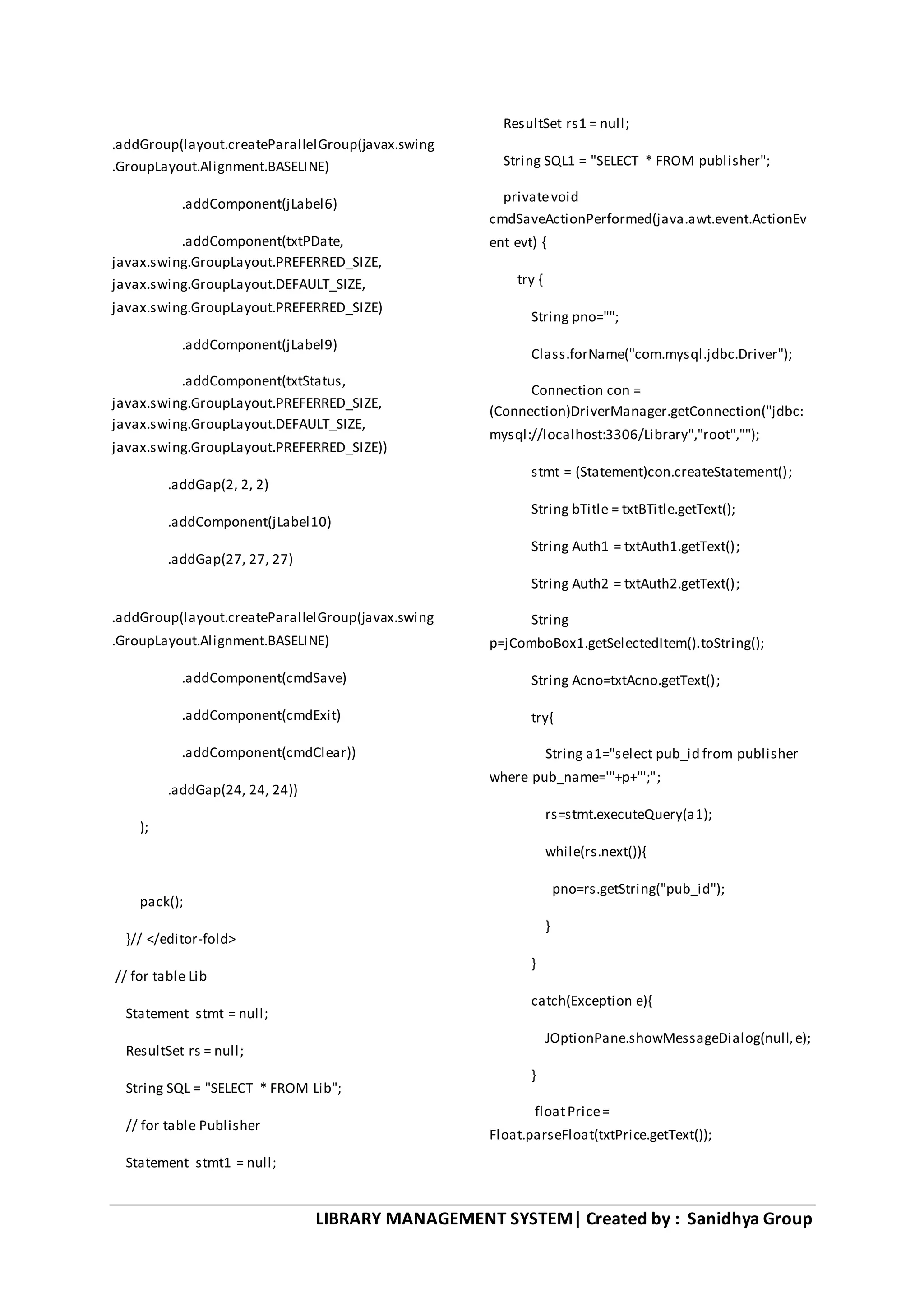 LIBRARY MANAGEMENT SYSTEM| Created by : Sanidhya Group
.addGroup(layout.createParallelGroup(javax.swing
.GroupLayout.Alignment.BASELINE)
.addComponent(jLabel6)
.addComponent(txtPDate,
javax.swing.GroupLayout.PREFERRED_SIZE,
javax.swing.GroupLayout.DEFAULT_SIZE,
javax.swing.GroupLayout.PREFERRED_SIZE)
.addComponent(jLabel9)
.addComponent(txtStatus,
javax.swing.GroupLayout.PREFERRED_SIZE,
javax.swing.GroupLayout.DEFAULT_SIZE,
javax.swing.GroupLayout.PREFERRED_SIZE))
.addGap(2, 2, 2)
.addComponent(jLabel10)
.addGap(27, 27, 27)
.addGroup(layout.createParallelGroup(javax.swing
.GroupLayout.Alignment.BASELINE)
.addComponent(cmdSave)
.addComponent(cmdExit)
.addComponent(cmdClear))
.addGap(24, 24, 24))
);
pack();
}// </editor-fold>
// for table Lib
Statement stmt = null;
ResultSet rs = null;
String SQL = "SELECT * FROM Lib";
// for table Publisher
Statement stmt1 = null;
ResultSet rs1 = null;
String SQL1 = "SELECT * FROM publisher";
privatevoid
cmdSaveActionPerformed(java.awt.event.ActionEv
ent evt) {
try {
String pno="";
Class.forName("com.mysql.jdbc.Driver");
Connection con =
(Connection)DriverManager.getConnection("jdbc:
mysql://localhost:3306/Library","root","");
stmt = (Statement)con.createStatement();
String bTitle = txtBTitle.getText();
String Auth1 = txtAuth1.getText();
String Auth2 = txtAuth2.getText();
String
p=jComboBox1.getSelectedItem().toString();
String Acno=txtAcno.getText();
try{
String a1="select pub_id from publisher
where pub_name='"+p+"';";
rs=stmt.executeQuery(a1);
while(rs.next()){
pno=rs.getString("pub_id");
}
}
catch(Exception e){
JOptionPane.showMessageDialog(null,e);
}
floatPrice=
Float.parseFloat(txtPrice.getText());
 