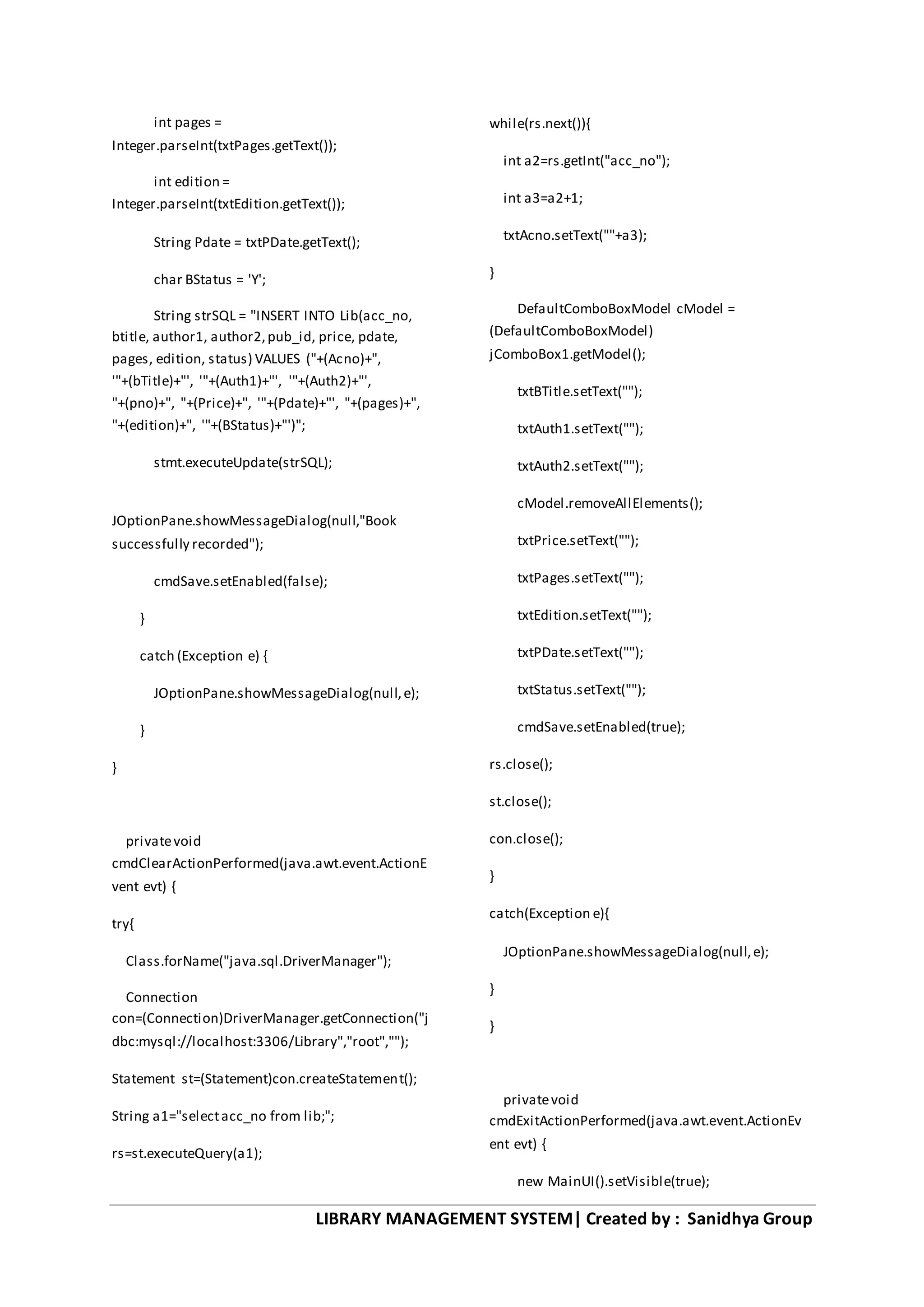 LIBRARY MANAGEMENT SYSTEM| Created by : Sanidhya Group
int pages =
Integer.parseInt(txtPages.getText());
int edition =
Integer.parseInt(txtEdition.getText());
String Pdate = txtPDate.getText();
char BStatus = 'Y';
String strSQL = "INSERT INTO Lib(acc_no,
btitle, author1, author2,pub_id, price, pdate,
pages, edition, status) VALUES ("+(Acno)+",
'"+(bTitle)+"', '"+(Auth1)+"', '"+(Auth2)+"',
"+(pno)+", "+(Price)+", '"+(Pdate)+"', "+(pages)+",
"+(edition)+", '"+(BStatus)+"')";
stmt.executeUpdate(strSQL);
JOptionPane.showMessageDialog(null,"Book
successfully recorded");
cmdSave.setEnabled(false);
}
catch (Exception e) {
JOptionPane.showMessageDialog(null,e);
}
}
privatevoid
cmdClearActionPerformed(java.awt.event.ActionE
vent evt) {
try{
Class.forName("java.sql.DriverManager");
Connection
con=(Connection)DriverManager.getConnection("j
dbc:mysql://localhost:3306/Library","root","");
Statement st=(Statement)con.createStatement();
String a1="selectacc_no from lib;";
rs=st.executeQuery(a1);
while(rs.next()){
int a2=rs.getInt("acc_no");
int a3=a2+1;
txtAcno.setText(""+a3);
}
DefaultComboBoxModel cModel =
(DefaultComboBoxModel)
jComboBox1.getModel();
txtBTitle.setText("");
txtAuth1.setText("");
txtAuth2.setText("");
cModel.removeAllElements();
txtPrice.setText("");
txtPages.setText("");
txtEdition.setText("");
txtPDate.setText("");
txtStatus.setText("");
cmdSave.setEnabled(true);
rs.close();
st.close();
con.close();
}
catch(Exception e){
JOptionPane.showMessageDialog(null,e);
}
}
privatevoid
cmdExitActionPerformed(java.awt.event.ActionEv
ent evt) {
new MainUI().setVisible(true);
 
