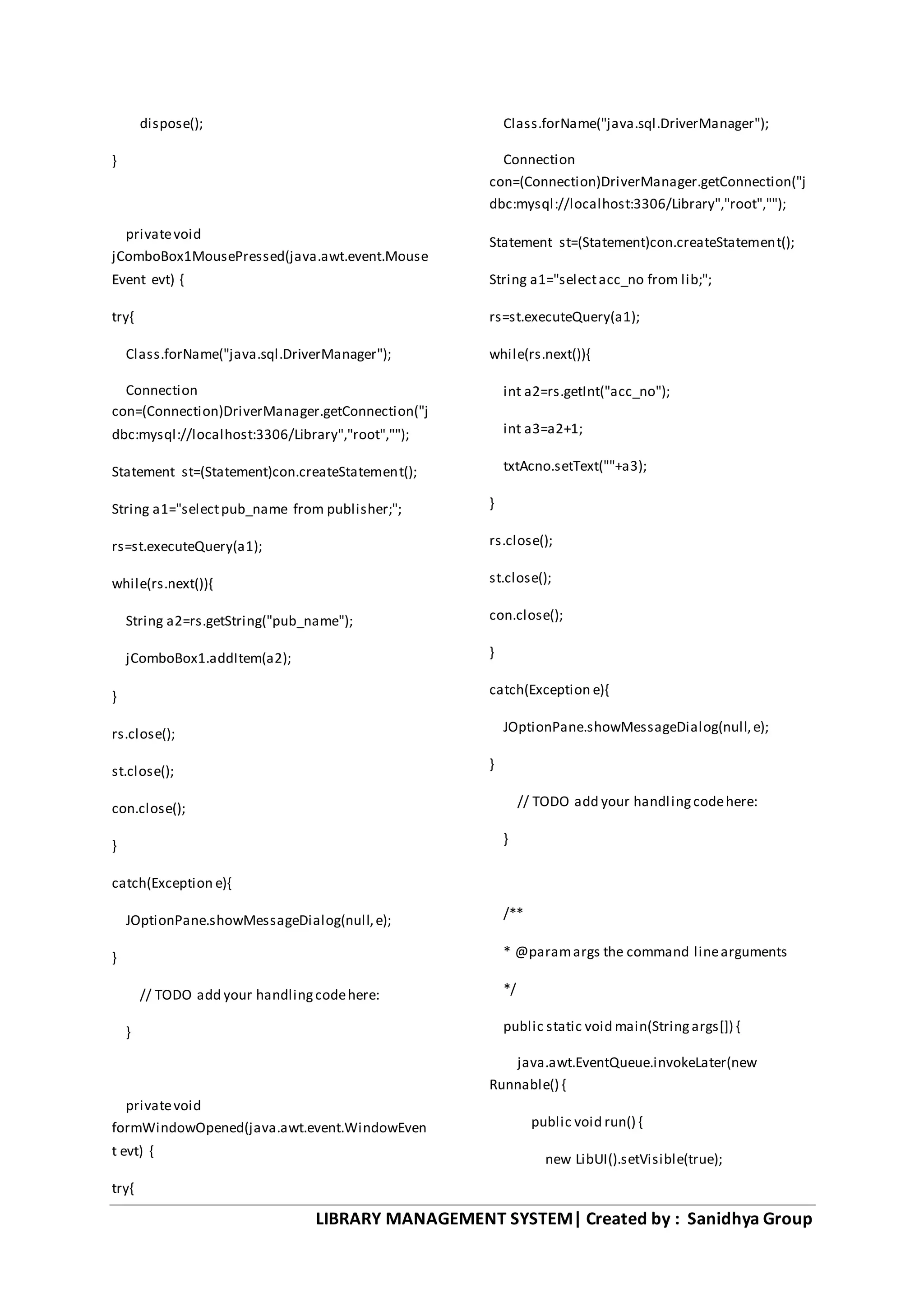 LIBRARY MANAGEMENT SYSTEM| Created by : Sanidhya Group
dispose();
}
privatevoid
jComboBox1MousePressed(java.awt.event.Mouse
Event evt) {
try{
Class.forName("java.sql.DriverManager");
Connection
con=(Connection)DriverManager.getConnection("j
dbc:mysql://localhost:3306/Library","root","");
Statement st=(Statement)con.createStatement();
String a1="selectpub_name from publisher;";
rs=st.executeQuery(a1);
while(rs.next()){
String a2=rs.getString("pub_name");
jComboBox1.addItem(a2);
}
rs.close();
st.close();
con.close();
}
catch(Exception e){
JOptionPane.showMessageDialog(null,e);
}
// TODO add your handlingcodehere:
}
privatevoid
formWindowOpened(java.awt.event.WindowEven
t evt) {
try{
Class.forName("java.sql.DriverManager");
Connection
con=(Connection)DriverManager.getConnection("j
dbc:mysql://localhost:3306/Library","root","");
Statement st=(Statement)con.createStatement();
String a1="selectacc_no from lib;";
rs=st.executeQuery(a1);
while(rs.next()){
int a2=rs.getInt("acc_no");
int a3=a2+1;
txtAcno.setText(""+a3);
}
rs.close();
st.close();
con.close();
}
catch(Exception e){
JOptionPane.showMessageDialog(null,e);
}
// TODO add your handlingcodehere:
}
/**
* @paramargs the command linearguments
*/
public static void main(Stringargs[]) {
java.awt.EventQueue.invokeLater(new
Runnable() {
public void run() {
new LibUI().setVisible(true);
 