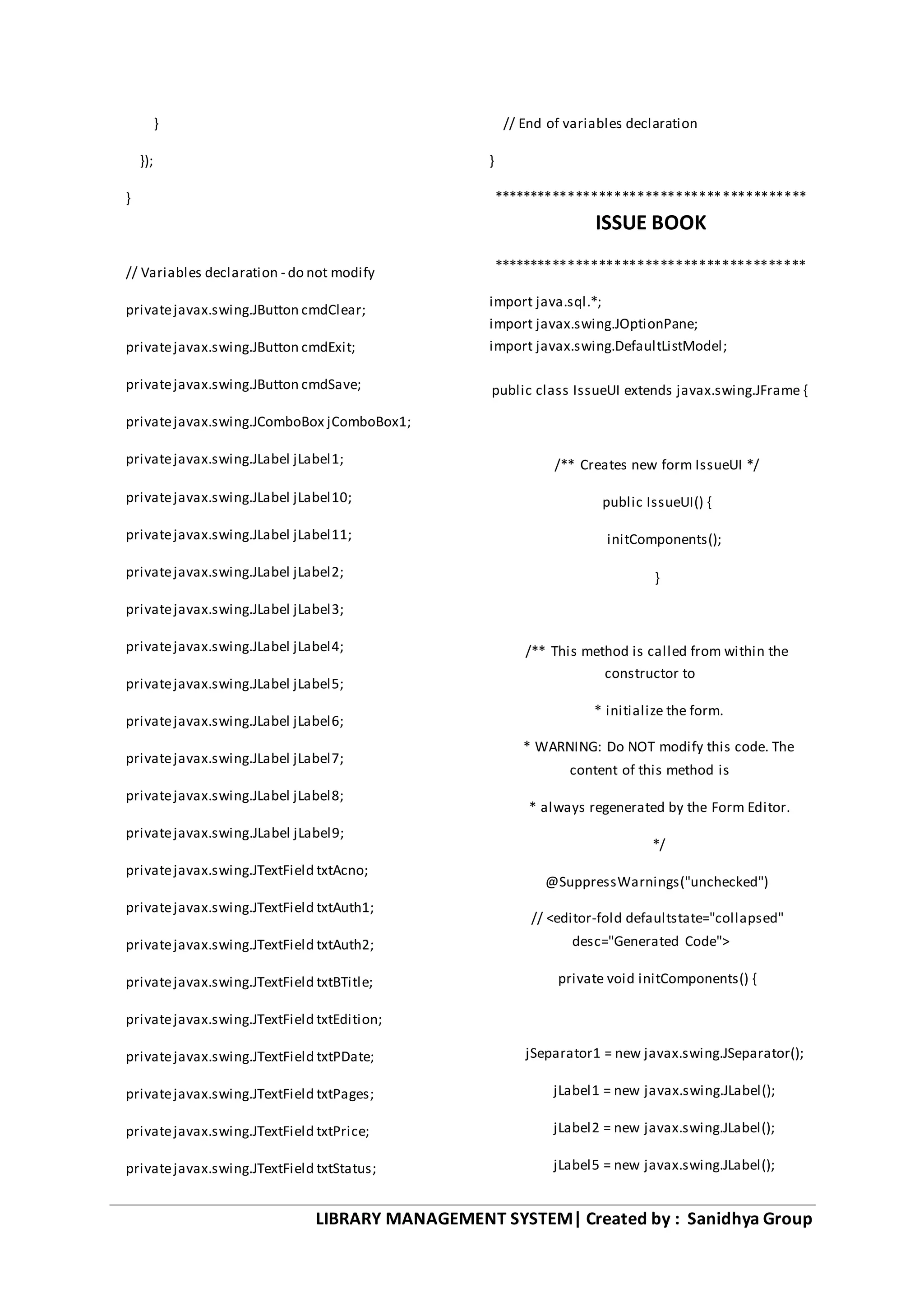 LIBRARY MANAGEMENT SYSTEM| Created by : Sanidhya Group
}
});
}
// Variables declaration - do not modify
privatejavax.swing.JButton cmdClear;
privatejavax.swing.JButton cmdExit;
privatejavax.swing.JButton cmdSave;
privatejavax.swing.JComboBox jComboBox1;
privatejavax.swing.JLabel jLabel1;
privatejavax.swing.JLabel jLabel10;
privatejavax.swing.JLabel jLabel11;
privatejavax.swing.JLabel jLabel2;
privatejavax.swing.JLabel jLabel3;
privatejavax.swing.JLabel jLabel4;
privatejavax.swing.JLabel jLabel5;
privatejavax.swing.JLabel jLabel6;
privatejavax.swing.JLabel jLabel7;
privatejavax.swing.JLabel jLabel8;
privatejavax.swing.JLabel jLabel9;
privatejavax.swing.JTextField txtAcno;
privatejavax.swing.JTextField txtAuth1;
privatejavax.swing.JTextField txtAuth2;
privatejavax.swing.JTextField txtBTitle;
privatejavax.swing.JTextField txtEdition;
privatejavax.swing.JTextField txtPDate;
privatejavax.swing.JTextField txtPages;
privatejavax.swing.JTextField txtPrice;
privatejavax.swing.JTextField txtStatus;
// End of variables declaration
}
*****************************************
ISSUE BOOK
*****************************************
import java.sql.*;
import javax.swing.JOptionPane;
import javax.swing.DefaultListModel;
public class IssueUI extends javax.swing.JFrame {
/** Creates new form IssueUI */
public IssueUI() {
initComponents();
}
/** This method is called from within the
constructor to
* initialize the form.
* WARNING: Do NOT modify this code. The
content of this method is
* always regenerated by the Form Editor.
*/
@SuppressWarnings("unchecked")
// <editor-fold defaultstate="collapsed"
desc="Generated Code">
private void initComponents() {
jSeparator1 = new javax.swing.JSeparator();
jLabel1 = new javax.swing.JLabel();
jLabel2 = new javax.swing.JLabel();
jLabel5 = new javax.swing.JLabel();
 