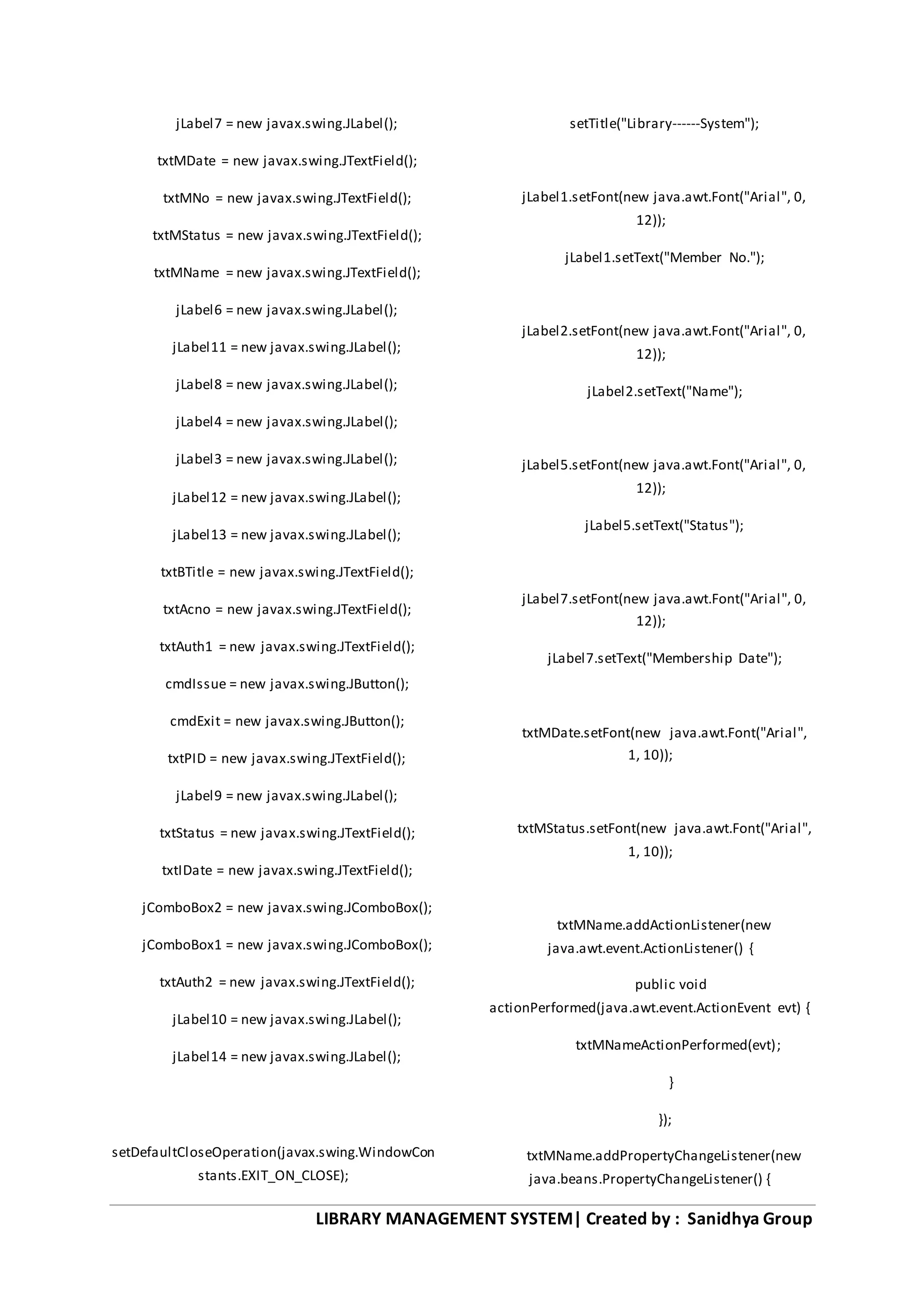 LIBRARY MANAGEMENT SYSTEM| Created by : Sanidhya Group
jLabel7 = new javax.swing.JLabel();
txtMDate = new javax.swing.JTextField();
txtMNo = new javax.swing.JTextField();
txtMStatus = new javax.swing.JTextField();
txtMName = new javax.swing.JTextField();
jLabel6 = new javax.swing.JLabel();
jLabel11 = new javax.swing.JLabel();
jLabel8 = new javax.swing.JLabel();
jLabel4 = new javax.swing.JLabel();
jLabel3 = new javax.swing.JLabel();
jLabel12 = new javax.swing.JLabel();
jLabel13 = new javax.swing.JLabel();
txtBTitle = new javax.swing.JTextField();
txtAcno = new javax.swing.JTextField();
txtAuth1 = new javax.swing.JTextField();
cmdIssue = new javax.swing.JButton();
cmdExit = new javax.swing.JButton();
txtPID = new javax.swing.JTextField();
jLabel9 = new javax.swing.JLabel();
txtStatus = new javax.swing.JTextField();
txtIDate = new javax.swing.JTextField();
jComboBox2 = new javax.swing.JComboBox();
jComboBox1 = new javax.swing.JComboBox();
txtAuth2 = new javax.swing.JTextField();
jLabel10 = new javax.swing.JLabel();
jLabel14 = new javax.swing.JLabel();
setDefaultCloseOperation(javax.swing.WindowCon
stants.EXIT_ON_CLOSE);
setTitle("Library------System");
jLabel1.setFont(new java.awt.Font("Arial", 0,
12));
jLabel1.setText("Member No.");
jLabel2.setFont(new java.awt.Font("Arial", 0,
12));
jLabel2.setText("Name");
jLabel5.setFont(new java.awt.Font("Arial", 0,
12));
jLabel5.setText("Status");
jLabel7.setFont(new java.awt.Font("Arial", 0,
12));
jLabel7.setText("Membership Date");
txtMDate.setFont(new java.awt.Font("Arial",
1, 10));
txtMStatus.setFont(new java.awt.Font("Arial",
1, 10));
txtMName.addActionListener(new
java.awt.event.ActionListener() {
public void
actionPerformed(java.awt.event.ActionEvent evt) {
txtMNameActionPerformed(evt);
}
});
txtMName.addPropertyChangeListener(new
java.beans.PropertyChangeListener() {
 