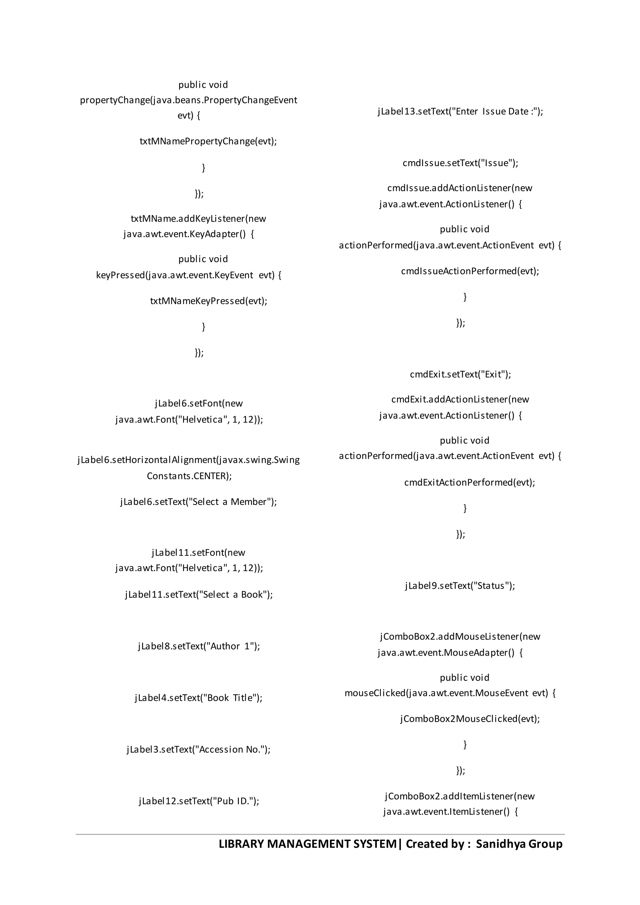 LIBRARY MANAGEMENT SYSTEM| Created by : Sanidhya Group
public void
propertyChange(java.beans.PropertyChangeEvent
evt) {
txtMNamePropertyChange(evt);
}
});
txtMName.addKeyListener(new
java.awt.event.KeyAdapter() {
public void
keyPressed(java.awt.event.KeyEvent evt) {
txtMNameKeyPressed(evt);
}
});
jLabel6.setFont(new
java.awt.Font("Helvetica", 1, 12));
jLabel6.setHorizontalAlignment(javax.swing.Swing
Constants.CENTER);
jLabel6.setText("Select a Member");
jLabel11.setFont(new
java.awt.Font("Helvetica", 1, 12));
jLabel11.setText("Select a Book");
jLabel8.setText("Author 1");
jLabel4.setText("Book Title");
jLabel3.setText("Accession No.");
jLabel12.setText("Pub ID.");
jLabel13.setText("Enter Issue Date :");
cmdIssue.setText("Issue");
cmdIssue.addActionListener(new
java.awt.event.ActionListener() {
public void
actionPerformed(java.awt.event.ActionEvent evt) {
cmdIssueActionPerformed(evt);
}
});
cmdExit.setText("Exit");
cmdExit.addActionListener(new
java.awt.event.ActionListener() {
public void
actionPerformed(java.awt.event.ActionEvent evt) {
cmdExitActionPerformed(evt);
}
});
jLabel9.setText("Status");
jComboBox2.addMouseListener(new
java.awt.event.MouseAdapter() {
public void
mouseClicked(java.awt.event.MouseEvent evt) {
jComboBox2MouseClicked(evt);
}
});
jComboBox2.addItemListener(new
java.awt.event.ItemListener() {
 
