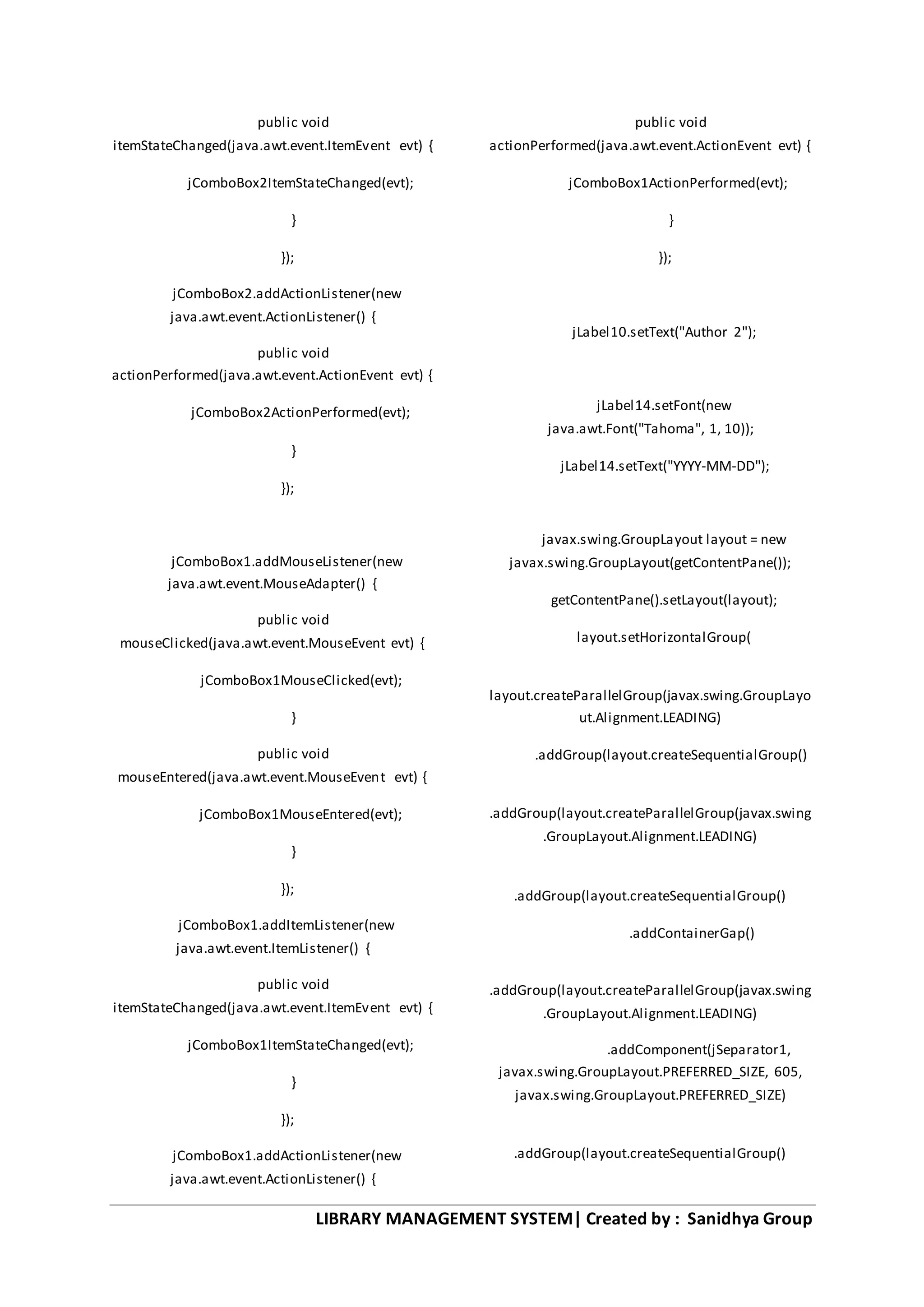 LIBRARY MANAGEMENT SYSTEM| Created by : Sanidhya Group
public void
itemStateChanged(java.awt.event.ItemEvent evt) {
jComboBox2ItemStateChanged(evt);
}
});
jComboBox2.addActionListener(new
java.awt.event.ActionListener() {
public void
actionPerformed(java.awt.event.ActionEvent evt) {
jComboBox2ActionPerformed(evt);
}
});
jComboBox1.addMouseListener(new
java.awt.event.MouseAdapter() {
public void
mouseClicked(java.awt.event.MouseEvent evt) {
jComboBox1MouseClicked(evt);
}
public void
mouseEntered(java.awt.event.MouseEvent evt) {
jComboBox1MouseEntered(evt);
}
});
jComboBox1.addItemListener(new
java.awt.event.ItemListener() {
public void
itemStateChanged(java.awt.event.ItemEvent evt) {
jComboBox1ItemStateChanged(evt);
}
});
jComboBox1.addActionListener(new
java.awt.event.ActionListener() {
public void
actionPerformed(java.awt.event.ActionEvent evt) {
jComboBox1ActionPerformed(evt);
}
});
jLabel10.setText("Author 2");
jLabel14.setFont(new
java.awt.Font("Tahoma", 1, 10));
jLabel14.setText("YYYY-MM-DD");
javax.swing.GroupLayout layout = new
javax.swing.GroupLayout(getContentPane());
getContentPane().setLayout(layout);
layout.setHorizontalGroup(
layout.createParallelGroup(javax.swing.GroupLayo
ut.Alignment.LEADING)
.addGroup(layout.createSequentialGroup()
.addGroup(layout.createParallelGroup(javax.swing
.GroupLayout.Alignment.LEADING)
.addGroup(layout.createSequentialGroup()
.addContainerGap()
.addGroup(layout.createParallelGroup(javax.swing
.GroupLayout.Alignment.LEADING)
.addComponent(jSeparator1,
javax.swing.GroupLayout.PREFERRED_SIZE, 605,
javax.swing.GroupLayout.PREFERRED_SIZE)
.addGroup(layout.createSequentialGroup()
 