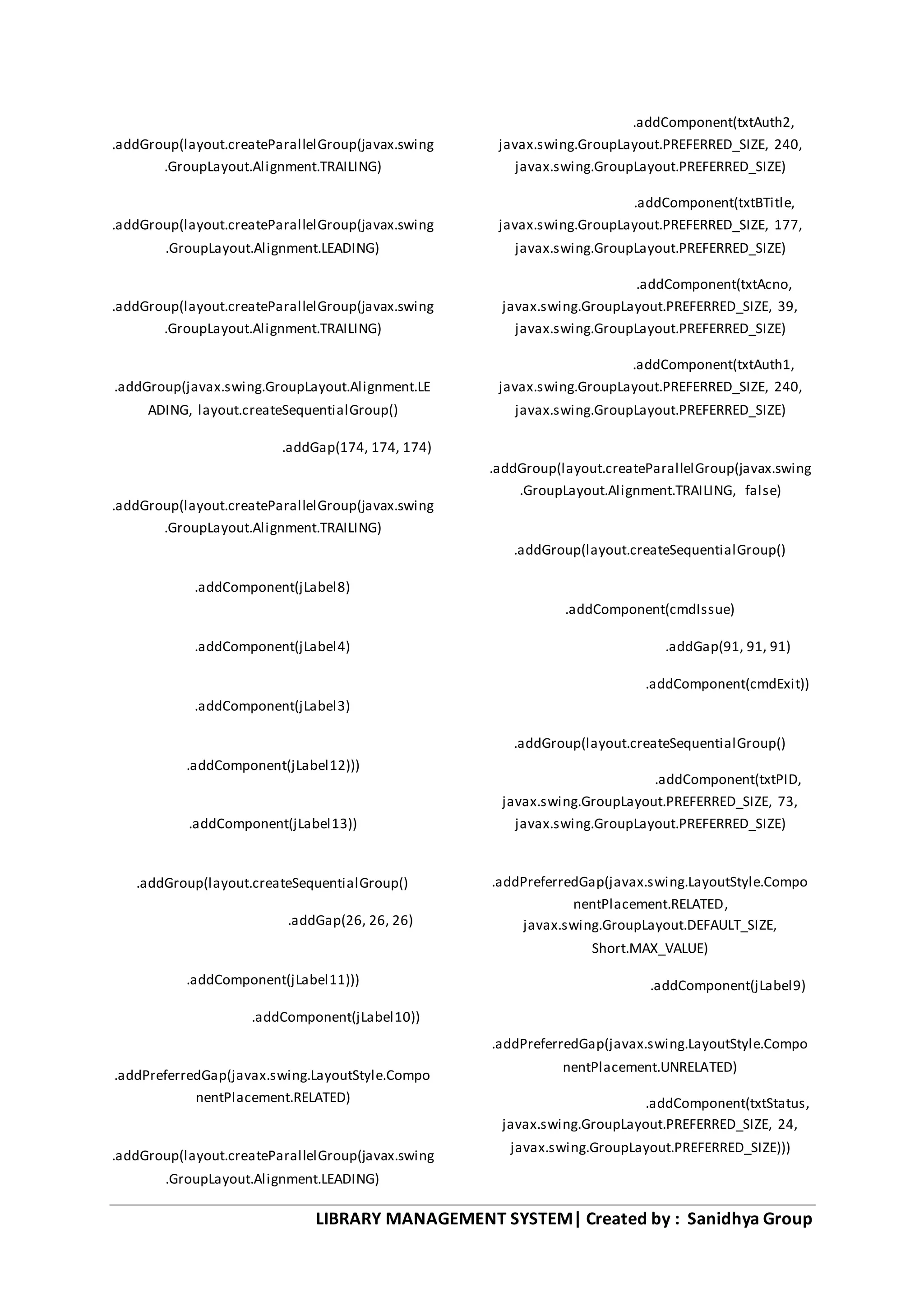 LIBRARY MANAGEMENT SYSTEM| Created by : Sanidhya Group
.addGroup(layout.createParallelGroup(javax.swing
.GroupLayout.Alignment.TRAILING)
.addGroup(layout.createParallelGroup(javax.swing
.GroupLayout.Alignment.LEADING)
.addGroup(layout.createParallelGroup(javax.swing
.GroupLayout.Alignment.TRAILING)
.addGroup(javax.swing.GroupLayout.Alignment.LE
ADING, layout.createSequentialGroup()
.addGap(174, 174, 174)
.addGroup(layout.createParallelGroup(javax.swing
.GroupLayout.Alignment.TRAILING)
.addComponent(jLabel8)
.addComponent(jLabel4)
.addComponent(jLabel3)
.addComponent(jLabel12)))
.addComponent(jLabel13))
.addGroup(layout.createSequentialGroup()
.addGap(26, 26, 26)
.addComponent(jLabel11)))
.addComponent(jLabel10))
.addPreferredGap(javax.swing.LayoutStyle.Compo
nentPlacement.RELATED)
.addGroup(layout.createParallelGroup(javax.swing
.GroupLayout.Alignment.LEADING)
.addComponent(txtAuth2,
javax.swing.GroupLayout.PREFERRED_SIZE, 240,
javax.swing.GroupLayout.PREFERRED_SIZE)
.addComponent(txtBTitle,
javax.swing.GroupLayout.PREFERRED_SIZE, 177,
javax.swing.GroupLayout.PREFERRED_SIZE)
.addComponent(txtAcno,
javax.swing.GroupLayout.PREFERRED_SIZE, 39,
javax.swing.GroupLayout.PREFERRED_SIZE)
.addComponent(txtAuth1,
javax.swing.GroupLayout.PREFERRED_SIZE, 240,
javax.swing.GroupLayout.PREFERRED_SIZE)
.addGroup(layout.createParallelGroup(javax.swing
.GroupLayout.Alignment.TRAILING, false)
.addGroup(layout.createSequentialGroup()
.addComponent(cmdIssue)
.addGap(91, 91, 91)
.addComponent(cmdExit))
.addGroup(layout.createSequentialGroup()
.addComponent(txtPID,
javax.swing.GroupLayout.PREFERRED_SIZE, 73,
javax.swing.GroupLayout.PREFERRED_SIZE)
.addPreferredGap(javax.swing.LayoutStyle.Compo
nentPlacement.RELATED,
javax.swing.GroupLayout.DEFAULT_SIZE,
Short.MAX_VALUE)
.addComponent(jLabel9)
.addPreferredGap(javax.swing.LayoutStyle.Compo
nentPlacement.UNRELATED)
.addComponent(txtStatus,
javax.swing.GroupLayout.PREFERRED_SIZE, 24,
javax.swing.GroupLayout.PREFERRED_SIZE)))
 