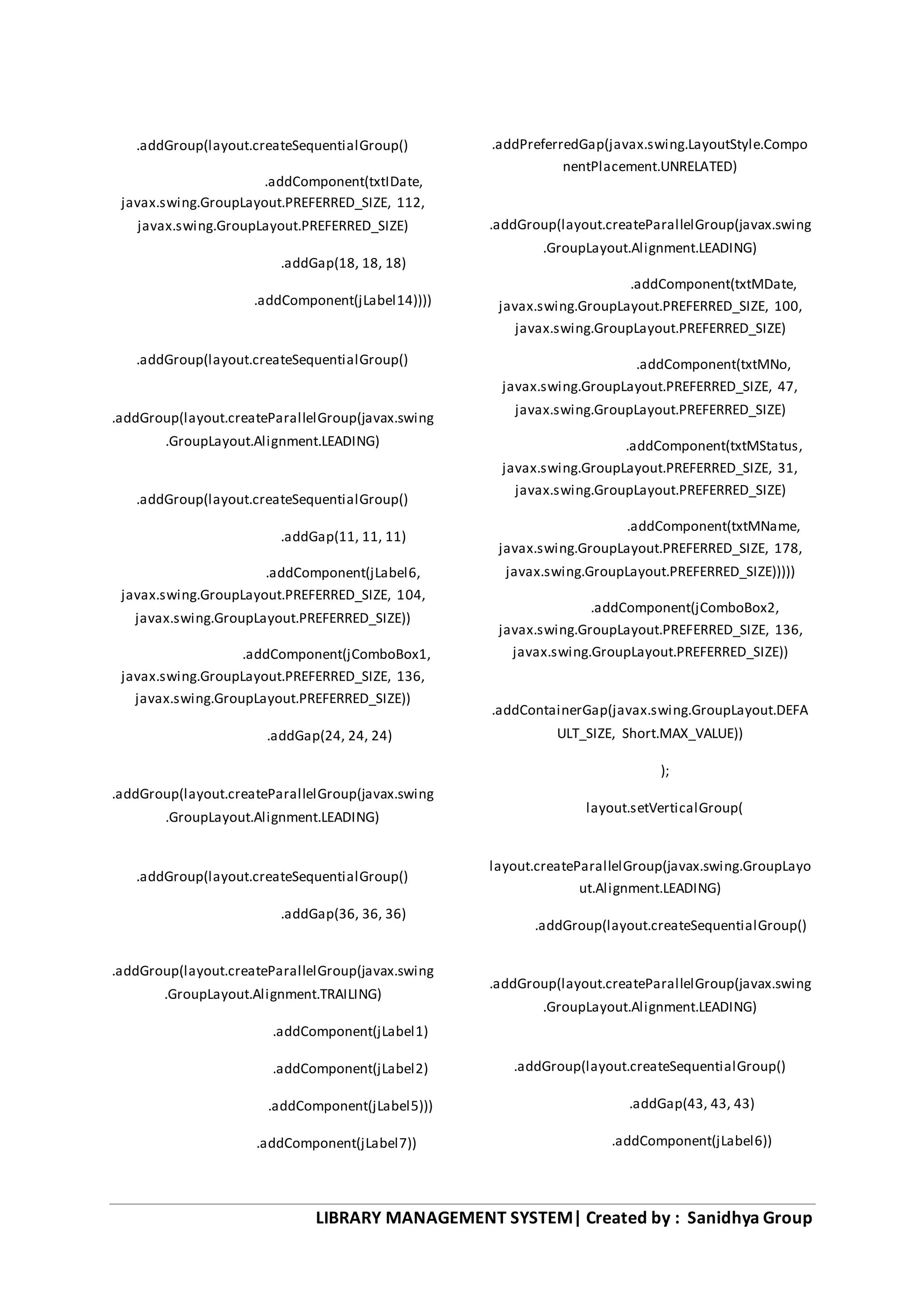 LIBRARY MANAGEMENT SYSTEM| Created by : Sanidhya Group
.addGroup(layout.createSequentialGroup()
.addComponent(txtIDate,
javax.swing.GroupLayout.PREFERRED_SIZE, 112,
javax.swing.GroupLayout.PREFERRED_SIZE)
.addGap(18, 18, 18)
.addComponent(jLabel14))))
.addGroup(layout.createSequentialGroup()
.addGroup(layout.createParallelGroup(javax.swing
.GroupLayout.Alignment.LEADING)
.addGroup(layout.createSequentialGroup()
.addGap(11, 11, 11)
.addComponent(jLabel6,
javax.swing.GroupLayout.PREFERRED_SIZE, 104,
javax.swing.GroupLayout.PREFERRED_SIZE))
.addComponent(jComboBox1,
javax.swing.GroupLayout.PREFERRED_SIZE, 136,
javax.swing.GroupLayout.PREFERRED_SIZE))
.addGap(24, 24, 24)
.addGroup(layout.createParallelGroup(javax.swing
.GroupLayout.Alignment.LEADING)
.addGroup(layout.createSequentialGroup()
.addGap(36, 36, 36)
.addGroup(layout.createParallelGroup(javax.swing
.GroupLayout.Alignment.TRAILING)
.addComponent(jLabel1)
.addComponent(jLabel2)
.addComponent(jLabel5)))
.addComponent(jLabel7))
.addPreferredGap(javax.swing.LayoutStyle.Compo
nentPlacement.UNRELATED)
.addGroup(layout.createParallelGroup(javax.swing
.GroupLayout.Alignment.LEADING)
.addComponent(txtMDate,
javax.swing.GroupLayout.PREFERRED_SIZE, 100,
javax.swing.GroupLayout.PREFERRED_SIZE)
.addComponent(txtMNo,
javax.swing.GroupLayout.PREFERRED_SIZE, 47,
javax.swing.GroupLayout.PREFERRED_SIZE)
.addComponent(txtMStatus,
javax.swing.GroupLayout.PREFERRED_SIZE, 31,
javax.swing.GroupLayout.PREFERRED_SIZE)
.addComponent(txtMName,
javax.swing.GroupLayout.PREFERRED_SIZE, 178,
javax.swing.GroupLayout.PREFERRED_SIZE)))))
.addComponent(jComboBox2,
javax.swing.GroupLayout.PREFERRED_SIZE, 136,
javax.swing.GroupLayout.PREFERRED_SIZE))
.addContainerGap(javax.swing.GroupLayout.DEFA
ULT_SIZE, Short.MAX_VALUE))
);
layout.setVerticalGroup(
layout.createParallelGroup(javax.swing.GroupLayo
ut.Alignment.LEADING)
.addGroup(layout.createSequentialGroup()
.addGroup(layout.createParallelGroup(javax.swing
.GroupLayout.Alignment.LEADING)
.addGroup(layout.createSequentialGroup()
.addGap(43, 43, 43)
.addComponent(jLabel6))
 