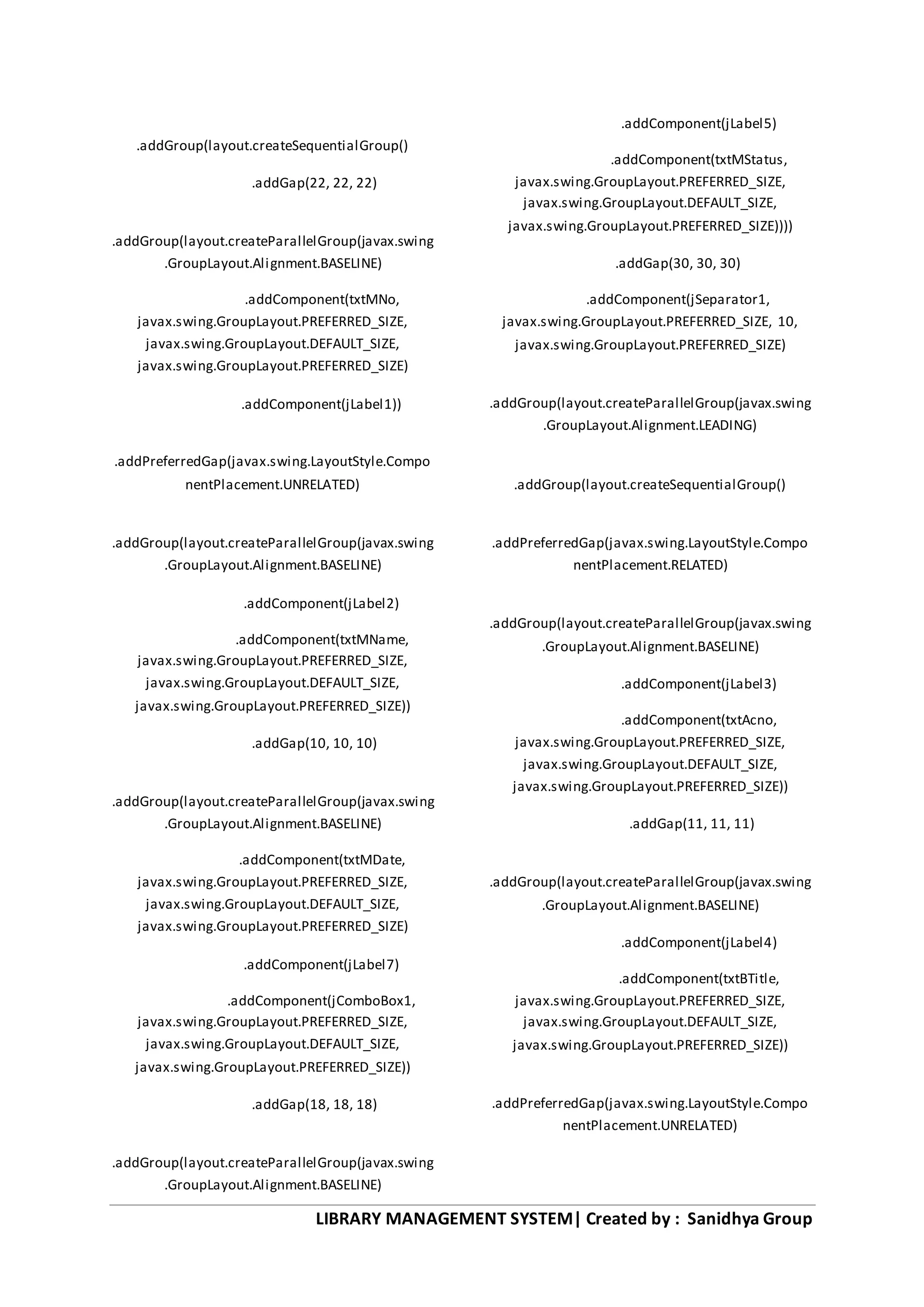 LIBRARY MANAGEMENT SYSTEM| Created by : Sanidhya Group
.addGroup(layout.createSequentialGroup()
.addGap(22, 22, 22)
.addGroup(layout.createParallelGroup(javax.swing
.GroupLayout.Alignment.BASELINE)
.addComponent(txtMNo,
javax.swing.GroupLayout.PREFERRED_SIZE,
javax.swing.GroupLayout.DEFAULT_SIZE,
javax.swing.GroupLayout.PREFERRED_SIZE)
.addComponent(jLabel1))
.addPreferredGap(javax.swing.LayoutStyle.Compo
nentPlacement.UNRELATED)
.addGroup(layout.createParallelGroup(javax.swing
.GroupLayout.Alignment.BASELINE)
.addComponent(jLabel2)
.addComponent(txtMName,
javax.swing.GroupLayout.PREFERRED_SIZE,
javax.swing.GroupLayout.DEFAULT_SIZE,
javax.swing.GroupLayout.PREFERRED_SIZE))
.addGap(10, 10, 10)
.addGroup(layout.createParallelGroup(javax.swing
.GroupLayout.Alignment.BASELINE)
.addComponent(txtMDate,
javax.swing.GroupLayout.PREFERRED_SIZE,
javax.swing.GroupLayout.DEFAULT_SIZE,
javax.swing.GroupLayout.PREFERRED_SIZE)
.addComponent(jLabel7)
.addComponent(jComboBox1,
javax.swing.GroupLayout.PREFERRED_SIZE,
javax.swing.GroupLayout.DEFAULT_SIZE,
javax.swing.GroupLayout.PREFERRED_SIZE))
.addGap(18, 18, 18)
.addGroup(layout.createParallelGroup(javax.swing
.GroupLayout.Alignment.BASELINE)
.addComponent(jLabel5)
.addComponent(txtMStatus,
javax.swing.GroupLayout.PREFERRED_SIZE,
javax.swing.GroupLayout.DEFAULT_SIZE,
javax.swing.GroupLayout.PREFERRED_SIZE))))
.addGap(30, 30, 30)
.addComponent(jSeparator1,
javax.swing.GroupLayout.PREFERRED_SIZE, 10,
javax.swing.GroupLayout.PREFERRED_SIZE)
.addGroup(layout.createParallelGroup(javax.swing
.GroupLayout.Alignment.LEADING)
.addGroup(layout.createSequentialGroup()
.addPreferredGap(javax.swing.LayoutStyle.Compo
nentPlacement.RELATED)
.addGroup(layout.createParallelGroup(javax.swing
.GroupLayout.Alignment.BASELINE)
.addComponent(jLabel3)
.addComponent(txtAcno,
javax.swing.GroupLayout.PREFERRED_SIZE,
javax.swing.GroupLayout.DEFAULT_SIZE,
javax.swing.GroupLayout.PREFERRED_SIZE))
.addGap(11, 11, 11)
.addGroup(layout.createParallelGroup(javax.swing
.GroupLayout.Alignment.BASELINE)
.addComponent(jLabel4)
.addComponent(txtBTitle,
javax.swing.GroupLayout.PREFERRED_SIZE,
javax.swing.GroupLayout.DEFAULT_SIZE,
javax.swing.GroupLayout.PREFERRED_SIZE))
.addPreferredGap(javax.swing.LayoutStyle.Compo
nentPlacement.UNRELATED)
 